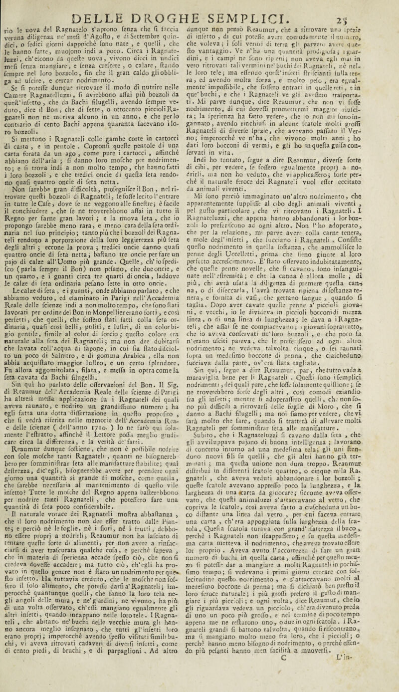 rio le uova del Ragliatelo s’aprono fenza che fi taccia veruna diligenza ne'mefi d’Agoflo, e di Settembre, quin¬ dici, o Cedici giorni dappoiché fono nate , e quelli , che Je hanno fatte, niuojono indi a poco. Circa i Ragnate- Juzzi, ch’etcono da quefte uova, vivono dieci in undici meli fenza mangiare, e fenza crefcere , o calare, (landò fempre net loro bozzolo, fin che il gran caldo gii obbli¬ ga ad ufcire, e cercar nodrimento. Se fi potette dunque ritrovare il modo di nutrire nelle Camere Ragnatelluzzi, fi avrebbono affai più bozzoli da quetl’infetto , che da Bachi filugelli, avendo fempre ve¬ duto, dice il Bon, che di fette, o ottocento piccioli Ra¬ gliateli non ne rm riva alcuno in un anno, e che per lo contrario di cento Bachi appena quaranta facevano i lo¬ ro bozzoli. Si mettono i Ragnateli colle gambe corte in cartocci di carta , e in pentole . Copronfi quelle pentole di una carta forata da un ago , come pure i cartocci , affinchè abbiano dell’aria ; fi danno loro mofche per nodrimen¬ to; e fi trova indi a non molto tempo, che hanno fatti i loro bozzoli , e che tredici onde di quella feta rendo¬ no quafi quattro onde di feta netta. Non farebbe gran difficoltà, profeguifee il Boli, nel ri¬ trovare quelli bozzoli di Ragnateli, fe fotte lecito l’entrare in tutte leCafe, dove fe ne veggonoalle fineflre; è facile il conchiudere , che fe ne troverebbono affai in tutto ii Regno per farne gran lavori ; e la nuova (età , che io propongo farebbe meno rara, e meno cara della fera ordi¬ naria nel fuo principio; tanto più che i bozzoli dei Ragna- teli rendono a porporzione della loro leggerezza più feta degli altri ; eccone la prova ; tredici onde danno quafi quattro oncie di feta netta; badano tre oncie per fare un pajo di calze all’Uomo più grande. Quelle, eh’iofpedi- feo (parla fempre il Bon) non pefano, che due oncie, e un quarto, e i guanti circa tre quarti di oncia, laddove le calze di feta ordinaria pefano fette in otto oncie. Le calze di feta , e i guanti, onde abbiamo parlato , e che abbiamo veduto, ed daminato in Parigi nell’Accademia Reale delle feienze indi a non molto tempo, che fono (lari lavorati per ordine del Bon in Monpelliererano forti, ecosì perfetti, che quelli, che fodero flati fatti colla feta or¬ dinaria, quafi così belli, puliti, e luftri, di un color bi¬ gio gentile, fimile al color di (orcio; queflo colore era naturale alla feta dei Ragnateli; ma non dee dubitarti che lavata coll’acqua di fapone, in cui fia flatodifciol- to un poco di Salnitro, e di gomma Arabica , ella non abbia acquiflato maggior lufiro, e un certo fplendore. Fu allora aggomitolata, filata, e metta in opera come la feta cavata da Bachi filugelli. Sin qui ho parlato delle offervazioni del Bon. Il Sig. di Reaumur dell’Accademia Reale delle feienze di Parigi ha altresì meda applicazione fu i Ragnateli dei quali aveva raunato, e nodrito un grandiffmio numero ; ha egli fatta una dotta differtazione in queflo propofito , che fi vedrà riferita nelle memorie dell’Accademia Rea- e delle lcienze ( dell'anno 1710. ) Io ne farò qui fola- mente l’eflratto, affinchè il Lettore poffa meglio giudi¬ care circa la differenza, e la verità de’farri. Reaumur dunque foftiene, che non è podìbìle nodrire con fole mofche tanti Ragnateli , quanti ne bifognereb beroper fomminiflrar feta alle manifattureflabilite; qual dellrezza, die’egli, ^fognerebbe avere per prendere ogni giorno una quantità sì grande di mofche, come quella, che farebbe neceffaria al mantenimento di quello vile infetto? Tutte le mofche del Regno appena bafterebbono per nodrire tanti Ragnateli , che poteffero fare una quantità di feta poco confiderabile. Il naturale vorace dei Ragnateli moflra abbadanza , che il loro nodrimenro non dee effer tratto dalh Pian¬ te; e perciò nè lefoglie, nè i fiori, nè i frutti, debbo¬ no effere proprj a nodrirli; Reaumur non ha falciato di tentare quefte forte di alimenti, per non avere a rinfac¬ ciarli di aver trafeurata qualche cofa, e perchè fapeva , che in materia di fperienza accade fpeffo ciò, che non fi credeva doveffe accadere; ma tutto ciò, ch’egli ha pro¬ vato in queflo genere non è flato un nodrimento per que¬ flo infetto. Ha tuttavia creduto, che le mofche non fof- fero il folo alimento, che poteffe darfi a’Ragnateli ; im¬ perocché quantunque quelli, che fanno la loro tela ne¬ gli angoli delle mura, e ne’giardini, ne vivono, ha più di una volta offervaco, ch’etti mangiano egualmente gli altri inietti, quando incappano nelle loro tele. I Ragna- teli , che abitano ne’buchi delle vecchie mura gli han¬ no ancora meglio infegnato , che tutti gl’infetti loro erano proprj; imperocché avendo fpeffo vifitati limili bu¬ chi , vi aveva ritrovati cadaveri di divetfi infetti, come di cento piedi, di bruchi , e di parpaglioni . Ad altro dunque non pensò Reaumur, che a ritrovare una l'pezie di infetto , di cui patelle av^re comoda mente ìlnu.n ro, che voleva; i foli vermi di terra gl' parvero avere due¬ tto vantaggio. Ve n’ha una quantità prod.gioia; 1 giar¬ dini, e i campi ne fono ripieni; non aveva egli mai in vero ritrovati tali vermini ne'buchi dei Ragnateli, nè nel¬ le loro tele; ma ettVndo qut-ft’infetti (Iridanti iuUa ter¬ ra , ed avendo molta forza , e molto pefo , era egual¬ mente impoffibile, che foffero entrari in quellereri, e in que’buchi, e che 1 Ragnateli ve gli avttero trafora¬ ti. Mi parve aunque, dice Reaumur, che non v; fitte nodrimento, di cui dovetti promettermi maggior riulci- ta ; la iperienza ha fatto vedere, che o non mi fonoin- gannato, avendo rincbiulì in alcune (catole molti grotti Ragnateli di diverfe ip zie, che avevano pattato il Ver¬ no; imperocché ve n’ha, che vivono molti anni ; ho dati loro bocconi di vermi, e gli ho in quefta guifa cotl- fervati in vita. Indi bo tentato, fegue a dire Reaumur, diverfe forte di cibi, per vedere, fe foffero egualmente proprj a no- drirli, ma non ho veduto, che vi applicaffero; forle per¬ chè il naturale feroce dei Ragnateli vuol effer eccitato da animali viventi. Mi tono perciò immaginato un’altro nodrimento, che apparentemente luppliffe al cibo degli animali viventi , pel gutto particolare , che vi ritrovano i Ragnateli. I Ragnateluzzi, che appena hanno abbandonati 1 lor boz¬ zoli lo preferifcono ad ogni altro. Non l’ho adoperato, che per la relazione, mi parve avere colla carne tenera, e mole degl’inietti , che fucciano i Ragnateli . Confitte quetto nodrimento in quella (oftanza, che ammollifce le penne degli Uccelletti, prima che fieno giunte al loro perfetto accrefomenro. E’flato offervato indubitatamente, che quelle penne novelle, che fi cavano, fono infangui- nate nell’eftremità ; e che la canna è allora molle ; di più, eh' avrà tifata la diligenza di premere quella can^ na, o di difeccarla, l'avrà trovata ripiena difoftanza te¬ nera, e fornita di vafi, che gettano (angue , quando fi raglia. Dopo aver cavate quefte penne a’ piccioli giova¬ ni, e vecchi, io le divideva in piccioli bocconi di mezza linea, o di una linea di lunghezza; le dava a i Ragna- teli, che affai fe ne compiacevano ; i giovani (oprai tutto,, che io av^va confervati nc'loro bozzoli , e che poco fa n’erano ufeiti pareva, che le prefer.ffero ad ogni altro nodrimento; ne vedeva talvolta cinque , o fei raunati fopra un medefimo boccone di penna , che ciatcheduno fucciava dalla parte, ov’era fiata tagliata. Sin qui, fegue a dire Reaumur, par, chetutto vada a maraviglia bene per li Ragnateli . Quelli fono i (empiici nodrimenti , dei quali pare, che (offe fittamente quilìione ; fe ne troverebbero forfè degli altri , così comodi eziandio fra gli infetti; mentre fi adoperaffero quelli, chenonfo- no più difficili a ritrovarli delle foglie di Moro , che fi danno a Bachi filugelli; ma noi damo per vedere, che vi farà molto che fare, quando fi tratterà di allevare molti Ragnateli per fommimftrar feta alle manifatture. Subito, che i Ragnateluzzi fi cavano dalla feta , che gli avviluppava pajono di buona intelligenza ; lavorano ni concerto intorno ad una medefima tela; gli uni flen- dono nuovi fili fu quelli , eh-* gli altri hanno già ter- mmati ; ma quefta unione non dura troppo. Reaumur diftribuì in differenti (carole quattro, o cinque mila Rak gnateli , che aveva veduti abbandonare i lor bozzoli ; quelle fcatole avevano appretto poco la lunghezza, e la larghezza di una carta da giocare; ficcome aveva offer¬ vato, che quelli animaluzzi s’a'taccavano al vetro, che copriva le Icatole, così aveva fatto a ciafcheduna un bu¬ co dittante una linea dai vetro , per cui faceva entrare una carta , ch’era appoggiata fulk larghezza della (ca¬ rola. Quefta (carola turava con grand’ (atterza il buco perchè i Ragnateli non ìfcappaffero; e fu quefta iTiedefi- ma carta metteva il nodrimento, che aveva trovato effere lor proprio . Aveva avuto l’accortezza di fare un gran numero di buchi in quella carta, affinchè per queflo mez¬ zo fi potette dar a mangiare a molti Ragliateli in pochif- l'mio tempo; fi vedevano i primi giorni cercare con fol- lecitudine quello nodrimento , e s’attaccavano molti aL medefimo boccone di penna; ma fi dichiarò ben pretto il loro feroce naturale; i più grotti prefero il guftodi man¬ giare 1 più piccoli; e ogni volta, dice Reaumur, che io gli riguardava vedeva un picciolo, ch’era divenuto preda di uno un poco più grotto, e nel termine di poco tempo appena me ne Tettarono uno , odue in ogni fcatola . f Ra- gnareli grandi fi battono talvolta, quando firifeontrano, ma fi mangiano molto meno fra loro, che i piccioli; o perchè hanno meno bifognodi nodrimento, o perchè effetl- do più petenti hanno men facilità a muoverli. C L’in-