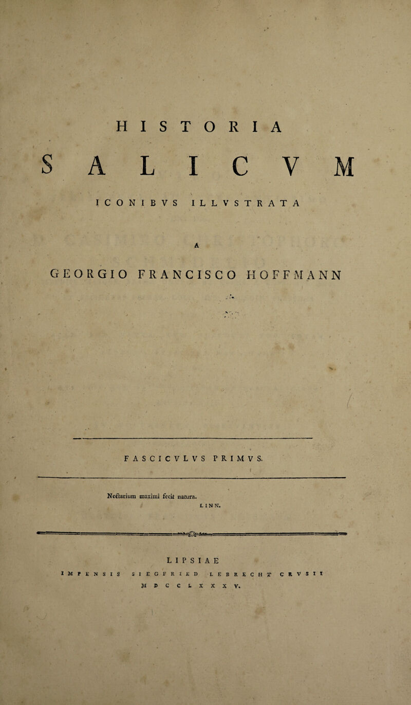 S A L I C V M • * • • \, . / • • ICONIBVS ILLV STRATA A GEORGIO FRAN CISCO HOFFMANN FASGICVLVS PRIMVS. Ne&arium maximi fecit natura. L I N N. —I ..- ■■ -11-.T— ■L.,!.giLU L I P S I A E impensis siegfried lebrecht CRVSIt