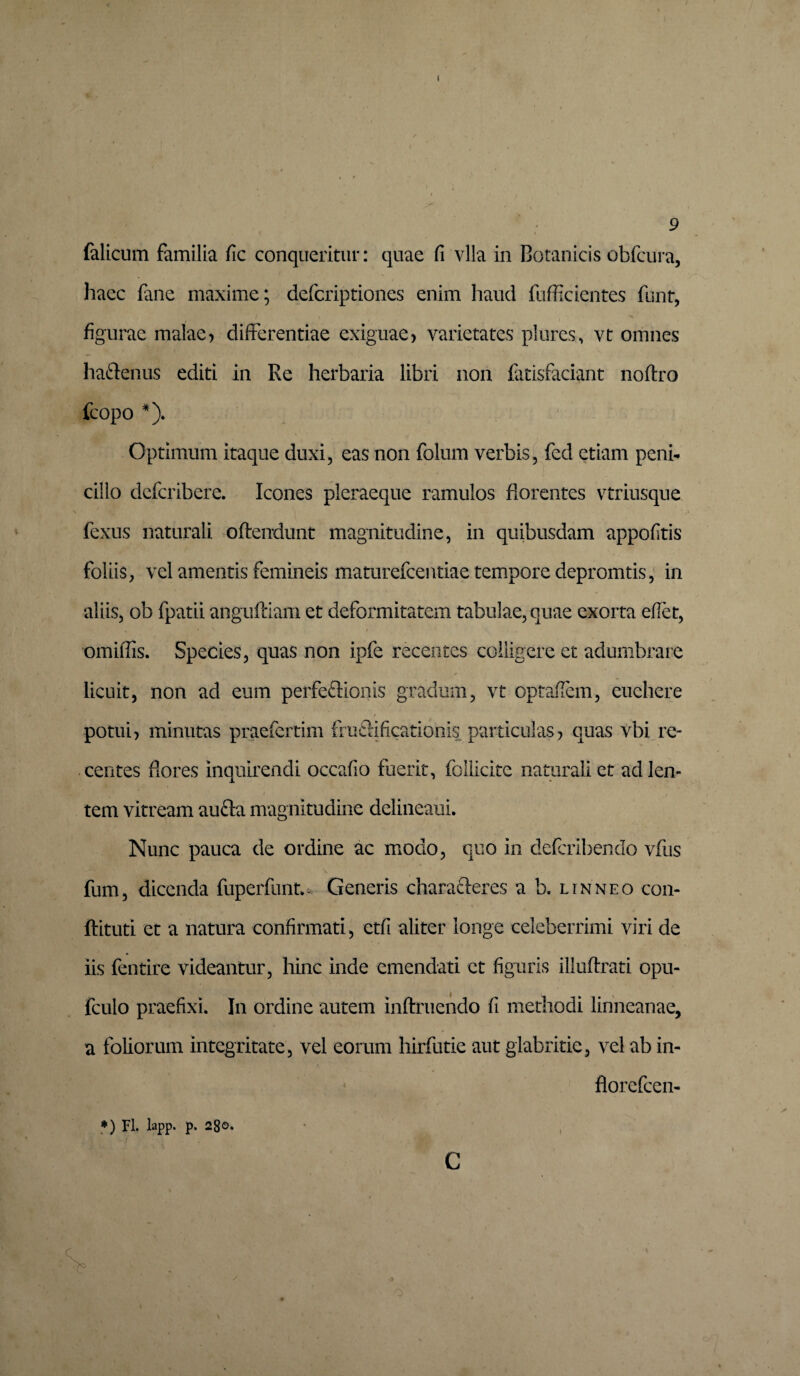 9 falicum familia fic conqueritur: quae fi vlla in Botanicis obfcura, haec fane maxime; defcriptiones enim haud fufficientes funt, • ' ’ ■ ‘ ' 1 figurae malae> differentiae exiguae) varietates plures, vt omnes ha&enus editi in Re herbaria libri non fatisfaciant noftro fcopo *). Optimum itaque duxi, eas non folum verbis, fed etiam peni¬ cillo dcfcribere. Icones pleraeque ramulos florentes vtriusque fexus naturali oftendunt magnitudine, in quibusdam appofitis foliis, vel amentis femineis maturefcentiae tempore depromtis, in aliis, ob fpatii anguftiam et deformitatem tabulae, quae exorta efiet, „ * N r ’ . , omiflis. Species, quas non ipfe recentes colligere et adumbrare licuit, non ad eum perfe&ionis gradum, vt optaftem, euchere / potui) minutas praefertim friifiificationis particulas? quas vbi re¬ centes flores inquirendi occafio fuerit, follicite naturali et ad len¬ tem vitream aufta magnitudine delineaui. Nunc pauca de ordine ac modo, quo in deferibendo vfus fum, dicenda fuperfunm Generis characleres a b. l in neo con- ftituti et a natura confirmati, etfi aliter longe celeberrimi viri de iis fentire videantur, hinc inde emendati et figuris illuftrati opu- fculo praefixi. In ordine autem inftruendo fi methodi linneanae, a foliorum integritate, vel eorum hirfutie aut glabritie, vel ab in- florefeen- ♦) Fl. lapp. p. 28o* c