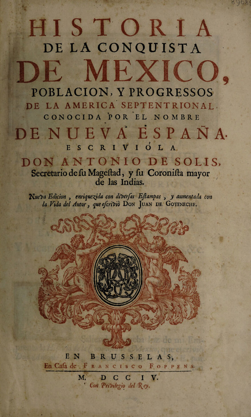 HISTORIA DE LA CONQUISTA DE MEXICO, POBLACION, Y PROGRESSOS DE LA AMERICA SEPTENTRIONAL- CONOCIDA POR EL NOMBRE DE NUEVA ESPAÑA- ESCRIVIÓLA DON ANTONIO DE SOLIS, Secretario de íii Mageílad, y fu Coronilla mayor de las Indias. Queipa Edición , enriquecida con diverjas EJlampas , y aumentada con la Vida del Autor, queefcnVto Don Juan de Goyenechf.. EN BRUSSELAS, En Caía de Francisco F o p p e n s. M. D C C I V. Con Trúnlegio del TyO-
