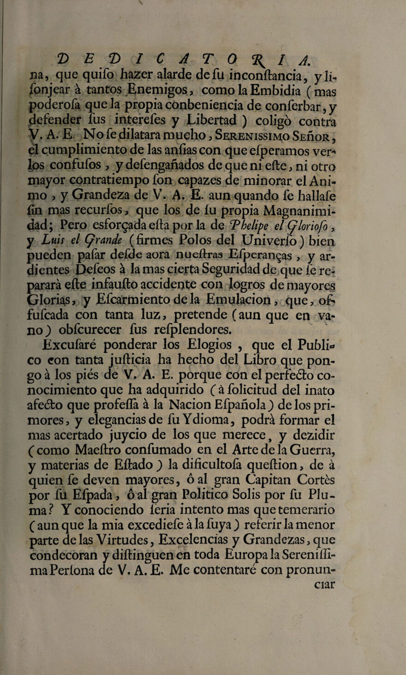&gt; 'DEDICATORIA. na, que quifo hazer alarde de fu inconftancia, yli- fonjear á tantos Enemigos, como la Embidia (mas poderofa que la propia conbenlencia de conferbar,y defender fus interefes y Libertad ) coligó contra V, A. E No fe dilatara mucho, SerenissimoSeüor, el cumplimiento de las anfias con que eíperamos ver¬ los confufos , y defengañados de que ni efte, ni otro mayor contratiempo fon capazes de minorar el Ani¬ mo , y Grandeza de V. A. E. aun quando fe hallafe fin mas recurfos, que los de íu propia Magnanimi¬ dad ; Pero esforzada ella por la de Tbelipe el (ploriofo, y Luis el (grande (firmes Polos del Univerlo) bien pueden paíar defde aora nueftras Efperan^as , y ar¬ dientes Defeos á la mas cierta Seguridad de que fe re¬ parará efte infaufto accidente con logros de mayores Glorias, y Efcarmiento de la Emulación, que, of- fufcada con tanta luz, pretende (aun que en va¬ no) obfcurecer fus refplendores. Éxcufaré ponderar los Elogios , que el Public co eon tanta jufticia ha hecho del Libro que pon¬ go á los piés de V. A. E. porque con el perfeólo co¬ nocimiento que ha adquirido ( á folicitud del inato afeófco que profefla á la Nación Efpañola ) de los pri¬ mores, y elegancias de fu Ydioma, podrá formar el mas acertado juycio de los que merece, y dezidir ( como Maeftro confumado en el Arte de la Guerra, y materias de Eftado ) la dificultofa queftion, de á quien fe deven mayores, 6 al gran Capitán Cortés por fu Eípada, ó al gran Político Solis por fu Plu¬ ma? Y conociendo leria intento mas que temerario ( aun que la mía excediefe á la fuya ) referir la menor parte de las Virtudes, Excelencias y Grandezas, que condecoran y diftinguen en toda Europa la Serenilli- maPeríona de V. A. E. Me contentaré con pronun¬ ciar
