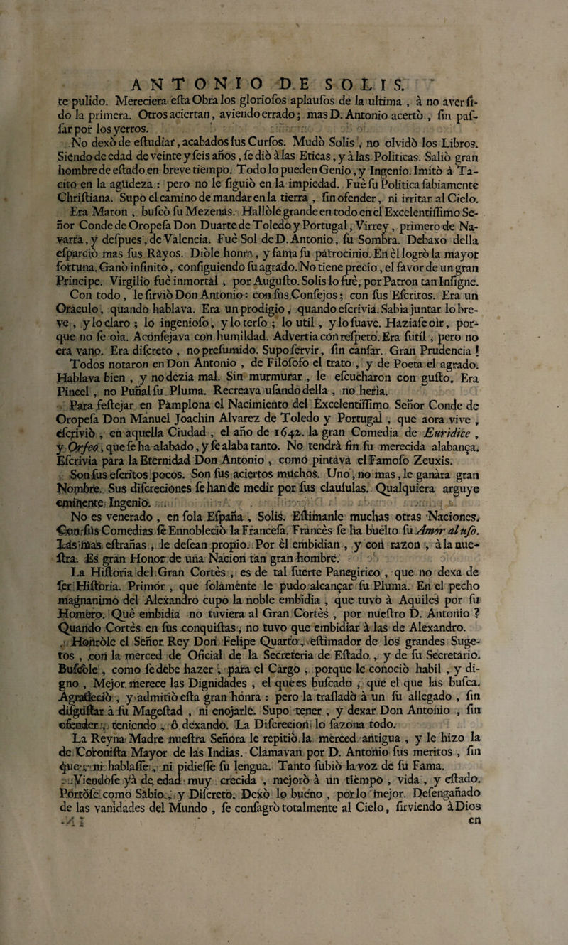 ANTONIO D.E S OI IS. te pulido. Mereciera eíla Obra los gloriofos aplaufos de la ultima , á no avcr fi* do la primera. Otros aciertan, aviendo errado; mas D. Antonio acertó , fin paf- íarpor los yerros. No dexóde eítudiar, acabados íus Curios. Mudó Solis , no olvidó los Libros. Siendo de edad de veinte y feis años, fe dio alas Eticas, y alas Políticas. Salió gran hombre de eílado en breve tiempo. Todo lo pueden Genio, y Ingenio. Imitó á Tá¬ cito en la agudeza : pero no le figuió en la impiedad. Fue fu Política fabiamente Chriíliana. Supo el camino de mandar en la tierra , fin ofender, ni irritar al Cielo. Era Marón , bufeo fu Mezenas. Hallóle grande en todo en el ExcelentiíTimo Se¬ ñor Conde de Oropefa Don Duarte de Toledo y Portugal, Virrey, primero de Na¬ varra, y defpues, de Valencia. Fue Sol de D. Antonio, fu Sombra. Debaxo della efparcio mas fus Rayos. Dióle honra, y fama fu patrocinio. En él logró la mayor fortuna. Ganó infinito, cónfiguiendo fu agrado. No tiene precio, el favor de un gran Principe. Virgilio fue inmortal * por Auguílo. Solis lo fue, por Patrón tan Infigne. Con todo, le firvió Don Antonio: confiisConfejos; con fus Efedros. Era un Oráculo, quando hablava. Era un prodigio, quando eferivia. Sabia juntar lo bre¬ ve , y lo claro ; lo ingeniólo, yloterfo ; lo útil, ylofuave. Haziafeolr, por¬ que no le ola. Acónfejava con humildad. Advertía con reípeto. Era fútil, pero no era vano. Era difereto , noprefumido. Supofervir, fin caníar. Gran Prudencia ! Todos notaron en Don Antonio , de Filofofo el trato , y de Poeta el agrado, Hablava bien , y no dezia mal. Sin murmurar , le efcucharon con güito. Era Pincel, no Puñal fu Pluma. Recreava ufando della , no hería. Para feílejar en Pamplona el Nacimiento del Excelentüffimo Señor Conde de Oropefa Don Manuel Joachin Alvarez de Toledo y Portugal , que aora vive „ éfcjrivió , en aquella Ciudad , el año de 1642. la gran Comedia de Euridice , y Orfoo, que fe haalabado, y fe alaba tanto. No tendrá fin fu merecida alabanza. Eferivia para la Eternidad Don Antonio , como pintává elFamofo Zeuxis. Son fus eícrítos pocos. Son fus aciertos muchos. Uno, lio mas, le ganara gran Nombre. Sus difcreciones fe lian de medir por fus clauíulas. Qualquiera arguye eminente: Ingenió; . No es venerado , en fola Efpaña , Solis. Eítimanle muchas otras Naciones. Conrfüs Comedias íe Ennobleció laFrancefa. Francés fe lia buélto fu Amor al ufo. Lds'íüas eílrañas , le defean propio. Por él embidian , y con razón , á la uue- lira. Es gran Honor de una Nación tan gran hombre. La Hiítoría del Gran Cortés , es de tal fuerte Panegírico , que no dexa de fer Hiftoria. Primor, que folaménte le pudo alcanzar fu Piuma. En el pecho magnánimo del Alexandro cupo la noble embidia , que tuvo á Aquilea por fu Homero. Qué embidia no tuviera al Gran Cortés , por nueílro D. Antonio ? Quando Cortés en füs conquisas ■; no tuvo que embidiar á las de Alexandro. . Honróle el Señor Rey Don Felipe Quarto, éílimador de los grandes Suge- tos , .con la merced de Oficial de la Secreteria de Eílado,, y de fu Secretario. Buféóle , como fe debe hazer v para el Cargo , porque le conoció hábil , y di¬ gno , Mejor, merece las Dignidades , el qué es bufeado , que el que las bufea. Agraífecíó y admitió eíta gran honra : pero la traíladó á un fu allegado , fin difgdítar á fu Mageílad , ni enojarle. Supo tener , y dexar Don Antonio , fin ofender&gt; teniendo , ó dexandó. La Difcrecion lo fazona todo. La Reyna Madre nueítra Señora le repitió.la merced antigua , y le hizo la de Coronilla Mayor de las Indias. Clámavan por D. Antonio fus méritos , fin ^ue^-ni hablaíle, ni pidiefle íu lengua. Tanto fubio la voz de fii Fama. . jViendófe yá de,edad:muy . crecida , mejoró á un tiempo , vida , y eílado. Portófe como Sabio , y Difereto. Dexo lo bueno , por lo mejor. Defengañado de las vanidades del Mundo , fe confagrótotalmente al Cielo, firviendo áDios 1 \ en