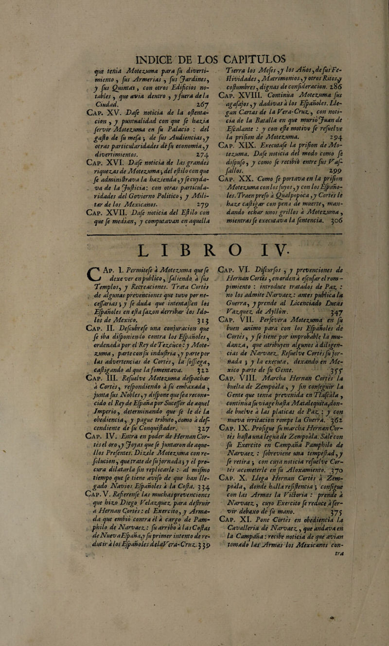 qut tenia Motezuma para fu divertí- miento , fus Armerías , fus Jardines, y fus Quintas, con otros Edificios no¬ tables , que avia dentro , y fuera de la Ciudad. l6j Cap. XV. Da fe noticia de la o ¡lenta- cion , y puntualidad con que fe hazia fervir Motezuma en fu Palacio : del gafto de fu mefa ; de fus Audiencias ,y otras particularidades dé fu economía,y divertimientos. 174 Cap. XVI. Da fe noticia de las grandes riquezas de Motezuma j del ejlilo con que fe admimftrava la hazienda ,y fecuyda- va de la Jufiicia: con otras particula¬ ridades del Gobierno Político, y Adili- tar de los Adexicanos. 279 Cap. XVII. Da fe noticia del Ejlilo con que fe median, y computavan en aquella 'Tierra los Mefes,y los Anos, de fus Fe¬ stividades , Matrimonios-,y otros Ritos,y cojlumbres, dignas de confederación. 186 Cap. XVIII. Continua Adotezuma fus agafajos ,y dadivas a los Efpanoles. Lle¬ gan Cartas de la Vera-Cruz, con noti¬ cia de la Batalla en que murió Juan de Efe alante : y con efle motivo fe refu el ve la prifion de Adotezuma. 2 94 Cap. XIX. Executafe la prifion de Ado¬ tezuma. Dafe noticia del modo como fe difpufo , y como Je rectbfo entre fus Vaf- fdl/os. 199 Cap. XX. Como fe portava en la prifion Adotezuma con los Juyos ,y con los Efpano¬ les. Traenprefo a Qualpopoca ,y Cortes le baze cafiigar con pen i de muerte, man¬ dando echar unos grillos a Adotezuma , mientras fe executava la fentencia. 50 6 LIBRO IV CAp. 1. Permite fe a Adotezuma que fe dexever en publico, filienda a fis Templos, y Recreaciones. Trata Cortes de algunas prevenciones que tuvo por ne- . cejfanas j y fe duda que intentaren los Efpanoles en efla fazon derribar los Ido¬ los de Adexico. 315 Cap. II. Defcubrefe una conjuración que fe iba difponiendo contra los Efpanoles, ordenada por el Rey de Tezciico: y Adote¬ zuma , parte con fu induflria ,y partepor las advertencias de Cortes, la foffega, cafligando al que lafomentava. 312 Cap. III. Refuelve Adotezuma defpachar d Cortes, rejpondiendo d fu embaxada , junta fus Nobles,y difpone quefea recono¬ cido el Rey de Efpanapor Sucejfor de aquel Imperio, determinando que fe le de la obediencia, y pague tributo,como ddef- cendiente de fu Conquiflador. 317 Cap. IV. Entra en poder de Hernán Cor¬ tes el oro ,y Joyas que fe juntaron de aque¬ llos Prefentes. Dizele Adotezuma con re- folucion, que trate de fu jornada j y el pro¬ cura dilatarla fin replicarle al mifmo tiempo que fe tiene avifo de que han lle¬ gado Nav 10s Efpanoles a la Cofia. 334 Cap. V. Refierenfe las muchas prevenciones que hizo Diego Velazquez para deflruir d Hernán Cortes: el Exercito, y Arma¬ da que embio contra el d cargo de Pam- philo de Narvaez: fu arribo d las Cofias de Nuev a Efpana,y fu primer intento de re¬ ducir dios Efpanoles delaVcra-Cruz. 339 Cap. VI. Difcurfos , y prevenciones de Hernán Cortes, en orden d efcufarel rom - pimiento : introduce tratados de Paz * no los admite Narvaez : antes publica la Guerra, y prende al Licenciado Lucas Vázquez de Ayllon. 347 Cap. VII. Perfevera Motezuma en ft buen animo para con los Efpanoles de Cortes, y fe tiene por improbable la mu¬ danza, que atribuyen algunos d diligen¬ cias de Narvaez. Refuelve Cortes fu jor¬ nada ) y la executa, dexando en Mé¬ xico parte de fu Gente. 3ff Cap. VIII. Marcha Hernán Cortes la buelta de Zempoala , y fin confegüir la Gente que tenia prevenida en Tlafcdla , continua fu viage hafia Matalequita,don¬ de buelve d las platicas de Paz : y con nueva irritación rompe la Guerra. 362 Cap. IX. Proftgue fu marcha Hernán Cor¬ tes hafia una legua de Zempoala. Sale con fu Exercito en Campana Pamphilo de Narvaez * fobreviene una tempefiad,y fe retira j con cuy a noticia refuelve Cor¬ tes acometerle en fu Aloxamtento. 370 Cap. X. Llega Hernán Cortes d Zem- podla, donde halla refifiencia j configue con las Armas la ViBoria : prende d Narvaez, cuyo Exercito fe reduce d fer¬ vir debaxo de fu mano. 37 j Cap. XI. Pone Cortes en obediencia la Cavalleria de Narvaez, que andava en la Campana: recibe noticia de que avian tomado las Armas los Mexicanos con¬ tra
