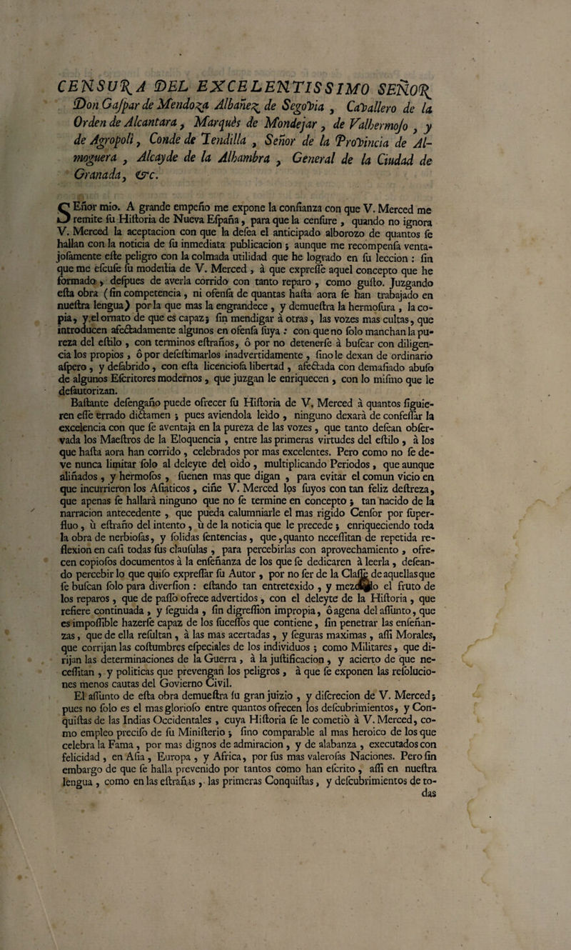 CENSURA !DEL EXCELENTISIMO SENO^ Don Gafpar de Mendoza. Albañe^ de SegoYia , Caballero de la Orden de Alcántara 7 Marqués de Mondejar y de Valbermojo } y de Agropoli 7 Conde de Hendida , Señor de la Provincia de Al- maguera y Alcayde de la Alhambra ? General de la Ciudad de Granada, &lt;src. SEñor mío. A grande empeño me expone la confianza con que V. Merced me remite fu Hiítoria de Nueva Efpaña, para que la cenfure , quando no ignora V. Merced la aceptación con que la defea el anticipado alborozo de quantos fe hallan con la noticia de fu inmediata publicación $ aunque me recompenía venta- joíamente eñe peligro con la colmada utilidad que he logrado en fu lección : fin que me efcufe fu modeitia de V. Merced , á que exprefíe aquel concepto que he formado y defpues de averia corrido con tanto reparo , como güito. Juzgando ella obra (fin competencia, ni ofeníá de quantas haíta aora fe han trabajado en nueítra lengua) por la que mas la engrandece , y demueftra la hermofura , la co¬ pia, y.el ornato de que es capaz} fin mendigar á otras, las vozes mas cultas , que introducen afeitadamente algunos en ofenfa fuya : con que no íblo manchan la pu¬ reza del eílilo , con términos eftraños, ó por no detenerfe á bufcar con diligen¬ cia los propios, ó por deíéftimarios inadvertidamente , finóle dexan de ordinario afpero , y deíábrido, con eíta licenciofa libertad , afeitada con demafiado abufo de algunos Eícritores modernos, que juzgan le enriquecen , con lo mifmo que le defautorizan. Bailante defengaño puede ofrecer íu Hiítoria de V, Merced á quantos figuie- ren efi'e errado diitamen ; pues aviendola leído , ninguno dexará de confeflar la excelencia con que fe aventaja en la pureza de las vozes, que tanto deíean obfer- vada los Maeftros de la Eloquencia , entre las primeras virtudes del eílilo , á los que haíta aora han corrido , celebrados por mas excelentes. Pero como no íé de¬ ve nunca limitar íolo al deleyte del oído , multiplicando Periodos , que aunque aliñados , y hermoíos , íiienen mas que digan , para evitar el común vicio en que incurrieron los Afiaticos , ciñe V. Merced los fuyos con tan feliz deílreza, que apenas fe hallará ninguno que no fe termine en concepto * tan nacido de la narración antecedente , que pueda calumniarle el mas rígido Cenfor por íuper- fluo, ü eítrano del intento, u de la noticia que le precede j enriqueciendo toda la obra de nerbiofas, y folidas fentencias, que,quanto necefíitan de repetida re¬ flexión en caíi todas fus claufulas , para percebirlas con aprovechamiento , ofre¬ cen copiofos documentos á la eníéñanza de los que fe dedicaren á leerla , deíéan- do percebir lo que quifo expreíTar fu Autor , por no fer de la Clafie de aquellas que fe bufcan folo para diverfion : eítando tan entretexido , y mezd^to el fruto de los reparos, que de paito ofrece advertidos, con el deleyte de la Hiítoria , que refiere continuada , y íeguida , fin digreílión impropia, óagena delaflunto, que es impoífible hazerfe capaz de los fuceítos que contiene, fin penetrar las enfeñan- zas, que de ella refultan, á las mas acertadas, y íeguras máximas, aífi Morales, que corrijan las coílumbres efpeciales de los individuos; como Militares, que di¬ rijan las determinaciones de la Guerra , á la juítificacion , y acierto de que ne- cefiitan , y políticas que prevengan los peligros , á que fe exponen las refolucio- nes menos cautas del Govierno Civil. El afiunto de eíta obra demueftra íu gran juizio , y diícrecion de V. Merced j pues no folo es el masgloriofo entre quantos ofrecen los deícubrimientos, y Con- quiítas de las Indias Occidentales , cuya Hiítoria fe le cometió á V. Merced, co¬ mo empleo precifo de fu Miniíterio *, fino comparable al mas heroico de los que celebra la Fama, por mas dignos de admiración , y de alabanza , executados con felicidad , en Afia , Europa , y Africa, por fus mas valerofas Naciones. Pero fin embargo de que fe halla prevenido por tantos como han efcrito , aífi en nueítra lengua , como en las etiranas, las primeras Conquiítas, y defcubrimientos de to-