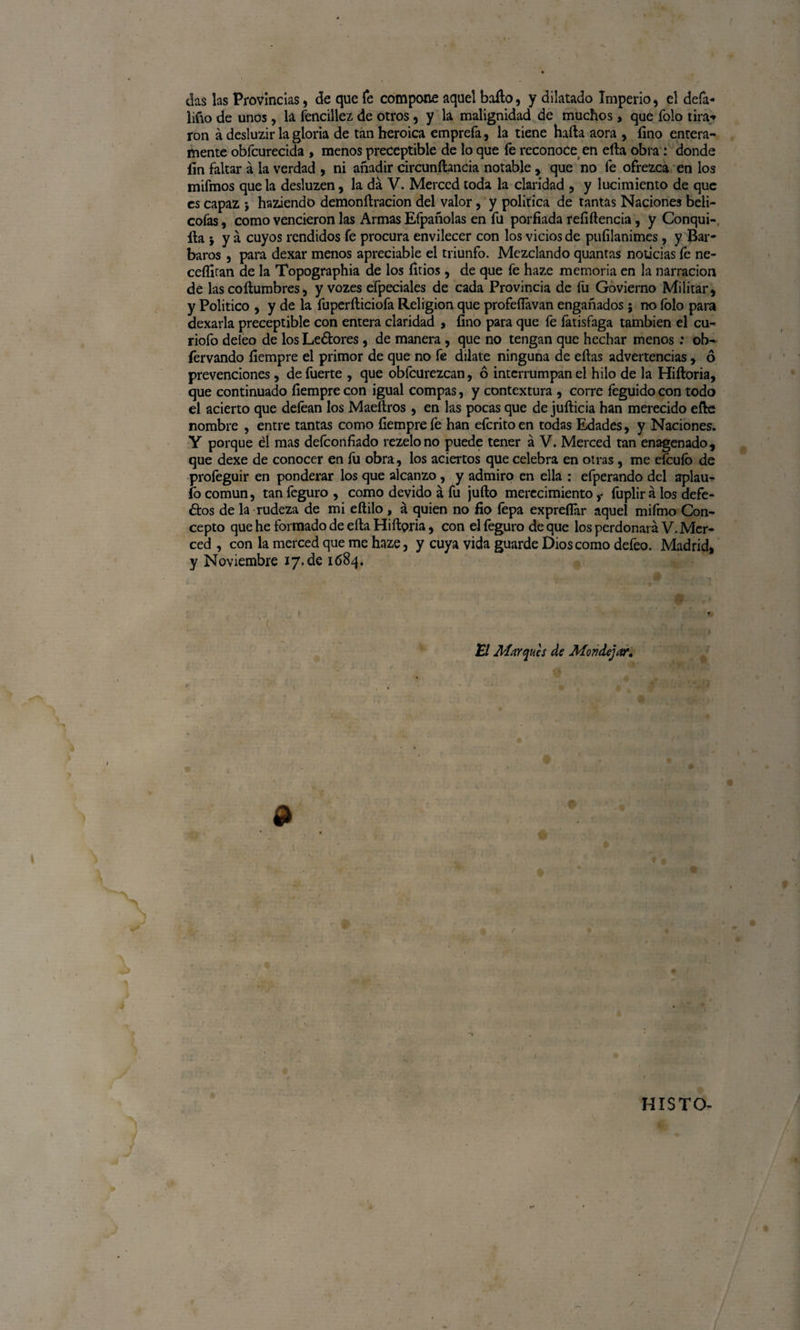 das las Provincias, de que fe compone aquel bailo, y dilatado Imperio, el defa- liño de unos, la fencillez de otros , y la malignidad de muchos, que Tolo tira* ron á desluzir la gloria de tan heroica emprefa, la tiene halla aora , fino entera¬ mente obfcurecida , menos preceptible de lo que fe reconocet en ella obra: donde fin faltar á la verdad , ni añadir circunílancia notable , que no fe ofrezca en los mifmos que la desluzen, la da V. Merced toda la claridad , y lucimiento de que es capaz j haziendo demonílracion del valor, y política de tantas Naciones beli- cofas, como vencieron las Armas Efpañolas en fu porfiada refiítencia, y Conqui¬ sa * y á cuyos rendidos fe procura envilecer con los vicios de puíilanimes, y Bar¬ baros , para dexar menos apreciable el triunfo. Mezclando quantas noticias fe ne- ceífiran de la Topographia de los litios, de que fe haze memoria en la narración de las coílumbres5 y vozes efpeciales de cada Provincia de fu Govierno Militar, y Político , y de la fuperíliciofa Religión que profeflavan engañados; no íolo para dexarla preceptible con entera claridad , fino para que fe fatisfaga también el cu- riofo deieo de los Lectores, de manera , que no tengan que hechar menos: ob- fervando fiempre el primor de que no fe dilate ninguna de ellas advertencias, 6 prevenciones, de fuerte , que obícurezcan, ó interrumpan el hilo de la Hiítoria, que continuado fiempre con igual compás, y contextura , corre feguido con todo el acierto que deíéan los Maeílros , en las pocas que de juílicia han merecido elle nombre , entre tantas como fiempre fe han eferito en todas Edades, y Naciones. Y porque él mas deíconfiado rezelono puede tener á V. Merced tan enagenado, que dexe de conocer en íu obra, los aciertos que celebra en otras , me efeuío de proíéguir en ponderar los que alcanzo, y admiro en ella ; efperando del aplau- fo común, tan feguro , como devido á fu julio merecimiento f fuplir á los defe¬ rios de la rudeza de mi eítilo , á quien no fio fepa expreflar aquel mifmo Con¬ cepto que he formado de ella Hiílpria, con el feguro de que los perdonará V. Mer¬ ced , con la merced que me haze, y cuya vida guarde Dios como defeo. Madrid, y Noviembre 17.de 1684. El Marques de Mondeja?, '' • b ■■ ... 1 t HISTO- /