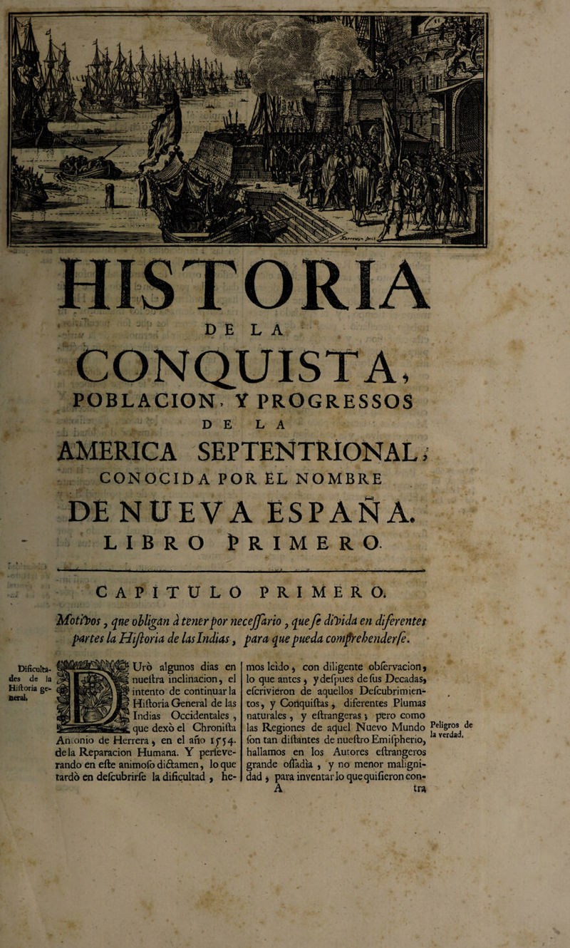 Motivos y qne obligan a tener por necejfario , quefe disida en diferentes partes la Hijloria de las Indias, para que pueda comfrehenderfe. Dificulta¬ des de la Hiíloria ge¬ neral» Uro algunos dias en nueílra inclinación, el intento de continuarla Hiíloria General de las Indias Occidentales que dexó el Chronilla Antonio de Herrera, en el año 15*54. déla Reparación Humana. Y perfeve- rando en eíte animofo di&amp;amen, lo que tardo en defcubrirfe la dificultad , he¬ mos leído, con diligente obíérvacion, lo que antes , ydefpues de fus Décadas, efcrivieron de aquellos Deícubrimien- tos, y Cortquiílas, diferentes Plumas naturales , y eílrangeras *» pero como las Regiones de aquel Nuevo Mundo Peligros de fon tan diílantes de nueílro Emifpherio, a ver a * hallamos en los Autores eílrangeros grande ofladia , y no menor maligni¬ dad , para inventarlo quequifieroncon- A tra POBLACION- Y PROGRESSOS DE LA AMERICA SEPTENTRIONAL. CONOCIDA POR. EL NOMBRE DE NUEVA ESPAÑA. libro Primero