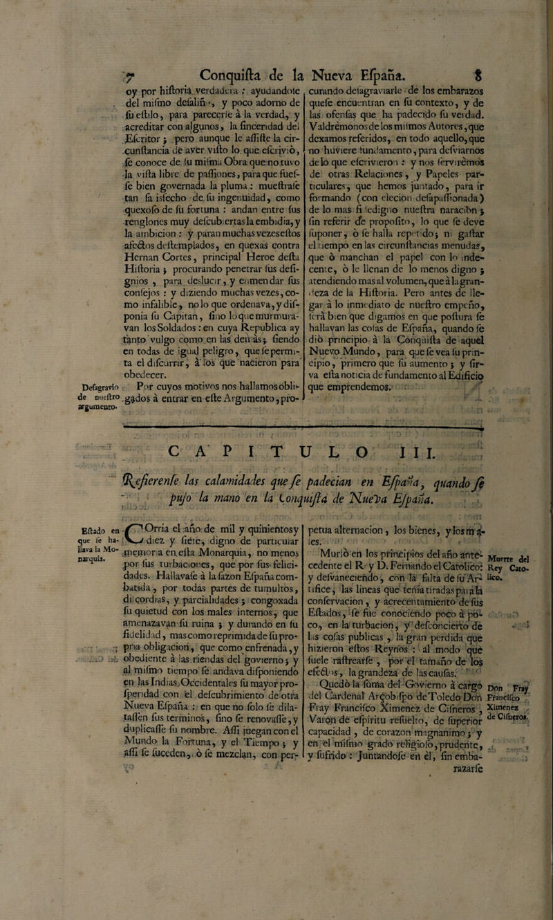 oy por hiíloriá verdadcia : ayudándole del mifmo dcfaliñ •*, y poco adorno de fu elido, para parecerie á la verdad, y acreditar con algunos, la fincendad del ¿Eícritor 5 pero aunque le aííifte la cir- cunílancia de aver viílo lo que eferivió, íe conoce de iu miima Obra que no tuvo la villa libre de paífiones, para que fuel¬ le bien governada la pluma: mueílralé tan íá isíecho de fu ingenuidad, como quexoío de fu fortuna : andan entre fus renglones muy defcub;ertaslaembidia,y la ambición : y paran muchas vezesellos afeólos dellempiados, en quexas contra Hernán Cortes, principal Heroe delta Hiítoria j procurando penetrar lus defi- gnios , para deslucir, y enmendar fus confejos : y diziendo muchas vezes, co¬ mo infalible, no lo que ordenava,y dif- ponia fu Capitán, fino loquemurmura- van los Soldados : en cuya República ay tanto vulgo como en las demás j fíendo en todas de igual peligro, quelepermi- ta el difeurrir, a los que nacieron para obedecer. Defagravío Por cuyos motivos nos hallamosobli- de mieftro g^dos á entrar en elle Argumento, pro¬ argumento* curando desagraviarle de los embarazos quefe encuentran en fu contexto, y de las ofenfas que ha padecido fu verdad. Valdrémonos de los mi irnos Autores, que dexamos referidos, en todo aquello,que no huviere fundamento, para definamos délo que eícrivieron : y nos íérvirémos de otras Relaciones, y Papeles par¬ ticulares, que hemos juntado, para ir formando (con elecion defapaífionada) de lo mas fidedigno nueítra naracibn $ fin referir efe propofito, lo que fe deve luponer, ó fe halla repetido* ni gallar el uempo en las circunítancias menudas, que ó manchan el papel con lo inde¬ cente, o le llenan de lo menos digno j atendiendo mas al volumen, que á la gran¬ deza de la Hiítoria. Pero antes de lle¬ gar á lo inmediato de nueílro empeño, li ra bien que digamos en que poltura íe hallavan las colas de Efpaña, quandoíe dio principio á la Conquiíla de aquel Nuevo Mundo, para que íe vea lu prin¬ cipio, primero que fu aumento * y fír- va eíta noticia de fundamento al Edificio que emprendemos,' o : CAPITULO III. %efieren[e las calamidades quefe padecían en Efpañay quandofe pujo la mano en la Lonquijla de Nuel?a Efpaña. 7C i \ . í y. rj-ji. -y. n -o*'1 f -* • Eftado en Orria el año de mil y quinientosy que íe ha- diez y fíete, digno de particular llava la Mo- .Remora en.eíta Monarquía, no menos carama. p0r fus turbaciones, que por fus-felici¬ dades. Haüavafe á lafazon Efpaña com¬ batida , por todas partes de tumultos, discordias, y parcialidades ; congoxada fu quietud con los males intemos, que amenazavan fu ruina * y durando en íu fidelidad, mas como reprimida de fu pro- ;t prva obligación., que como enfrenada,y &gt; hl obediente á ¡as riendas del govierno* y al mifmo tiempo fe andava diíponiendo en las Indias. Occidentales íu mayor pro- fpendad con 'el defeubrimiento de otra Nueva Efpaña : en que no íolo fe dila- taílén fus términos, fino fe renovafíe,y duplicaííe fu nombre. Aífi juegan con el Mundo la Fortuna, y el Tiempo * y aífi fe íüccden,. 6 fe mezclan, con per- O petua alternación, los bienes, ylosm a- les. ■ •■ ■ ■ f ' Murió en los principios del año ante¬ cedente el R y D. Fernando el Católico: y defvaneciendo, con lá falta de íu Ar¬ tífice, las lineas que tenia tiradas párala confervacion , y acrecentamiento de fus Eílados , fe fue conociendo poco á po¬ co, en la turbación, y defconcierto de las cofas publicas , la gran perdida que hizieron dios Reynds : al modo qué fuele raílrearfe , por el tamaño de los eféélos, la grandeza de lascaufas. r Quedó la fama del Govierno á cargo del Cardenal Argobifpo de Toledo Don Fray Franciíco Ximenez de Cifneros , Vaton dé efpiritu refuelto, de fuperior capacidad , de corazón magnánimo 5 y en el rrfifmo grado réíigioío,prudente, y fafrido : juntandofe en él, fin emba¬ razare Muerte del Rey Cató¬ lico. Don Fray Franciíco Ximenez ele Cifoeroa. /