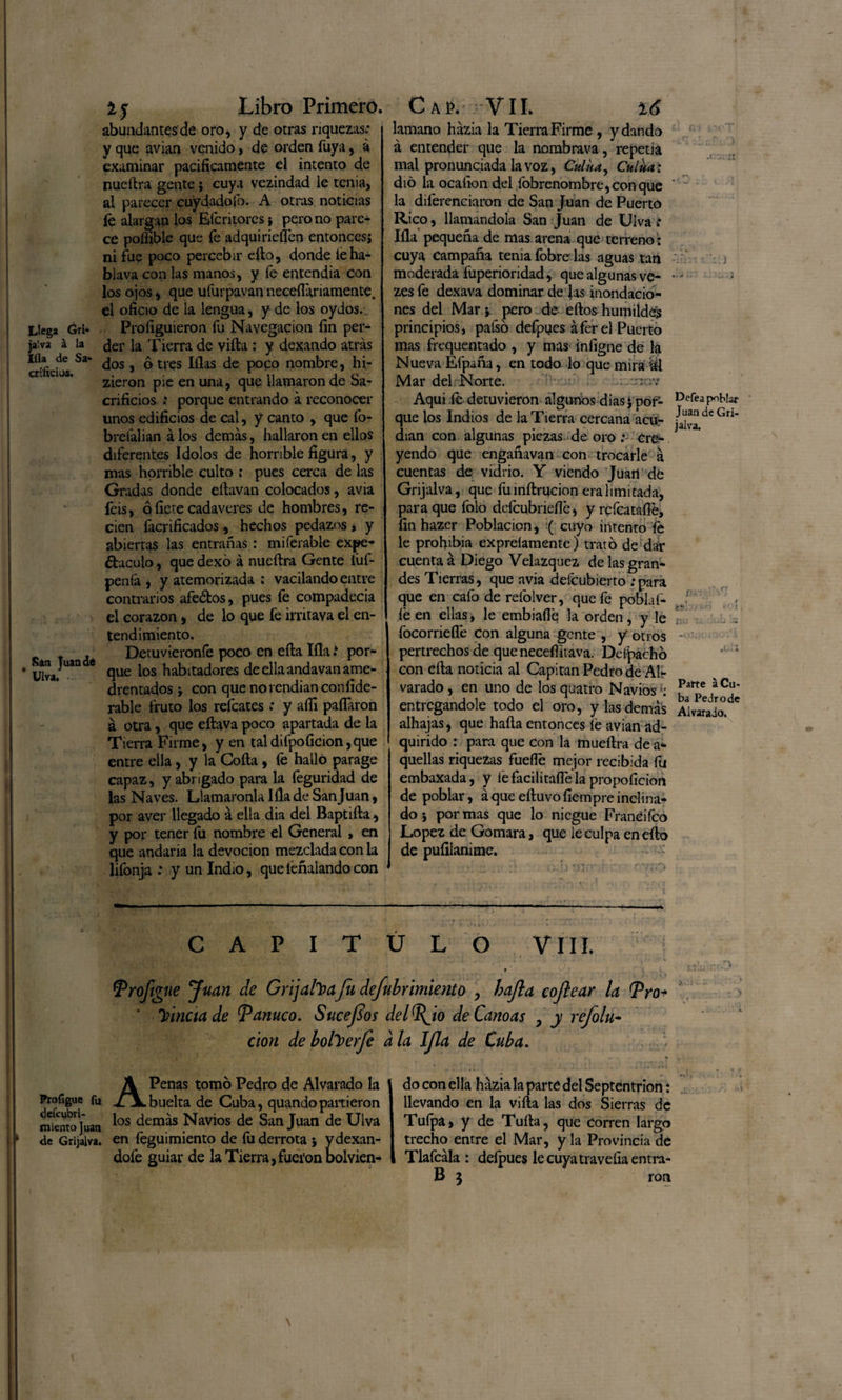 Llega Gri* Í'a'iva á la ;íla de Sa* crííiciüs. Sin Juan dé * Ulva, 1 y Libro Primero. abundantesde oro, y de otras riquezas; y que avian venido, de orden Tuya, á examinar pacificamente el intento de nueítra gente j cuya vezindad le tenia, al parecer cuydadofo. A otras noticias fe alargan los Efcritores pero no pare¬ ce poílible que fe adquirieren entoncesj ni fue poco percebir ello, donde ieha- blava con las manos, y fe entendia con los ojos, que uíurpavan neceflariamente. el oficio de la lengua, y de los oydos. Profiguieron fu Navegación fin per¬ der la Tierra de villa : y dexando atrás dos, ó tres lilas de poco nombre, hi- zieron pie en una, que llamaron de Sa¬ crificios : porque entrando á reconocer unos edificios de cal, y canto , que fo- breiálian á los demás, hallaron en ellos diferentes ídolos de horrible figura, y mas horrible culto : pues cerca de las Gradas donde eítavan colocados, avia feis, q fiere cadáveres de hombres, re¬ cien {aerificados, hechos pedazos , y abiertas las entrañas : miferable expe- ¿taculo, que dexo á nueílra Gente fuf- peniá , y atemorizada ; vacilando entre contrarios afeólos, pues fe compadecía el corazón, de lo que fe irritava el en¬ tendimiento. Detuviéronle poco en eíla lila i por¬ que los habitadores de ella andavan ame¬ drentados * con que no rendían confide- rable fruto los refeates; y afii pallaron á otra, que eílava poco apartada de la Tierra Firme, y en taldifpoficion,que entre ella, y la Coila, fe hallo parage capaz, y abrigado para la feguridad de las Naves. Llamáronla lila de San Juan, por aver llegado á ella dia del Baptiíla, y por tener íu nombre el General , en que andaría la devoción mezclada con la lifonja .* y un Indio, queíéñalandocon Cap. Vil. 16 lamano házia la Tierra Firme , y dando á entender que la nombrava, repetía mal pronunciada la voz, Culíta, Culua: dio la ocalion del Sobrenombre, con que ~ la diferenciaron de San Juan de Puerto Rico, llamándola San Juan de Ulva; lila pequeña de mas arena que terreno: cuya Campaña tenia fobre las aguas tan j moderada fuperioridad, que algunas ve- — zesfe dexava dominar de Jas mondado- nes del Mar} pero de eílos humildes principios, pafso defpues áfer el Puerto mas frequentado , y mas infigne de la Nueva Efpaña, en todo lo que mira ál Mar del Norte. o Aqui fe detuvieron algunos dias $ por- Dcfea que ios Indios de la Tierra cercana ácu- ^ de Gn dian con algunas piezas, de oro ; cve~ yendo que engañavan con trocarle á cuentas de vidrio. Y viendo Juan de Grijalva, que fu mítrucion era limitada, para que folo deícubrieílé, y reícatafle, fin hazer Población, ( cuyo intento fe le prohibía expreíamente) trató de dar cuenta á Diego Velazquez de las gran¬ des Tierras, que avia defeubierto :para que en cafo de reíblver, que fe poblaf- J' r fe en ellas, le embiafle la orden, y le focorriefle con alguna gente , y otros - pertrechos de que neceflitava. Deipáchb ' 1 con eíla noticia al Capitán Pedro de Air varado, en uno de losquatro Naviosf/V/0?* entregándole todo el oro, y las demás Aivarado. ' alhajas, que halla entonces fe avian ad¬ quirido : para que con la mueílra de a- quellas riquezas fuelle mejor recibida fu embaXada, y lefacilitaíTela propoficion de poblar, áque eíluvofiempre inclina¬ do 5 por mas que lo niegue Franéifco López de Gomara, que le culpa eneílo de pufilanime. capitulo vm. r fprofigne Juan de Grijafoafu defubrimiento , hajla cofear la Pro- ' fineta de Panuco. Sucefos del%to de Canoas , y refolu- cion deboherfe ala Ifa de Cuba. APenas tomo Pedro de Aivarado la buelta de Cuba, quandopartieron míenwjuan *os demás Navios de San Juan de Ulva de Grijalva. en íeguimiento de fu derrota 5 ydexan- dofe guiar de la Tierra ,fuei‘onbolvien- do con ella házia la parte del Septentrión: llevando en la villa las dos Sierras de Tulpa, y de Tulla, que Corren largo trecho entre el Mar, y la Provincia de Tlafcála: defpues lecuyatravefiaentra- B 3 ron
