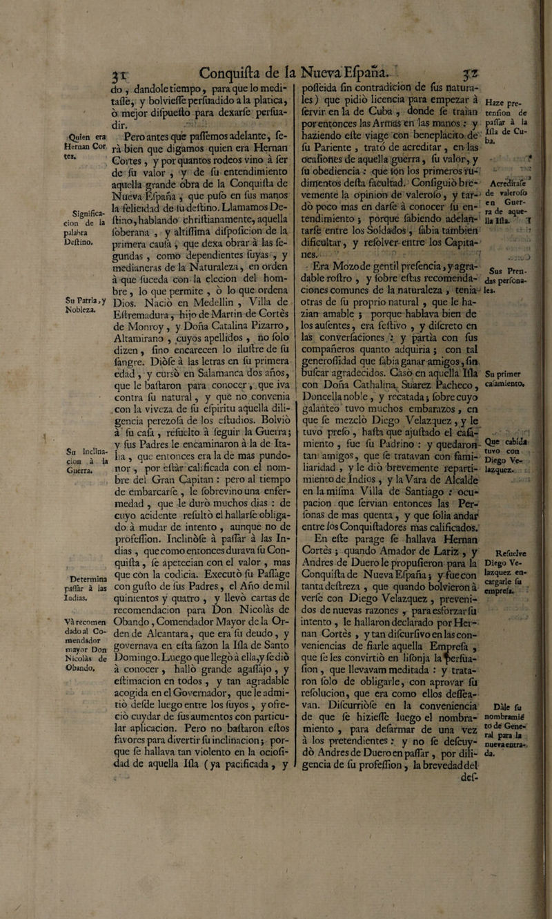 Quien era Hernán Cor tes. Significa¬ ción de la palabra Deftino. Su Patria,y Nobleza. Su inclina¬ ción á la Guerra. Determina pallar á las Iadias. Va recomen dado al Co¬ mendador mayor Don Nicolás de Obando, jr Conquifta de la do , dándole tiempo, para que lo medi¬ tado, y bolvieíTe pcríuadido a la platica, b mejor difpueíto para dexarfe perfua- dir. - *' Pero antes que paíTemos adelante, fe- rá bien que digamos quien era Hernán Coites, y por quantos rodeos vino á fer de fu valor , y de fu entendimiento aquella grande obra de la Conquifta de Nueva Efpaña , que puíb en fus manos la felicidad de tu deñino. Llamamos De- ftino, hablando chriñianamente, aquella íbberana 3 y alníTima difpoficion de la primera caula , que dexa obrar á las fe- gundas , como dependientes fuyas , y medianeras de la Naturaleza, en orden á que fuceda con la elecion del hom¬ bre , lo que permite , o lo que ordena Dios. Nació en Medellin , Villa de Eñremadura, hijo de Martin de Cortés de Monroy , y Doña Catalina Pizarro, Altamirano , cuyos apellidos , no folo dizcn , fino encarecen lo ilullre de fu fangre. Diofe á las letras en fu primera edad , y curso en Salamanca dos años, que le bañaron para conocer, que iva contra fu natural, y que no convenia con la viveza de fu efpiritu aquella dili¬ gencia perezola de los eftudios. Bolvio á fu caía , refuelto á feguir la Guerra; y fus Padres le encaminaron a la de Ita¬ lia , que entonces era la de mas pundo¬ nor , por cftár calificada con el nom¬ bre del Gran Capitán : pero al tiempo de embarcarle , le fobrevino una enfer¬ medad , que le duro muchos dias : de cuyo acídente refulto el hallarle obliga¬ do á mudar de intento , aunque no de profeííion. Inclinóle á pallar á Jas In¬ dias , que como entonces durava fu Con¬ quifta , íé apetecían con el valor , mas que cón la codicia. Executo fu Pafláge con guflo de fus Padres, el Año de mil quinientos y quatro , y llevo cartas de recomendación para Don Nicolás de Obando, Comendador Mayor de la Or¬ den de Alcántara, que era fu deudo, y governava en ella fozon la Illa de Santo Domingo. Luego que llego á ella,y fedió á conocer , hallo grande agaílájo , y eftimacion en todos, y tan agradable acogida en el Governador, que le admi¬ tió defde luego entre los fuyos, y ofre¬ ció cuydar de fus aumentos con particu¬ lar aplicación. Pero no bañaron eños favores para divertir fu inclinación; por¬ que fe hallava tan violento en la ociofi- dad de aquella Illa (ya pacificada , y Nueva Eípana. jz pofléida fin contradicion de fus natura¬ les ) que pidió licencia para empezar á íérvir en la de Cuba , donde fe traían por entonces las Armas en las manos: y haziendo eñe viage con beneplácito de fu Pariente , trató de acreditar , en las ocafíones de aquella guerra, fu valor, y fu obediencia : que ion los primeros ru¬ dimentos defta facultad. Configuió bre¬ vemente la opinión de valerofo, y tar¬ dó poco mas en darfe á conocer lu en¬ tendimiento 5 porque fabiendo adelan- tarfe entre los Soldados, fabia también dificultar, y reíólver- entre los Capita¬ nes. Era Mozode gentil prefencia, y agra¬ dable roftro , y fobre eftas recomenda¬ ciones comunes de la naturaleza , tenia - otras de fu proprio natural , que le ha- zian amable ; porque hablava bien de los aufentes, era fe ñivo , y difereto en lás converíacionesy partía con fus compañeros quanto adquiría ; con tal generoífidad que fabia ganar amigos, fin buícar agradecidos. Casó en aquella Illa con Doña Cathalina, Suarez Pacheco, Doncella noble , y recatada j fobre cuyo galanteo tuvo muchos embarazos, en que fe mezcló Diego Velazquez , y le tuvo píelo , hafta que ajuftado el cabi¬ miento , fue fu Padrino : y quedaron- tan amigos, que fe tratavan con fami¬ liaridad , y le dio brevemente reparti¬ miento de Indios , y laVara de Alcalde en la mifma Villa de Santiago : ocu¬ pación que fervian entonces las Per¬ íocas de mas quenta , y que folia andar entre ios Conquiftadores mas calificados. En eñe parage fe hallava Hernán Cortés ; quando Amador de Lariz , y Andrés de Duero le propufieron para la Conquiftade Nueva Efpaña 5 y fue con tanta deftrezi , que quando bolvieron á verfe con Diego Velazquez , preveni¬ dos de nuevas razones , para esforzar fu intento , le hallaron declarado por Her¬ nán Cortés , y tan difeurfivo en las con¬ veniencias de fiarle aquella Emprefa , que Teles convirtió en lifonja Iaperfua- íion , que llevavam meditada : y trata¬ ron folo de obligarle, con aprovar íu refolucion, que era como ellos deílea- van. Difcurriófe en la conveniencia de que le hizieíle luego el nombra¬ miento , para deformar de una vez á los pretendientes: y no fe deícuy- dó Andrés de Duero en paíTar , por dili¬ gencia de fu profefíion, la brevedad del def- Haze pre- tenfion de pallar á la lila de Cu¬ ba. Acredita fe de valerofo en Guer¬ ra de aque¬ lla lila. I \rá ;n .V TIC J Sus Pren¬ das perfona- les. Su primer cafamiento. Que cabida tuvo con Diego Ve¬ lazquez. Refuelve Diego Ve¬ lazquez en¬ cargarle fu emprefa. Dale fu nombramié to dé Gene¬ ral para la nueva entra¬ da. /