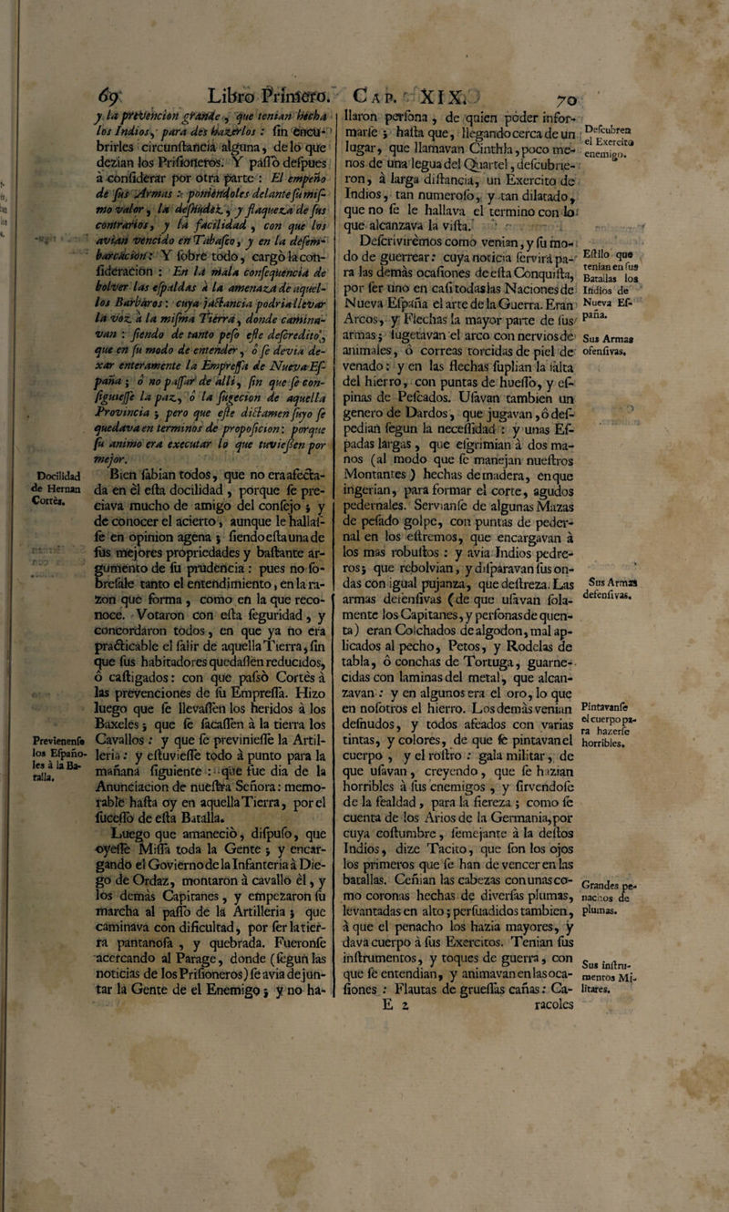 Docilidad de Hernán Cortés. r jo Previenen!» los Efpaño- Ies á la Ba¬ ratía, 6y Libro ftmiefo. y la pYtruene ion grande , que tenían hecha los Indios, para des haz.trlos : fin éncU* ’ brirles circunftancia alguna, de lo que dezian los Pri lioneros. Y paño defpues á eoníidérar por otra parte : El empeño dé fus Armas :< poniéndoles delantefumif mo valor , la deflíudét, y flaqueza de fus contrarios y y la facilidad , con que los avian vencido en Tabafco, y en la dófem- barcación: Yfobretodo, cargo la coti- íidéración : En la ríala confeqúencia de bolver las efpaldas k la amenaza de aquel¬ los Barbaros: cuya ) ablanda podría llegar la voz a la miflma Tierra , donde camina- van : flendo de tanto pefo efle deferedito que en fu modo de entender, o fe devia de- xar enteramente la Emprejfa de Nueva Efl pana ; o no paffar' de allí, fin que fe con- figuieffe la pazy o la fugecion de aquella Provincia ; pero que efle di el amen fuyo fe quedava en términos de propoflcion: porque fu animo era executar lo que tuvieflen por mejor. Bien íabian todos, que no era afecta¬ da en él ella docilidad , porque fe pre- ciava mucho de amigo del confejo ; y de conocer el acierto, aunque le hallaí- fe en opinión agena ; íiendoeílaunade fus mejores propiedades y bañante ar¬ gumento de fu prudencia : pues no fo- brefale tanto el entendimiento, en la ra¬ zón que forma , como en la que reco¬ noce. Votaron con efta feguridad, y concordaron todos, en que ya no era pra&amp;icable el falir de aquella Tierra, fin que fus habitadores quedañenreducidos, ó cafti gados: con que pafsó Cortés á las prevenciones de íü Empreña. Hizo luego que fe llevaflen los heridos á los Baxeles; que fe {acallen á la tierra los Cavallos : y que fe previnieífe la Artil¬ lería : y eftuvicfíé todo á punto para la mañana íiguiente : q'úe fue dia de la Anunciación de nueítra Señora: memo¬ rable hafta oy en aquella Tierra, por el fuceílo de eíla Batalla. Luego que amaneció, difpufo, que •oyefie Miña toda la Gente ; y encar¬ gando el Govierno de la Infantería á Die¬ go de Ordaz, montaron á cavallo él, y los demás Capitanes, y empezaron íii marcha al palio de la Artillería ; que cáminava con dificultad, por fer ¡atier¬ ra pantanofa , y quebrada. Fueronfe acercando al Parage, donde (fcgunlas noticias de los Piñoneros) fe avia de jun¬ Cap. ' XIX.J 70 liaron perfona , de quien poder infor- inarfe j halla que, llegandocercadeun lugar, que llamavan Cinthla,pocome¬ nos de una legua del Qbartel, defeubrie- ron, á larga diítancia, un Exercito de Indios, tan numerólo, y tan dilatado, que no fe le hallava el termino con lo¬ que alcanzava la viña.’ ' r Deferivirémos como venían, y íu mo¬ do de guerrear: cuya noticia fervirápa-* ra las demás ocafiones deeftaConquiftn, por fer uno en cafitodaslas Naciones de N ueva Efpaña el arte de la Guerra. Eran Arcos, y Flechas la mayor pane de fus armas; íugetaván el arco con nervios de animales, ó correas torcidas de piel de venado: yen las flechas fuplian la iálta del hierro, con puntas de huello, y efe pinas de Peleados. Ulavan también un genero de Dardos, que jugavan,ó defe pedían fegun la neceflidad : y unas Ef- padas largas, que eígrimian á dos ma¬ nos (al modo que fe manejan nueftros Montantes) hechas de madera, enque ingerían, para formar el corte, agudos pedernales. Servíanle de algunas Mazas de pefado golpe, con puntas de peder¬ nal en los eítremos, que encargavan á los mas robuflos : y avia Indios pedre¬ ros; que rebolvian, y difparavan fus on¬ das con igual piujanza, que deftreza. Las armas derénfivas (de que ufa van fola- mente los Capitanes, y perfonasde quen- ta) eran Colchados de algodón, mal ap¬ licados al pecho, Petos, y Rodelas de tabla, ó conchas de Tortuga, guarne¬ cidas con laminas del metal, que alcan- zavan : y en algunos era el oro, lo que en nofotros el hierro. Los demás venían deíhudos, y todos afeados con varias tintas, y colores, de que fe pintavanei cuerpo , y el rortro : gala militar, de que uíávan , creyendo, que fe hizian horribles á fus enemigos , y fírvendofe de la fealdad, para la fiereza ; como fe cuenta de los Arios de la Germania,por cuya coftumbre, femejante á la deños Indios, dize Tácito, que fon los ojos los primeros que fe han de vencer en las batallas. Ceñían las cabezas con unas co¬ mo coronas hechas de diveríás plumas, levantadas en alto; perfuadidos también, á que el penacho los hazia mayores, y dava cuerpo á fus Exercitos. Tenian fus inftrumentos, y toques de guerra, con que fe entendían, y animavanenlasoca- E z racoles Defcubrea el Exercita enemigo. Eftilo qu® tenian en fus Batallas loa Iridios de Nueva Es¬ paña. Sus Armas ofenlivas. O Stis Armas defeníivas. Pintavanfe el cuerpo pa¬ ra hazerfe horribles. Grandes pe¬ nachos de plumas. Sus índru- naenros Mi¬