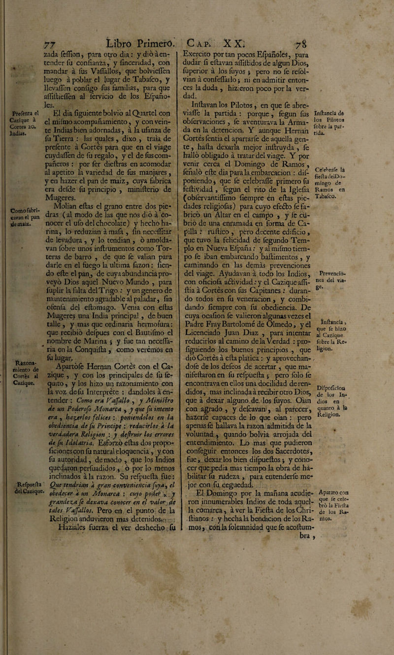 f Prefenta el Cazique á Corres 20. Indias. Cotnofabri- eavan el pan de maíz. Razona¬ miento de Cortes al Cazique. Refpueíla del Cazique 77 Libro Primero. zada feífion, para otro día: y dio á en¬ tender fu confianza, y fincendad, con mandar á fus Vallados, que bolvicíTen luego á poblar el lugar de Tabafco, y llevafien configo fus familias, para que afíiítieíTen al férvido de los Efpaño- les. El dia figuiente bolvio al Quartei con el mifmo acompañamiento, y con vein¬ te Indias bien adornadas, á la ufanza de fu Tierra : las quales , dixo , traía de prefente á Cortés para que en el viage cuydafién de fu regalo, y el de fus com¬ pañeros : por fer dieílras en acomodar al apetito la variedad de fus manjares , y en hazer el pan de maiz, cuya fabrica era defde fu principio , miniílerio de Mugeres. Molían efias el grano entre dos pie¬ dras (al modo de las que nos dio á co¬ nocer el ufo del chocolate) y hecho ha¬ rina, lo reduzian ámafa , nn neceífitar de levadura , y lo tendían , ó amolda- van íobre unos inílrumentos como Tor¬ teras de barro , de que fe valían para darle en el fuego la ultima íázon: fien- do eñe el pan, de cuya abundancia pro¬ veyó Dios aquel Nuevo Mundo , para fuplir la falta del Trigo : y un genero de mantenim iento agradable al paladar, fin oíenta del eílomago. Venia con eítas Mugeres una India principal, de buen talle , y mas que ordinaria hermolura: que recibió defpues con el Bautifmo el ^ nombre de Marina 3 y fue tan neceíla- ’ ria en la Conquiíla , como verémos en íú lugar. Apartóle Hernán Cortés con el Ca¬ zique , y con los principales de fu fe- quito, y los hizo un razonamiento con la voz de fu Interprete : dándoles á en¬ tender : Como era Vaffallo , y Mimílro de un Poderofo Monarca , y que fu intento era , haberlos felices : poniéndolos en la obediencia de fu Principe : reducirlos a la verdadera Religión : y defruir los errores de fu Idolatría. Esforzó ellas dos propo¬ rciones con fu natural eloquencia , y con fu autoridad, de modo , que los Indios quedaron perfuadidos, ó por lo menos inclinados á la razón. Su refpueíla fue: Que tendrían a gran conveniencia fuya, el * obedecer a un Monarca : cuyo poder , y grandeva fe dexava conocer en el valor de tales V'affallos. Pero en el punto de la Religión anduvieron mas detenidos-: ? , Haziales fuerza el ver deshecho fu Cap» XX, 78 Exercito portan pocos Efpañoles, para dudar fi eílavan aífiílidos de algún Dios, fuperior á los fuyos 5 pero no fe refol- vian á confeílarlo 3 ni en admitir enton¬ ces la duda , hizieron poco por la ver¬ dad. Inílavan los Pilotos , en que fe abre- viaíle la partida : porque, fegun fus obfervaciones , fe aventurava la Arma¬ da en la detención; Y aunque Hernán Cortés fentia el apartarfe de aquella gen¬ te , halla dexarla mejor inllruyda , fe halló obligado á tratar del viage. Y por venir cerca el Domingo de Ramos, feñaló elle dia para la embarcación : de¬ poniendo j que fe celebrafie primero fu feílividad , fegun el rito de la Iglefia (obfervantifiimo fiempre én ellas pie¬ dades religiofas) para cuyo efeélo fe fa¬ bricó un Altar en el campo * y fe cii- brio de una enramada en forma de Ca¬ pilla ruílico , pero decente edificio, que tuvo la felicidad de fegundo Tem¬ plo en Nueva Efpaña: y al mifmo tiem¬ po fe iban embarcando baílimentos, y caminando en las demás prevenciones del viage. Ayudavan á todo los Indios, con oficiofa aélividad: y el Cazique afii- ília á Cortés con fus Capitanes : duran¬ do todos en fu veneración , y combi- dando fiempre con fu obediencia. De cuya ocafion fe valieron algunas vezes el Padre Fray Bartolomé de Olmedo, y él Licenciado Juan Diaz , para intentar reducirlos al camino de la Verdad : pro- figuiendo los buenos principios , que dio Cortés á ella platica: y aprovechán¬ dole de los defeos de acertar , que ma- nifeílaron en fu refpueíla 3 pero íólo fe encontrava en ellos una docilidad de ren¬ didos , mas inclinada á recibir otro Dios, que á dexar alguno de. los fuyos. Oían con agrado , y defeavan , al parecer * hazeríe capaces de lo que oían : pero apenas le hallava la razón admitida de la voluntad , quando bolvia arrojada del entendimiento. Lo mas que pudieron coníéguir entonces los dos Sacerdotes, fue,, dexar los bien difpueílos 3 y cono¬ cer que pedia mas tiempo la obra de ha¬ bilitar fu rudeza , para entenderfe me¬ jor con fu ceguedad. El Domingo por la mañana acudie¬ ron innumerables Indios de toda aquel¬ la comarca, á ver la Fieíla de los Chri- ílianos .* y hecha la bendición de los Ra¬ mos , eón la folemnidad que fe acoílum- bra Inftancia de los Pilotos fobre la par¬ tida. Cfclebrafe la fiefta tlelDo- mingo de Ramos en Tabaleo. Prevencio¬ nes del via- 8e- Infancia 3 que fe hizo al Cazique fobre la Re» ligion. Difpoíicioa de los In¬ dios en quanro á la Religión. Aparato con que í'e cele¬ bro la Fielta de los Ra- ttios. 9