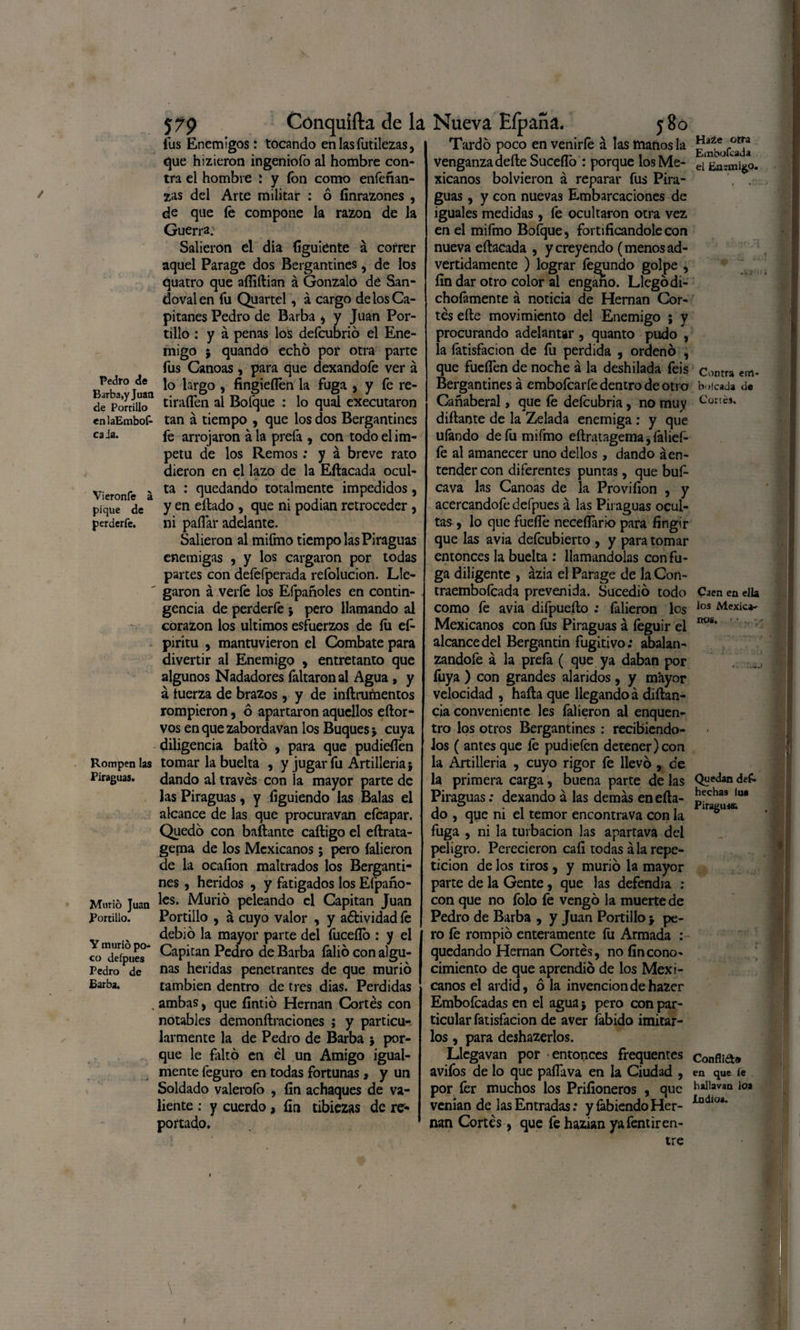 Pedro de Barba,y Juan de Portillo enlaEmbof- caJa. Vieronfe á pique de perderfe. Rompen las Piraguas. Murió Juan Portillo. Y murió po¬ co defpues Pedro de Barba. 579 Cónquifta de la fus Enemigos: tocando en las futilezas, que hizieron ingeniofo al hombre con¬ tra el hombre í y fon como enfeñan- zas del Arte militar : ó linrazones , de que fe compone la razón de la Guerra. Salieron el dia figuiente á correr aquel Parage dos Bergantines, de los quatro que afliftian á Gonzalo de San- dovalen fu Quartel, á cargo de los Ca¬ pitanes Pedro de Barba * y Juan Por¬ tillo : y á penas los defcubrio el Ene¬ migo $ quando echó por otra parte fus Canoas , para que dexandofe ver á lo largo , fingieífen la fuga , y fe re- tiraífen al Bofque : lo qual executaron tan á tiempo , que los dos Bergantines fe arrojaron á la prefa , con todo el Ím¬ petu de los Remos: y á breve rato dieron en el lazo de la Eftacada ocul¬ ta : quedando totalmente impedidos, y en eftado , que ni podían retroceder , ni paífar adelante. Salieron al mifmo tiempo las Piraguas enemigas , y los cargaron por todas partes con defefperada refolucion. Lle¬ garon á verfe los Efpañoles en contin¬ gencia de perderfe j pero llamando al corazón los últimos esfuerzos de fu ef- piritu , mantuvieron el Combate para divertir al Enemigo , entretanto que algunos Nadadores faltaron al Agua, y á tuerza de brazos , y de inftrumentos rompieron, ó apartaron aquellos eftor- vos en que zabordavan los Buques > cuya diligencia bailó , para que pudidfen tomar la buelta , y jugar fu Artillería 5 dando al través con la mayor parte de las Piraguas, y figuiendo las Balas el alcance de las que procuravan efeapar. Quedó con bailante caíligo el eftrata- gema de los Mexicanos; pero falieron de la ocafion maltrados los Berganti¬ nes , heridos , y fatigados los Efpaño¬ les. Murió peleando el Capitán Juan Portillo , á cuyo valor , y aétividad fe debió la mayor parte del fuceílo : y el Capitán Pedro de Barba falió con algu¬ nas heridas penetrantes de que murió también dentro de tres dias. Perdidas ambas, que fintió Hernán Cortés con notables demonftraciones ; y particu¬ larmente la de Pedro de Barba j por¬ que le Faltó en él un Amigo igual¬ mente feguro en todas fortunas, y un Soldado valeroíb , fin achaques de va¬ liente : y cuerdo, íin tibiezas de re¬ portado. Nueva Eípaña. 580 Tardó poco en venirfe á las manos la venganza deíle Sucefló : porque los Me¬ xicanos bolvieron á reparar fus Pira¬ guas , y con nuevas Embarcaciones de iguales medidas, fe ocultaron otra vez en el mifmo Boícjue, fortificándole con nueva eftacada , y creyendo (menos ad¬ vertidamente ) lograr fecundo golpe , fin dar otro color al engano. Llegó di- choíámente á noticia de Hernán Cor¬ tés efte movimiento del Enemigo ; y procurando adelantar, quanto pudo , la íátisfacion de fu perdida , ordenó , que fueífen de noche á la deshilada feis Bergantines á embofearfe dentro de otro Cañaberal, que fe defeubria, no muy diftaote de la Zelada enemiga : y que ulándo de fu mifmo eftratagema, (alief- fe al amanecer uno dellos, dando áen- tender con diferentes puntas, que buf- cava las Canoas de la Provifion , y acercandofe defpues á las Piraguas ocul¬ tas , lo que fueflé neceflario para fingir que las avia defeubierto , y para tomar entonces la buelta : llamándolas con fu¬ ga diligente , ázia el Parage de la Con- traembofeada prevenida. Sucedió todo como fe avia difpuefto ; falieron los Mexicanos con fus Piraguas á feguir el alcance del Bergantín fugitivo; abalan¬ zándole á la preíá ( que ya daban por íiiya ) con grandes alaridos, y mayor velocidad , hafta que llegando á diftan- cia conveniente les íálieron al enquen- tro los otros Bergantines : recibiéndo¬ los ( antes que fe pudiefen detener) con la Artillería , cuyo rigor fe llevó , de la primera carga, buena parte de las Piraguas: dexando a las demás en efta- do , que ni el temor encontra va con la fuga , ni la turbación las apartava del peligro. Perecieron cafi todas á la repe¬ tición de los tiros , y murió la mayor parte de la Gente, que las defendía : con que no folo fe vengó la muerte de Pedro de Barba , y Juan Portillo j pe¬ ro fe rompió enteramente fu Armada : quedando Hernán Cortés, no fin cono¬ cimiento de que aprendió de los Mexi¬ canos el ardid, ó la invención de hazer Embofcadas en el agua j pero con par¬ ticular fatisfacion de aver fabido imitar¬ los , para deshazerlos. Llegavan por entonces frequentes avifos de lo que paila va en la Ciudad , por fer muchos los Prifioneros , que venían de las Entradas: y fabiendo Her¬ nán Cortés, que fe hazian ya fentiren¬ tre Haze otra Embodada el Enemigo. Contra enrt* boleada de Cortes. Caen en ella los Mexica¬ nos, Quedan des¬ hechas lus Piragua. Confllft» en que íe hallavao loa Indios. \