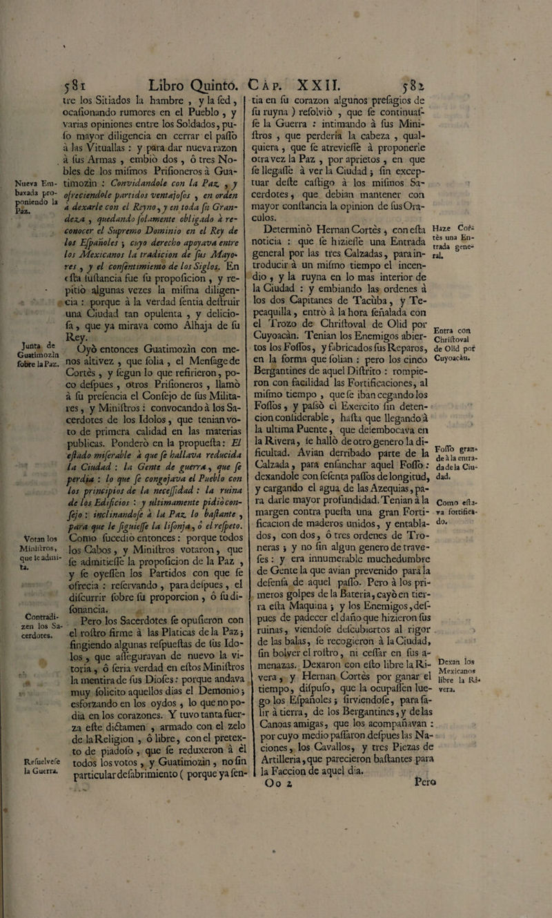 Nueva Em- baxacta pro¬ poniendo la Paz. Junta de Guatimozín fobre la Paz. Votan los Miniaros, que le admi¬ ta. Contradi- zen los Sa¬ cerdotes. Refuelvefe la Guerra. 581 Libro Quintó. trc los Sitiados la hambre , y la ícd , ocasionando rumores en el Pueblo , y varias opiniones entre los Soldados, pu¬ lo mayor diligencia en cerrar el paílo á las Vituallas : y para dar nueva razón a fus Armas , embio dos , ó tres No¬ bles de los mifmos Priíioneros á Gua- timozin : Convidándole con la Paz. , y ofreciéndole partidos ventajofos , en orden k dexarle con el Reyno^y en toda fu Gran¬ deza , quedando filamente obligado a re¬ conocer el Supremo Dominio en el Rey de los Efpanoles > cuyo derecho apoyava entre los Mexicanos la tradición de fus Mayo- res , y el confinamiento de los Siglos. En cita (uítancia fue fu propoíicion , y re¬ pitió algunas vezes la mifma diligen¬ cia : porque á la verdad fentia deítruir una Ciudad tan opulenta , y delició¬ la , que ya mirava como Alhaja de fu Rey. Oyó entonces Guatimozín con me¬ nos altivez , que folia , el Menfage de Cortés, y íegun lo que refirieron, po¬ co defpues , otros Priíioneros , llamó á fu prefencia el Confejo de fus Milita¬ res, y Miniítros : convocando á los Sa¬ cerdotes de los Idolos , que tenian vo¬ to de primera calidad en las materias publicas. Ponderó en la propueíta: El ejlado miferable k que fe hallava reducida la Ciudad : la Gente de guerra, c¡ue fe perdía : lo que fe congojava el Pueblo con los principios de la neceffidad ; la ruina de Los Edificios : y Ultimamente pidió con¬ fejo : inclinando fe k la Paz lo bajlante , para que le figuieffe la lifonja, o el refpeto. Como fucedió entonces: porque todos los Cabos , y Miniítros votaron, que fe admitieíTe la propoíicion de la Paz , y íe oyeflén los Partidos con que íe ofrecía : reíervando , para defpues, el diícurrir fobre fu proporción , ó fu di- íbnancia* Pero los Sacerdotes fe opuíieron con el roítro firme á las Platicas de la Pazj fingiendo algunas refpueílas de íüs Ido¬ los , que afleguravan de nuevo la Vi¬ toria , ó feria verdad en eítos Miniítros la mentira de fus Diofes: porque andava muy íólicito aquellos días el Demonio j esforzando en los oydos, lo que no po¬ día en los corazones. Y tuvo tanta fuer¬ za eíte diótamen , armado con el zelo de la Religión , ó libre, con el pretex¬ to de piadofo , que fe reduxeron á el todos los votos, y Guatimozín , no fin particular defabnmiento ( porque ya fen- Cap. XXII. j8í tia en fu corazón algunos prefagios de fu ruyna ) refolvió , que fe continuaí- íe la Guerra : intimando á fus Mini- ltros , que perdería la cabeza , qual- quiera , que íe atreviefie á proponerle otra vez la Paz , por aprietos, en que fe llegafle á ver la Ciudad j fin excep¬ tuar deíte caítigo á los mifmos Sa¬ cerdotes * que debían mantener con mayor conítancia la opinión de fus Orᬠculos. Determinó Hernán Cortés * con eíta Haze Cor- noticia : que fe hizieflé una Entrada general por las tres Calzadas, para in- rai, troducir á un mifmo tiempo el incen¬ dio , y la ruyna en lo mas interior de la Ciudad : y embiando las ordenes á los dos Capitanes de Tacíiba, y Te- peaquilla , entró á la hora feñalada con el Trozo de Chriítoval de Olid por con Cuyoacán. Tenian los Enemigos abier- chnftovaí tos los FoíTós, y fabricados fus Reparos, deOüdpor en la forma que folian : pero los cinco Cuyoacán. Bergantines de aquel Diílrito : rompie¬ ron con facilidad las Fortificaciones, al mifmo tiempo , que fe iban cegando los Folios, y paísó el Exercito fin deten¬ ción coniiderable , hafta que llegando á la ultima Puente, que deíembocava en la Rivera, ie halló de otro genero la di¬ ficultad. Avian derribado parte de la Calzada, para eníánchar aquel Foflo: dexandole con feíénta paíTos de longitud, dad. y cargando el agua de las Azequias, pa¬ ra darle mayor profundidad. Tenian á la como cita- margen contra pueita una gran Forti- va fortifica- ficacion de maderos unidos, y entabla- do* dos, con dos, ó tres ordenes de Tro¬ neras } y no fin algún genero de trave- íes: y era innumerable muchedumbre de Gente la que avian prevenido para la defenfa de aquel paíTo. Pero á los pri¬ meros golpes de la Batería, cayó en tier¬ ra ella Maquina j y los Enemigos,def¬ pues de padecer el daño que hizieron fus ruinas, viendofe defcubiertos al rigor de las balas, fe recogieron á la Ciudad, fin bolver el roítro, ni ceñar en fus a- menazas. Dexaron con eíto libre la Ri- Prcxan Ios vera, y Hernán Cortes por ganar el libre la tiempo, diípufo, que la ocupaífen lúe- vera, go los Efpanoles; iiuviendofe, para íá- lir á tierra, de los Bergantines,y délas Canoas amigas, que los acompafnvan : por cuyo medio paitaron defpues las Na¬ ciones , los Cavados, y tres Piezas de Artillería,que parecieron bañantes para la Facción de aquel día. O o z Pero Foflo gran¬ de á la entra¬ da de la Ciu-