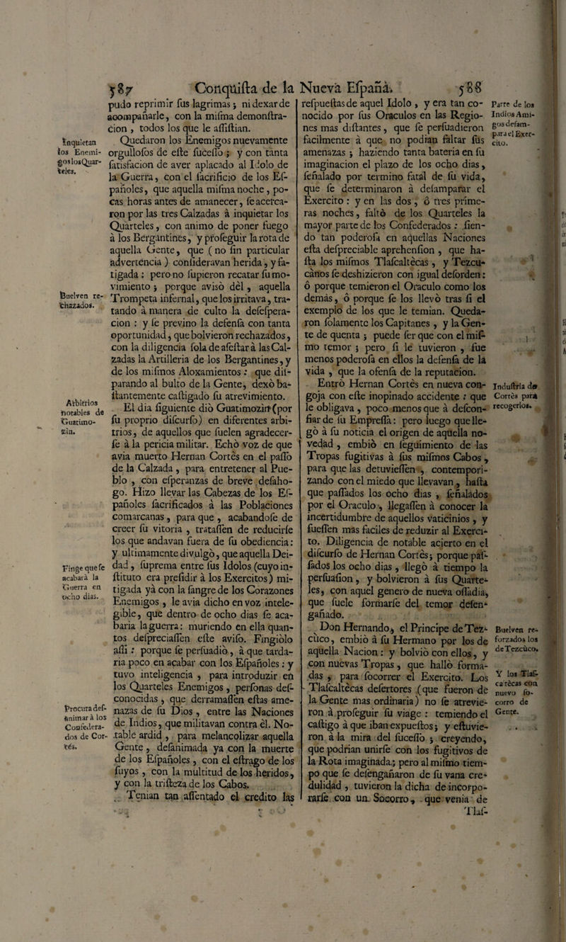 i Inquietan ios Enemi¬ gos los Quar- fceles. feuelven re- fchazados. Arbitrios ¡notables de Guatimo- Stin. Finge que fe acabará la ‘Guerra en ocho dias. Procura def- ftnitnará los Confedera¬ dos de Cor¬ sés. Conqüiíla de la pudo reprimir fus lagrimas ♦, nidexarde acompañarle, con la mifma demonftra- cion , todos los que le añiftian. Quedaron los Enemigos nuevamente orgullofos de eñe fuceflo ; y con tanta fatisfocion de aver aplacado al Idolo de la Guerra, con el facrificio de los Ef- pañoles, que aquella mifma noche, po¬ cas horas antes de amanecer, fe acerca¬ ron por las tres Calzadas á inquietar los Quarteles, con animo de poner fuego á los Bergantines, y pfofeguir la rota de aquella Gente, que (no íin particular advertencia ) coníideravan herida , y fa¬ tigada : pero no fupieron recatar fu mo¬ vimiento ; porque avisó dél , aquella Trompeta infernal, que los irritava, tra¬ tando á manera de culto la defefpera- cion : y íe previno la defenfa con tanta oportunidad, que bolvieron rechazados, con la diligencia fola de afeílar á las Cal¬ zadas la Artilleria de los Bergantines, y de los mifmos Aloxamientos : que dil- parando al bulto de la Gente, dexó ba- ilantemente caftigado fu atrevimiento. El dia íiguiente dio Guatimozirí(por fu proprio difeurfo) en diferentes arbi¬ trios , de aquellos que fuelen agradecer- fe á la pericia militar. Echó voz de que avia muerto Hernán Cortés en el paíTo de la Calzada , para entretener al Pue¬ blo , con efperanzas de breve defaho- go. Hizo llevar las Cabezas de los Ef- pañoles facrificados á las Poblaciones comarcanas, para que , acabandofe de creer fu Vitoria , trataflen de reducirle los que andavan fuera de fu obediencia: y últimamente divulgó, que aquella Dei¬ dad , fuprema entre fus Idolos (cuyo in- ftituto era prefidir á los Exercitos) mi¬ tigada ya con la fangrede los Corazones Enemigos, le avia dicho en voz intele- g¡ble, que dentro de ocho dias íe aca¬ baña la guerra: muriendo en ella quan- tos defpreciaflen elle avifo. Fingiólo afíi: porque fe perfuadió, a que tarda¬ ría poco en acabar con los Efpañoles; y tuvo inteligencia , para introduzir eñ los Quarteles Enemigos , perfonas des¬ conocidas , que derramaflén ellas ame¬ nazas de fu Dios, entre las Naciones de Indios, quemilitavan contra él. No¬ table ardid , para melancolizar aquella Gente , defanimada ya con la muerte de los Efpañoles, con el eílrago de los fuyos, con la multitud de los heridos, y con la triíleza de los Cabos. .. Tenían tan aífentado el crédito las Nueva Efpaná. 588 refpuetlasde aquel Idolo , y era tan co¬ nocido por fus Oráculos en las Regio¬ nes mas diñantes, que fe perfuadieron fácilmente á que no podían faltar fus amenazas ; haziendo tanta batería en fu imaginación el plazo de los ocho dias> feñalado por termino fatal de íü vida, que fe determinaron á deíamparar el Exercito : y en las dos, ó tres prime¬ ras noches, faltó de los Quarteles la mayor parte de los Confederados : lien- do tan poderofa en aquellas Naciones ella defpreciable aprcheníion , que ha¬ lla los mifmos Tlafcaltécas, y Tezcu- cános le deshizieron con igual deforden: ó porque temieron el Oráculo como los demás, ó porque fe los llevó tras fi el exemplo de los que le temian. Queda¬ ron folamentc los Capitanes, y la Gen¬ te de quenta ; puede fer que con el mif- mo temor j pero íi le tuvieron , fue menos poderofa en ellos la defeníá de la vida , que la ofenfá de la reputación. Entró Hernán Cortés en nueva con¬ goja con eíle inopinado accidente ; que le obligava , poco menos que á defeon- fiar de fu Empreña: pero luego que lle¬ gó á fu noticia el origen de aquella no¬ vedad , embió en feguimiento de las Tropas fugitivas á fus mifmos Cabos , para que las detuvieflen , contempori¬ zando con el miedo que llevavan , hafta que pafiados los ocho días , íéñalados por el Oráculo , llegaííen á conocer la incertidumbre de aquellos vaticinios, y fuellen mas fáciles de reduzir al Exerci- to. Diligencia de notable acierto en el difeuríb de Hernán Cortés j porque pal- fados los ocho dias, llegó á tiempo la perfuafion , y bolvieron á fus Quarte¬ les, con aquel genero de nueva ofládia, que fuele formarfe del temor deíen- ganado. v Don Hernando, el Principe de Tez- cuco, embió á íu Hermano por los de aquella Nación : y bolvió con ellos, y con nuevas Tropas, que halló forma¬ das , para focorrer el Exercito. Los - Tlaícaltécas defertores (que fueron de la Gente mas ordinaria) no le atrevie¬ ron á profeguir fu viage : temiendo el caftigo á que iban expueftos} y eftuvie- ron á la mira del fuceño 5 creyendo, que podrían unirle con los fugitivos de •la Rota imaginada.; pero almifmo tiem¬ po que fe deíéngañaron de fu vana cre¬ dulidad , tuvieron la dicha de incorpo¬ rarle con un. Socorro, que venia de T'laf- Parre de ¡os Indios Ami¬ gos defam- p.ira el Exer- citü. Indufirria da Corres para recogerlos» Suelven fe- forzados los deTezcüco. Y los Tlaf- ca rccas con, nuevo fo» corro de Ge me. 1