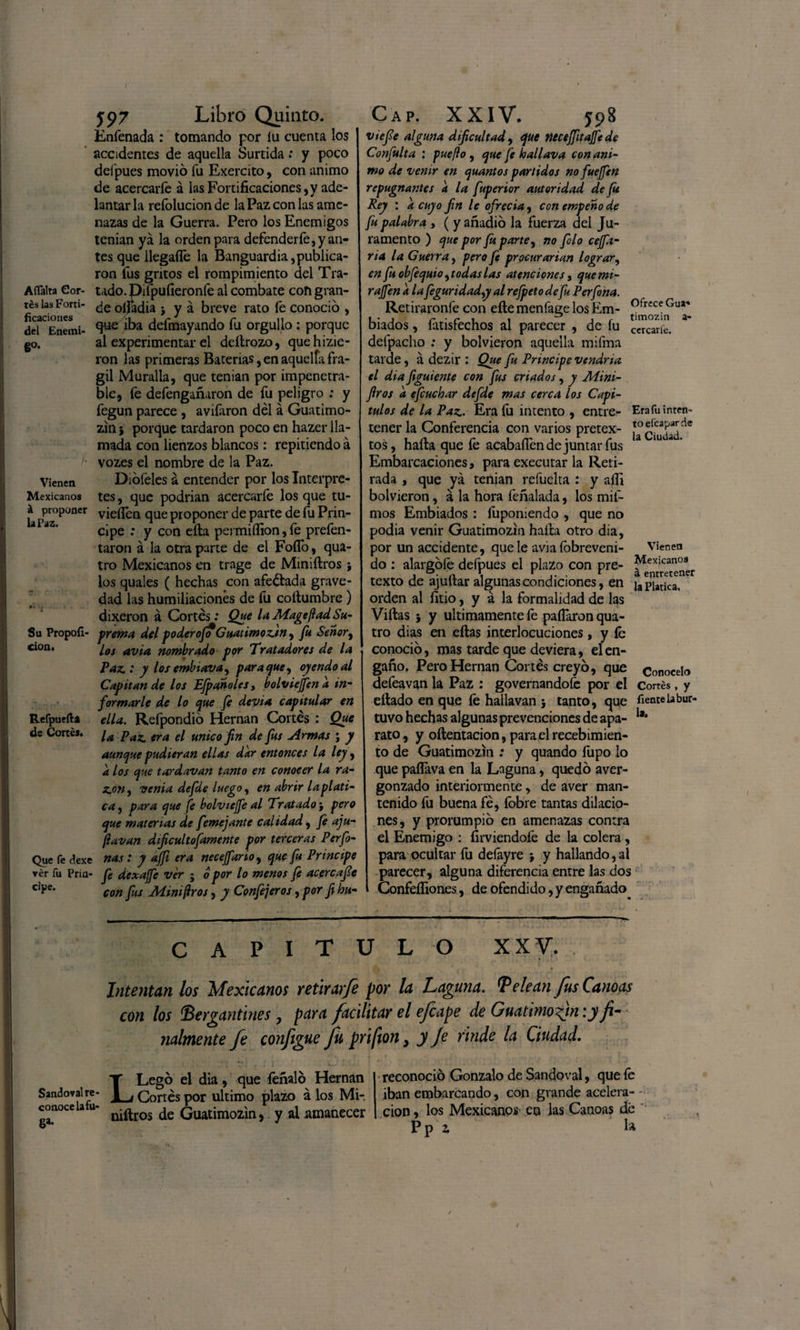 Afíalra Cor¬ tés las Forti¬ ficaciones del Enemi¬ go- Vienen Mexicanos á proponer la Paz. Su Propoíí- cion. Refpuefta de Cortés. Que fe dexe ver fu Prin¬ cipe. y97 Libro Quinto. Enfenada : tomando por íu cuenta los accidentes de aquella Surtida: y poco defpues movió fu Exercito, con animo de acercarle á las Fortificaciones,y ade¬ lantarla reíolucionde la Paz con las ame¬ nazas de la Guerra. Pero los Enemigos tenían ya la orden para defenderle, y an¬ tes que llegafle la Banguardia,publica¬ ron fus gritos el rompimiento del Tra- tado.pifpufieronfe al combate con gran¬ de oífadia > y á breve rato fe conoció , que iba defmayando fu orgullo: porque al experimentar el deltrozo, quehizie- ron las primeras Baterías, en aquella frá¬ gil Muralla, que tenían por impenetra¬ ble, fe defengañaron de fu peligro ; y fegun parece , avilaron dél á Guatimo- zin j porque tardaron poco en hazer lla¬ mada con lienzos blancos: repitiendo a vozes el nombre de la Paz. Diófeles a entender por los Interpre¬ tes , que podrian acercarfe los que tu- vieííen que proponer de parte de fu Prin¬ cipe : y con ella permiífion, le prefen- taron á la otra parte de el Folló, qua- tro Mexicanos en trage de Miniílros ; los quales ( hechas con afeitada grave¬ dad las humillaciones de fu cottumbre) dixeron á Cortés: Que laMagejladSu¬ prema del poderoso Guatimozjn^ fu Señor, los avia nombrado por Tratadores de la Paz.: y lofembiava, para que, oyendo al Capitán de los Efpanoles, bolviejfcn a in¬ formarle de lo que fe devia capitular en ella. Refpondió Hernán Cortés : Que la Paz. era el único fin de fus Armas ; y aunque pudieran ellas dar entonces la ley, a los que tardavan tanto en conocer la ra- z.on, venia defde luego, en abrir la plati¬ ca , para que fe bolvtcjfe al Tratado j pero que materias de feme jante calidad, fe aju- jlavan dificultosamente por terceras Perfo- ñas: y ajfi era neceJfarioy que fu Principe fe dexajfe ver j o por lo menos fe acere afe con fus Aiimfros, y Confejeros, por fi hu- Erafu inten¬ to elcapar de la Ciudad. Cap. XXIV. 598 vtefe alguna dificultad, que necejfitajfcde Confulta : puefto , que fe hallava con ani¬ mo de venir en quantos partidos no fuejfen repugnantes a la fuperior autoridad de fu Rey : a cuyo fin le ofrecía, con empeño de fu palabra , ( y añadió la fuerza del Ju¬ ramento ) que por fu parte, no falo cejfa - ria la Guerra, pero Je procurarían lograr, en fu obfequio ¡todas las atenciones, quemi- rajfen a la feguridady al refpeto de fu Perfona. Retiraronfe con elle menfaee los Em- ofrece Gua,< 1 • 1 1 ir timozin Diados, latistechos al parecer , de fu ccrcarle# defpacho : y bolvieron aquella mifma tarde, á dezir : Que fu Principe vendría el dia figuiente con fus criados, y Aíini- firos a efcuchar defde mas cerca los Capí¬ tulos de la Paz.. Era fu intento , entre¬ tener la Conferencia con varios pretex¬ tos, halla que fe acabañen de juntar fus Embarcaciones, para executar la Reti¬ rada , que ya tenían refuelta : y afir bolvieron, á la hora feñalada, los mif- mos Embiados : lupomendo , que no podía venir Guatimozin halla otro dia, por un accidente, que le avia íobreveni- do : alargóle defpues el plazo con pre¬ texto de ajuítar algunas condiciones, en platica, orden al litio, y á la formalidad de las Villas ; y últimamente fe paíTaron qua- tro dias en ellas interlocuciones, y Ib conoció, mas tarde que deviera, el en¬ gaño. Pero Hernán Cortés creyó, que defeavan la Paz : governandofe por el cortés, y eítado en que fe halla van 5 tanto, que fíente la bur- tuvo hechas algunas prevenciones de apa- la‘ rato, y oftentacion, para el recebimien- to de Guatimozin : y quando fupo lo que pafiava en la Laguna, quedó aver¬ gonzado interiormente, de aver man¬ tenido fu buena fé, fobre tantas dilacio¬ nes, y prorumpió en amenazas contra el Enemigo : fírviendofe de la colera , para ocultar fu defayre > y hallando,al parecer, alguna diferencia entre las dos Confeífiones, de ofendido, y engañado. Vienen Mexicanos á entretener Conocelo CAPITULO XXV. Intentan los Mexicanos retir arfe por la Laguna. Pelean fus Canoas con los Bergantines 7 para facilitar el efe ape de Guatimofm: y fi¬ nalmente fe configue fu prifton, y Je rinde la Ciudad. LLegó el dia, que léñalo Hernán Cortés por ultimo plaZO á los Mi- conoce utu- niftros de Guatimozin, y al amanecer reconoció Gonzalo de Sandoval, que fe iban embarcando, con grande acelera- - cion, los Mexicanos- en las Canoas dé Pp i la