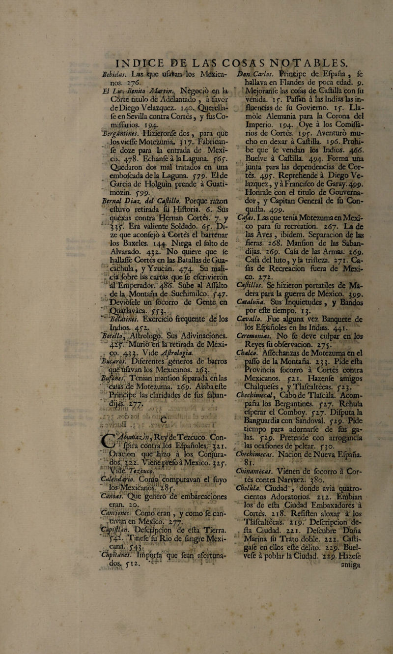 Bebidas. Las que ufevan los Mexica¬ nos. 276. El Ltc. Benito Martin. Negoció en la Corte titulo de Adelantado , a favor de Diego Velazquez. 140. Querella- fe en Sevilla contra Cortes 9 y fesCo- miífarios. 194. Bergantines. Hizíeronfe dos , para que los vieífe Motezuma. 317. Fabrican- fe doze para la entrada de Méxi¬ co. 478. Echaníé á la Laguna. 767. Quedaron dos mal tratados en una embofcada de la Laguna. 779. El de García de Holguin prende a Guati- mozin. 5*99. Bernal Díaz, del Cajlillo, Porque razón eíluvo retirada fe Hiíloria. 6. Sus qucxas contra Hernán Cortés. 7. y Era valiente Soldado. 67. Di- ze que aconfejó á Cortés el barrenar los Baxeles. 144. Niega el falto de Alvarado. 452.' No quiere que íe hallafle Cortés en las Batallas de Gua- ' cachula, y Yzucán. 474. Su mali¬ cia íbbre las caitas que fe eferi vieron ál Emperador. 486. Sube al Afialto . de la Montaña de Suchimilco. 747. Deviófele un focorro de Gente en Quarlaváca. 77$. *'* •Bdütiries. Exercicio frequente de los Indios. 4 72. • t 'Botella, Aítrologo. Sus Adivinaciones. 4'¿y.*' Murió eri la retirada de Mcxi- .. c o. 433. Vide Afir elogia. Búcaros. Diferentes géneros de barros que Ufe van los Mexicanos. 263. Bufones: Teman manfión feparada en las calas de Motezuma. 269. Alaba elle Príncipe las claridades de fes feban- ciw$. 177. ... .< rJoü /. '■ : b ?o| C 1 '' . vfeüfl .; T* 'Áhtmazjn ? Rey de Tezcuco. Con- jjjjíifá contra .los Eípañoles/ 32 1. Oráéiqn qué hizo á los Conjura¬ dos; 422. Viéñepr'clóáMéxico. 227. firaipj»0.4. .. . 7 J . y Kíe Ttzjcuco. Calendario. Como computavan el feyo los Mexicanos.' '287 . Canoas. Que generó de embarcaciones eran. 20. ■Of 'Canciones. Como eran , y como fe can¬ uta van en México. 277. 'Chipan. Defcfipcion de eíla Tierra. 74Í. Tinefe fu Rio de fangre Mexi- . cana. 742. v '; 1 ' r 'Capitanes.' Importa que fean afortuna¬ dos. 712. . I ' i’ •VA.\ J Don Carlos. Principe de Eípaña , fe hallava en Flandes de poca edad. 9. Mejoranfe las cofas de Caítilla con fu venida. 17. Paífen á las Indias las in¬ fluencias de fu Goviemo. 17. Lla¬ móle Alemania para la Corona del Imperio. 194. Oye á los Comiífe- rios de Cortés. 197. Aventuró mu¬ cho en dexar a Caílilla. 196. Prohí¬ be que íe vendan los Indios. 466. Buelve a Caílilla. 494. Forma una junta para las dependencias de Cor¬ tés. 497. Reprehende á Diego Ve- lazquez, y á Franciíco de Garay. 499. Hónrale con el titulo de Gouverna- dor, y Capitán General de fe Con- quiíla. 499. Cafas. Las que tenia Motezuma en Méxi¬ co para fe recreation. 267. La de las Aves , ibidem. Separación de las ' fieras. 268. Maníion de las Saban¬ dijas. 269. Caía de las Armas. 269. Cafe del luto, y la triíleza. 271. Ca¬ fes de Recreación fuera de Méxi¬ co. 272. CaJUllos. Se hizieron portátiles de Ma¬ dera para la guerra de México. 399. Cataluña. Sus Inquietudes , y Bandos por elle tiempo. 13. Carvallo. Fue alguna vez Banquete de los Eípañoles en las Indias. 441. Ceremonias. No fe deve culpar en los Reyes fe obfervacion. 275. Choleo. Áífechanzas de Motezuma en el palló de la Montaña. 233. Pide eíla Provincia focorro á Cortés contra Mexicanos. 721. Hazenfe amigos Chalquefes, y Tlafcaltécas. 723. Chechimcal, Cabo de Tlaícála. Acom¬ páñalos Bergantines. 727. Rehuía efperar el Comboy. 727. Difputa la Banguardia con Sandoval. 729. Pide tiempo para adornarfe de fes ga¬ las. 729. Pretende con arrogancia las ocaíiones de pelear. 730. Chechimecas. Nación de Nueva Eípaña. 81. Chinantécas. Vienen de íbeorro á Cor¬ tés contra Narvaez. 380. Chclula. Ciudad ,' donde avia quatro- cientos Adoratorios. 212. Erabian los de eíla Ciudad Embaxadores á Cortés. 218. Reíiílen aloxar á los Tlafcaltécas. 219. Deferípcion de- íla Ciudad. 221. Defeubre Doña Marina fe Trato doble. 222. Caíli- gafe en ellos eíle delito. 229. Buel- vefe á poblar la Ciudad. 229. Hazefe amiga