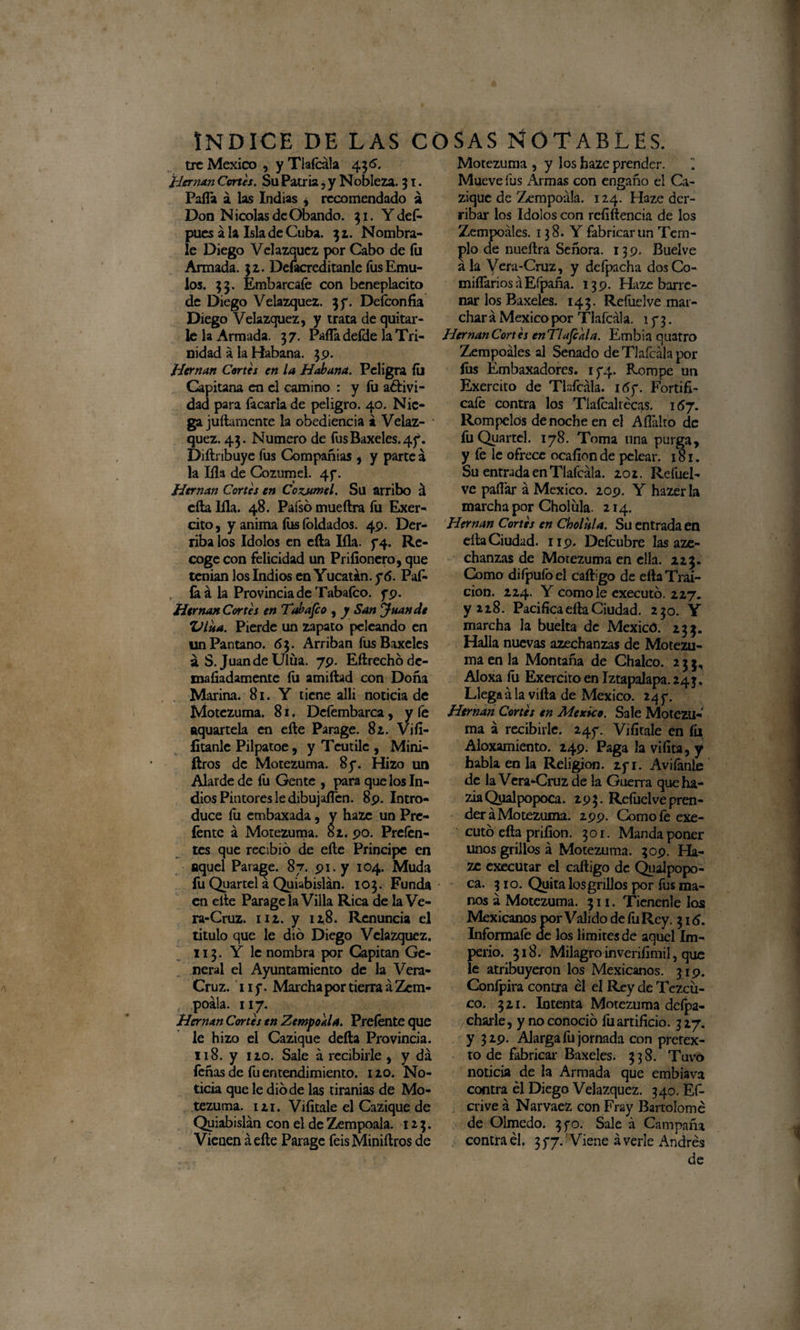 tre México , y Tlafcála 4 36. Hernán Cortes. Su Patria , y Nobleza. 31. Palla á las Indias , recomendado á Don Nicolás de Obando. 31. Ydef- pues a la Isla de Cuba. 32. Nómbra¬ le Diego Velazquez por Cabo de fu Armada. 32. Deíacredítanle fus Emu¬ los. 33. Embárcale con beneplácito de Diego Velazquez. 3f. Defconfia Diego Velazquez, y trata de quitar¬ le la Armada. 37. PaíTadeíde la Tri¬ nidad á la Habana. 39. Hernán Cortes en la Habana. Peligra íti Capitana en el camino : y fu aétivi- dad para Tacarla de peligro. 40. Nie¬ ga juílarnente la obediencia á Velaz¬ quez. 43. Numero de fus Baxeles. 47. Diftnbuye fus Compañías , y parce a la Illa de Cozumel. 47. Hernán Cortes en Cozjmel. Su arribo á ella lila. 48. Pafsó mueftra fu Exer- cito, y anima fus íbldados. 49. Der¬ riba los Idolos en eíla lila. 74. Re¬ coge con felicidad un Priíionero, que tenían los Indios en Yucatán, y6. Paf- íaá la Provincia de Tabaleo, y9. Hernán Cortes en Tabanco , y San Juan de Vina. Pierde un zapato peleando en un Pantano. 63. Arriban fusBaxeles á S. JuandeUlüa. 79. Eflrechódc- mafiadamente fu amiftad con Doña Marina. 81. Y tiene allí noticia de Motezuma. 81. Dcfembarca, y fe aquartela en eíle Parage. 82. Viíi- fitanle Pilpatoe, y Teutile , Mini- ftros de Motezuma. 8y. Hizo un Alarde de fu Gente , para que los In¬ dios Pintores le dibujaflen. 89. Intro¬ duce íu embaxada, y hazc un Prc- léntc á Motezuma. 81. 90. Prefen- tes que recibió de eíle Principe en aquel Paraje. 87. 91. y 104. Muda fu Quartel a Quiabislán. 103. Funda en cite Parage la Villa Rica de la Ve¬ ra-Cruz. 112. y 128. Renuncia el titulo que le dio Diego Velazquez. 113. Y le nombra por Capitán Ge¬ neral el Ayuntamiento de la Vera- Cruz. 11 y. Marcha por tierra á Zcm- t poála. 117. Hernán Cortes en ZempoaU. Prefente que le hizo el Cazique defta Provincia. 118. y 120. Sale á recibirle , y da feñas de fu entendimiento. 120. No¬ ticia que le dio de las tiranías de Mo¬ tezuma. 121. Viíítale el Cazique de Qyiabislán con el de Zempoala. 123. Vienen á eíle Parage feisMiniílros de Motezuma , y los haze prender. ~ Mueve fus Armas con engaño el Ca¬ zique de Zempodía. 124. Haze der¬ ribar los Idolos con refiílencia de los Zempoáles. 138. Y fabricar un Tem¬ plo de nueílra Señora. 139. Buelve ala Vera-Cruz, y defpacha dos Co¬ misarios á Efpaña. 139. Haze barre¬ nar los Baxeles. 143. RefueIve mar¬ chará México por Tlafcála. 173. Hernán Cortes enTUfcala. Embin quatro Zempoáles al Senado de Tlafcála por ííis Émbaxadores. 174. Rompe un Exercito de Tlafcála. i6y. Fortifi- cafe contra los Tlafcaltécas. 157. Rómpelos de noche en el Aílalto de fu Quartel. 178. Toma una purga, y fe le ofrece ocafíon de pelear. 181. Su entrada en Tlafcála. 202. Rcfuel- ve pallar á México. 209. Y hazerla marcha por Cholula. 214. Hernán Cortes en Cbolula. Su entrada en ella Ciudad. 119. Dcícubre las aze- chanzas de Motezuma en ella. 223. Como difpuíbel caíligo de eílaTrai¬ ción. 224. Y como le executó. 227. y 218. Pacifica eíla Ciudad. 230. Y marcha la buelta de Mexicó. 233. Halla nuevas azechanzas de Motezu¬ ma en la Montaña de Chalco. 233, Aloxa fu Exercito en Iztapalapa. 243. Llega á la villa de México. 24 y. Hernán Cortes en México. Sale Motezu¬ ma á recibirle. 24y. Vifítale en fu Aloxamiento. 249. Paga la vifita, y habla en la Religión. 2yi. Avilánte de la Vera^Cruz de la Guerra que ha¬ zla Qualpopoca. 293. Refuelve pren¬ derá Motezuma. 299. Como fe exe¬ cutó eíla prifion. 301. Manda poner unos grillos á Motezuma. 309. Ha¬ zc cxecutar el caftigo de Quaipopo- ca. 310. Quita los grillos por fus ma¬ nos á Motezuma. 311. Tienenle loa Mexicanos por Valido de fu Rey, 316. Infórmale de los limites de aquel Im¬ perio. 318. Milagro inveníimil, que le atribuyeron los Mexicanos. 319. Confpira contra el el Rey de Tezcii- co. 321. Intenta Motezuma dcfpa- charle, y no conoció fu artificio. 327. y 329. Alarga fu jornada con pretex¬ to de fabricar Baxeles. 338. Tuvo noticia de la Armada que embiava contra él Diego Velazquez. 340. Ef- crive á Narvaez con Fray Bartolomé de Olmedo. 3 yo. Sale á Campaña contra él. 3 y7. Viene á verle Andrés de