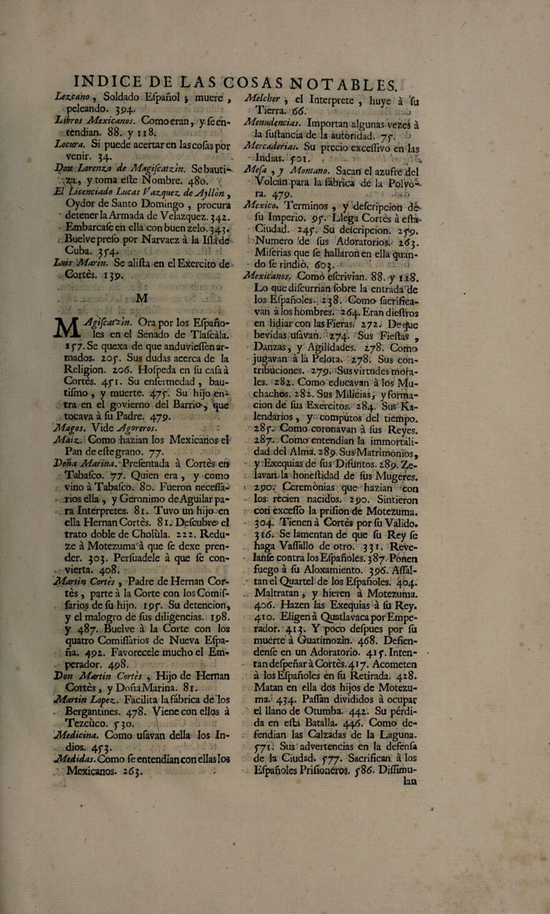 / V- INDICE DE LAS COSAS NOTABLES. Lezcano, Soldado Efpañol * muere , Melchor , el Interprete , huye á ‘fu peleando. 394. Tierra, ótf. \ . ..a Libros Mexicanos. Como eran, y le en-* Menudencias. Importan algunas veze¿ á tendían. 88. y 118. la fuftancia de la autoridad, 77. ■> Locura. Si puede acertaren las colas por Mercaderías. Su precio exceífivo en las venir. 34. % - Indias, y01. W.vh. J>on Lorenzo de Magifcatzin. SebautK Mefa , y Montano. Sacan el azufré del •^1 y toma elle Nombre. 480. Volcán para la fábrica de la Polvo- El Licenciado Lucas Vázquez de Ayllon , ra. 479. ..),!> Oydor de Santo Domingo , procura Aíexico. Términos , y defcripcion dé • detenerla Armada de Velazquez. 342. fu Imperio. 97. Llega Cortés á ella- Embarcafeenellaconbuenzelo.343. Ciudad. 247. Su deícripcion. 279. . Buelve prefo por Narvaez á la Iíláde Numero ’de fus Adoratorios. 263. Cuba. 374. Miferias que fe hallaron en ella quan- Lttis Marín. Se aliña en elExercito de do fe rindió. 60$. Cortés. 139. M MAgtfcatt'in. Ora por los Efpano- les en el Senado de Tlaícála. 177. Se quexa de que anduvieífen ar¬ mados. 207. Sus dudas acerca de la Religión. zo6. Hofpeda en fu caía á Cortés. 471. Su enfermedad , bau- tifmo, y muerte. 47f- Su hijo en¬ tra en el govierno del Barrio-, que tocava á fu Padre. 479. Magos. Vide Agoreros. ~ Maíz. Como hazian los Mexicanos el Pan de elle grano. 77. Dona Marina^ Prefentada á Cortés en Tabaleo. 77. Quien era , y como vino á Tabaleo. 80. Fueron necefla- riosella, y Gerónimo deAguilarpa¬ ra Interpretes. 81. Tuvo un hijo en ella Hernán Cortés. 81. Defcubre- el trato doble de Cholula. 222. Redu- ze á Motezuma á que le dexe pren¬ der. 303. Perfuadele á que íé con¬ vierta. 408, Martin Cortes , Padre de Hernán Cor¬ tés , parte á la Corte con los Comif- lários de fu hijo. 197. Su detención, y el malogro de fus diligencias. 198. y 487. Buelve á la Corte con los quatro Comiílarios de Nueva Eípa- ña. 492. Favorécele mucho el Em¬ perador. 498. Don Martin Cortes , Hijo de Hernán Cortés, y Doña Marina. 81. Martin López. Facilita la fábrica de los Bergantines. 478. Viene con ellos á Tezcuco. 730. . \ Medicina. Como ufavan della los In¬ dios. 473. Medidas. Como fe entendían con ellas los Mexicanos. 263. Mexicanos. Como eícrivian. 88. y 118. Lo que diícurrian fobre la entradáde los Efpañoles.. 238. Como- íacrífica- van á los hombres. 264. Eran diedros en lidiar con las Fieras; 272, Deque bevidas UÍávan. 274. : Sus Fieílas , Danzas, y Agilidades. 278. Como jugavan á lá Pelota-. 278. Sus con¬ tribuciones. • 279. iSus virtudes mora¬ les. 282. Como educavan á los Mu¬ chachos. 28 2 . Sus Milicias >- y forma¬ ción de fus Exércitos. 284. Sus Ka- lendarios, y cómputos del tiempo. 287. Como corona van á fus Reyes. 287. Como entendían la immortali- dad del Alma. 28p.Sus:Matrímonios, y .Exequias de fus Difuntos. 289. Ze- lavan la honéftidad de fus Mugeres. 2:90.' Ceremonias que hazian con los reden nacidos. 290. Sintieron con excedo la prifion de Motezuma. 304. Tienen á Cortés por íu Valido. 316. Se lamentan de que íu Rey fe haga Vadállo de otro. 331. Reve¬ íanle contra los Efpañoles. 387. Ponen fuego á íu Aloxamiento. 396. AíFal- tan el Quartel de los Efpañoles. 404. . Maltratan, y hieren á Motezuma. 406. Hazen las Exequias á íu Rey. 410. Eligen á Quatlavaca por Empe¬ rador. 413. Y poco defpues por íii muerte á Guatimozin. 468. Defien- denfe en un Adoratorio. 417. Inten¬ tan defpeñar á Cortés. 417. Acometen á los Efpañoles eníu Retirada. 428. Matan en ella dos hijos de Motezu¬ ma.’ 434. Pallan divididos á ocupar el llano de Otumba. 442. Su pérdi¬ da en ella Batalla. 446. Como de¬ fendían las Calzadas de la Laguna. 771. Sus advertencias en la defenfa de la Ciudad. 777. Sacrifican á los Efpañoles Prifioneros. 786. Didímu- lan i