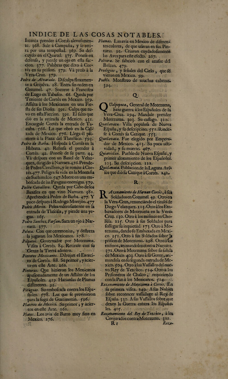 Interna prender á Cortés alevofamen- te. 368. Sale á Campaña, y fe reti¬ ra por una tempeílad. 36.9. Su def- cuydo en el Quartel. 375*. Poneíe en detenía, y pierde un ojo en eíla fac¬ ción. 377. Palabras que dixo a Cor¬ tés en fu priíion. 379. Va prefo á la Vera-Cruz. 379. Pedro de Alvarado. Difculpa floxamen- te á Grijalva. 28. Entra íin orden en Cozumel. 47. Socorre á Franciíco de Lugo en Tabaleo. 66. Queda por Teniente de Cortés en México. 35*9. AíTalta á los Mexicanos en una Fie- fba de fus Diofes. 391. Culpa que tu¬ vo en ella Facción. 391. El falto que dio en la retirada de México. 431. Encárgale Cortés la entrada de Ta- cuba. 766. Lo que obró en la Cal¬ zada de México. 776. Llega él pri¬ mero á la Plaza del Tlatelüco. 793. Pedro de Barba. Hofpeda á Cortés en la Habana. 40. Rehuía el prender á Cortés. 41. Poneíe de fu parte. 44. Va defpues con un Baxel de Velaz- quez, dirigido á Naívaez.47<S.Prénde- le Pedro Cavallero ,y le remite áCor- tés.477. Peligra fu vida en la Montaña de Suchimilco. 747-Muere en una em- bofeada de lasPiraguas enemigas. 5 79. Pedro Cavallero. Queda por Cabo délos Baxeles en que vino Narvaez. 382. Aprehende á Pedro de Barba. 477. Y poco defpues á Rodrigo Morejón.477 Pedro Moren. Pelea valerofamente en la entrada deTlafcála, y pierde una ye¬ gua. 167. Pedro Sánchez. Farfan. Saca un ojo á Nar¬ vaez. 377. Pelota. Con que ceremonias, ydeftreza la jugavan los Mexicanos. 278* * Pilpatoe. Governador por Motezuma. Viíita á Cortés. 84. Retiraíe con íu 'Gente la Tierra adentro. Pintores Mexicanos. .Dibujan elExerci- to de Cortés. 88. Su primor, y acier¬ to-en eíle Arte. 161. Pinturas. Que hizieron los Mexicanos apafionadamente de un Aflalto de los Efpañoles. 419. Hazianlas de Plumas - differenres. 92. Piraguas. Suembofcada contra los Efpa- ñoies. f78. Las que fe previnieron para la fuga de Guatimozin. 796. Plateros de México. Su primor, y acier¬ tos en eíle Arte. 262. Platos, Los avia de Barro muy fino en México. 276. Plumas. Las avia en México de diferen¬ tes colores, de que uíavan en íus Pin¬ turas. 92. Criavan cuydadofamente las Aves para eíle efeébo. 267. Pólvora. Se fabricó con el azufre del Bolean. 479. Prodigios , y feñales del Cielo , queie. vieron en México. 99. Pueblo. Monítruo de muchas cabezas» 3P4- --i y t ■ , 1 f ; ‘ i J f - s » . : : Ualpopoca, General de Motezuma, haze guerra á los Efpañoles de la Vera-Cruz. 294, Mándale prender Motezuma. 303. Su caítigo. 310. Quatlavaca. Villa popúloía de Nueva Efpaña, y íu deícripcion. 771. Rindé- fe á Cortés íú Cazique. ,773. Quetlavaca. Fue elegido por Empera¬ dor de México. 413. Su poca aóti- vidad,. y fu muerte. 467. Quiavislan. Pueblo de Nueva Efpaña, y primer aloxamiento de los Efpañoles. 103. Su deícripcion. 122. Quitlavaca. Población de laLa^una.Avi- fos que dio fu Cazique áCortes. 242» * r- Rv ♦ - > . • • c* í xj - < RAzonamiento de Hernán Cortes, á íus Soldados en Cozumel. 49. Otro en la Vera-Cruz, renunciando el tituló de DiegoVelazquez. ii3.0troálosEm- baxadores de Motezuma en la Vera*» Cruz. 130. Otro á los mifmos en Cho- lüla. 227. Otro á fus Soldados para íoílégar fu inquietud. 173. Otro á Mo¬ tezuma, dando fu Embaxada en Méxi¬ co. 271..Otro á fus Soldados fobre*1* priíion de Motezuma. 298. Otro aíos mifmos, animándolos contra Narváez. 372,Otroá Motezuma fobre fu frlida de México. 40 3 .Otro á fu Gente,ani¬ mándola en lu fegunda entrada de Mé¬ xico. 704. Otro álos VaíTallosdel nue¬ vo. Rey de Tezciico. 714. Otro á los Priíianéros de Chalco , requiriendo con la Paz á los Mexicanos. 724; - . Razonamiento de Motezuma a Cortes. En fu primera viíita. 249. A fus Nobles fobre reconocer vaíTallage al Rey de Efpaña. 3 30. A fus Vaflallos fobre.que dexen la Guerra contra los Eípañó^ les. 407... Razonamiento del Rey de Tezcuco, á los Conjurados contra Motezuma. 322. R r Razo-