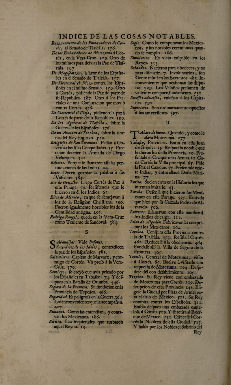 Razonamiento de los Embaxadorcs de Cor¬ tes ¡ al Senado de Tlalcála. 176. Ve los Embaxadores de Motezuma á Cor¬ tés , en la Vera-Cruz. 129. Otro de ' los mifmos para defviar la Paz de Tlaf- cala. 197. Ve Magsfcatzjn, á favor de los Elpaño- les en el Senado de Tlafcála. 177. Ve Xicotencal el Mozo contra los Efpa- ñoles en el mifmo Senado. 179. Otro á Cortés, pidiendo la Paz de parte de fu República. 187. Otro á los Par¬ ciales de una Conjuración que movió contra Cortés. 478. Ve Xicotencal el IXiejo, pidiendo la pazá Cortés de parte de íii República. 199. Ve los Agoreros de TI aféala , íbbre la Guerra de los Efpañoles. 1 y 6. Ve un Anciano deTezcuco, íbbre la tira¬ nía del Rey fugitivo, y 14. Religiofos de San Gerónimo. Pallan áGo- vernar las lilas Conquiftadas. 1 y. Pro¬ curan detener la Armada de Diego Velazquez. 342. Refiates. Porque le llamaron afii las per¬ mutaciones de las Indias. 24. Reyes. Deven guardar la palabra á íus . Vafíallos. 583. Rio de Grijalba. Llega Cortés de Paz á eñe Parage. 79. Refíftencia que le hizieron en él los Indios. 62. Ritos de México, en que ib íemejavan á los de la Religión Chriftiana. 290. Fueron igualmente horribles los de la Gentilidad antigua. 29 2. Rodrigo Rangel, queda en la Vera-Cruz como Teniente de Sandoval. 3 84. S SAbandijas. Vide Bufones. Sacerdotes de los Idolos , contradicen la paz de los Efpañoles. y 81. Salvatierra. Capitán deNarvaez, yene- migo de Cortés. Va prefo á la Vera- - Cruz. 379. Santiago, fe creyó que avia peleado por los Efpañoles en Tabafco. 74. Y def- pues en la Batalla de Otumba. 446. Segura de la Frontera. Su fundación en la Provincia de Tepeáca. 466. Seguridad. Es peligróla en la Guerra. 364. Los inconvenientes que la acompañan. 4*7* Semanas. Como las entendían, yconta- van los Mexicanos. 286. Sicilia. Las inquietudes que turbaron aquel Reyno. 13. Siglo. Como le computavan los Mexica¬ nos, y fus notables ceremonias quan- do le cumplía. 286. Simulación. Es vicio culpable en los Reyes. 333. Soldados. Nacieron para obedecer, y no para difeurrir. 7. Involuntarios , fon Gente inútil en los Exercitos. 48 3. In¬ convenientes que ocafionan íus diípu- tas. y29. Los Viíoños preíumen de valientes con pocofundamento. 732. Sucejfos adverfos, eníeñan á los Capita¬ nes. 790. Superiores. Son ordinariamente opueftos á fus antecesores. 397* T T Abaco de humo. Quando, y como le ufava Motezuma. 277. Tabafco, Provincia. Entra en ella Juan de Grijalva. 19. Refpuefta notable que le dieron los delta Provincia. 20. Pre- fentale el Cazique unas Armas. 2 2. Ga¬ na Cortés la Villa principal. 67. Pide la Paz el Caziqúe. 77. Prefentale vein¬ te Indias, y entre ellas á Doña Mari¬ na. 77. Tacito. Suelen errar en la Hiftoria los que intentan imitarle. 43. Tacuba. Defenfa que hizieron los Mexi¬ canos en elle Parage. 537. Entrada que hizo por fu Calzada Pedro de Al- varado. y66. Tamenes. Llamavan con eíle nombre á los Indios de carga. 121. Telas de Algodón. Fabricavanlas con pri¬ mor los Mexicanos. 2 61. Tepeaca. Confpira ella Provincia contra la de Tlafcála. 4f 3. Refifte á Cortés. 462. Redúcele á la obediencia. 464. Fúndale allí la Villa de Segura de la Frontera. 467. leutile, General de Motezuma, vi fila *' á Cortés. 87. Buelve ávifitarlecon refpuefta de-Motezuma. 104. Defpi- defe dél con deíábrimiento. 107. Tezcuco. Su Rey viene con embaxada de Motezuma para Cortés. 239. De- ícripcion de ella Provincia. Z41. Elí¬ gele la Ciudad por Plaza de Armas pa¬ ra el litio de México. 701. Su Rey conlpira contra los Efpañoles. 321. Embia deípues una embaxada caute¬ lóla á Cortés. 709. Y íe retira al Exer- cito de México. 711. Ofrécele á Cor¬ tes la Nobleza de efta Ciudad. 713. Y habla por los Nobles el Sobrino del Rey