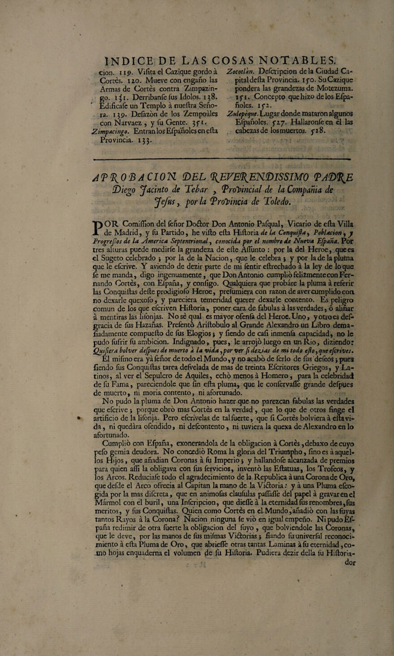 Zocotlan. Defcripcion de la Ciudad Ca¬ pital defta Provincia. tfo. Su Cacique pondera las grandezas de Motezuma. i f i. Concepto que hizo de los Efpa- ñoles. 15*2. Zulepeque. Lugar donde mataron algunos Efpañoles. f 27. Hallaronfeen él las cabezas de los muertos. 5*28. APROBACION. (DEL REVERENDISIMO PADRE Diego Jacinto de Tebar , Provincial de la Compañía de Jefas y por la Provincia de Toledo. . . - ... , \ * • - » . r f . ► •( • f POR Comiífion del feñor Doétor Don Antonio Pafqual, Vicario de eíla Villa de Madrid, y fu Partido, he viíto eíla Hiíloria de U Conquifta, Población, y Progresos de la Zmerica Septentrional, conocida por el nombre de Nueva Efpaña. Por tres alturas puede medirfe la grandeza de eíle AíTunto : por la del Heroe, que es el Sugeto celebrado ; por la de la Nación, que le celebra ; y por la de la pluma que le efcrive. Y aviendo de dezir parte de mi fentir eílrecbado á la ley de lo que fe me manda, digo ingenuamente, que Don Antonio cumplió felizmente con Fer¬ nando Cortés, con Efpaña, y coníigo. Qualquiera que probare la pluma á referir las Conquillas deíle prodigiofo Heroe, prefumiera con razón de avercumplido coa no dexarle quexofo, y pareciera temeridad querer dexarle contento. Es peligro común de los que efcriven Hiíloria, poner cara de fábulas á las verdades, ó aliñar a mentiras las liíonjas. No sé qual es mayor ofeníá del Heroe. Uno, y otro es def* gracia de fus Hazañas. Prefentó Ariítobulo al Grande Alexandro un Libro dema- fiadamente compueílo de fus Elogios; y fíendo de caíi inmenfa capacidad, no le pudo fufrir fu ambición. Indignado, pues, le arrojó luego en un Rio, diziendo: Quifera bolver dejpaes de muerto a la vida ¡por ver ¡idez.ias de mi todo ejlo ,que efcrives. El mifmo era ya feñor de todo el Mundo, y no acabó de ferio de fus defeos; pues {¡endo fus Conquiílas tarea defvelada de mas de treinta Efcritores Griegos, y La¬ tinos, al ver el Sepulcro de Aquiles., echó menos á Homero, para la celebridad de fu Fama, pareciendole que fin eík pluma, que le confervaífe grande defpucs de muerto, ni moria contento, ni afortunado. No pudo la pluma de Don Antonio hazer que no parezcan fábulas las verdades que efcrive ; porque obró mas Cortés en la verdad , que lo que de otros finge el artificio de la liíonja. Pero eferivelas de tal fuerte, que í¡ Cortés bolviera á ella vi¬ da , ni quedara ofendido, ni defeontento, ni tuviera la quexa de Alexandro en lo afortunado. Cumplió con Efpaña, exonerándola de la obligación á Cortés ,debaxo de cuyo pefo gcmia deudora. No concedió Roma la gloria del Triumpho, fino es á aquel¬ los Hijos, que añadían Coronas á fu Imperio; y hallandofe alcanzada de premios para quien aífi la obligava con fus férvidos, inventó las Eílatuas, los Trofeos, y los Arcos. Reduciafe todo el agradecimiento de la República aúna Corona de Oro, que deíüe el Arco ofrecía al Capitán la mano de la Viéloria: y á una Pluma efco- gida por la mas difcreta, que en animofas claufulas paífaífe del papel á gravar en el Mármol con el buril, una Infcripcion, que dieíléá la eternidad fus renombres, fus méritos, y fus Conquiílas. Quien como Cortés en el Mundo,'añadió con lasfuyas tantos Rayos á la Corona? Nación ninguna íe vio en igual empeño. Ni pudoEF paña redimir de otra íuerte la obligación del fuyo , que bolviendole las Coronas, que le deve, por las manos de fus miímas Viélorias ; fiando fu univerlál reconoci¬ miento á eíla Pluma de Oro, que abridle otras tantas Laminas áfu eternidad ,co- ,mo hojas enquaderna el volumen de fu Hiíloria. Pudiera dezir della fu Hiíloria- .. * dor cion. 1 19. Vifita el Cazique gordo á Cortés. 120. Mueve con engaño las Armas de Cortés contra Zimpazin- go. i j 1. Derribanfe fus Idolos. 13 8. Edificafe un Templo á nueílra Seño¬ ra. 139. Deíázón de los Zempoáles con Narvaez , y fu Gente. 3 y 1. Zimpacingo. Entran los Efpañoles en eíla Provincia. 133.