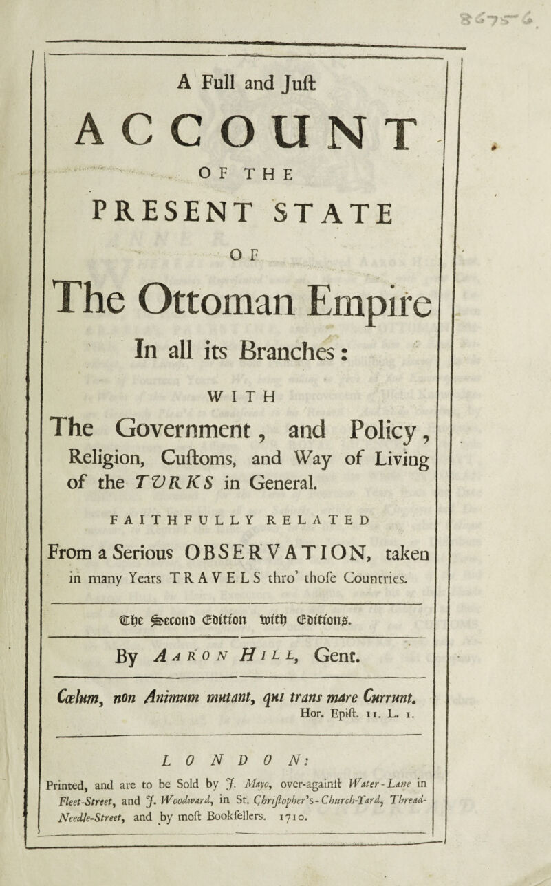 A Full and Juft ACCOUNT ' • O F T H E PRESENT STATE O F The Ottoman Empire In all its Branches: WITH The Government, and Policy, Religion, Cuftoms, and Way of Living of the TVRKS in General. FAITHFULLY RELATED From a Serious OBSERVATION, taken in many Years TRAVELS thro’ thofe Countries. C^e ^econh Ctittton crntton#. By Aa ron Hill, Gent, Caelum, non Animum mutant, qm tram mare Currunt. Hor. Epift. ii. L. i. LONDON: Printed, and are to be Sold by J. Majio, over-againlJ Water-Lane in Fleet-Street, and jf. Woodward, in St. QhnftopheFs - Church-Tar d, Thread- Needle-Street, and by moft Bookfellers. 1710.