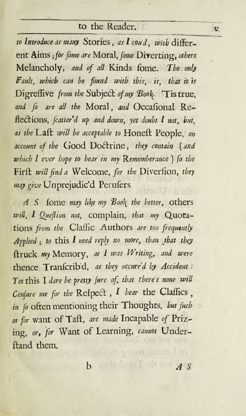 to Introduce as nutty Stories, aslcoud, with differ¬ ent Aims; for fome are Moral, fome Diverting, others Melancholy, and of all Kinds fome. The only Fault, which can be found with this, is, that it is Digreffive from the Subje£t of my ‘Boolj. 'Tis true, and fi are all the Moral, and Occafional Re¬ flections, fcatterd up and down, yet doubt l not, but, as the Laft will be acceptable to Honeft People, on account of the Good Doctrine, they contain (and which I ever hope to bear in my Rememberance ) fo the Firll will find a Welcome, for the Diverfion, they may give Unprejudic’d Perulers A S fome may like my Boo\ the better, others will, 1 Queftion not, complain, that my Quota¬ tions from the Claffic Authors are too frequently Applied; to this I need reply no more, than that they ftruck my Memory, as l was Writing, and were thence Tranfcribd, as they occurrd by Accident: Tet this I dare be pretty jure of, that there's none will Cenjure me for the Relpect , l bear the Claffics s ■in fo often mentioning their Thoughts, but Juch as for want of Taft, are made Incapable of Priz¬ ing, or, for Want of Learning, cannot Under- ftand them. A S b