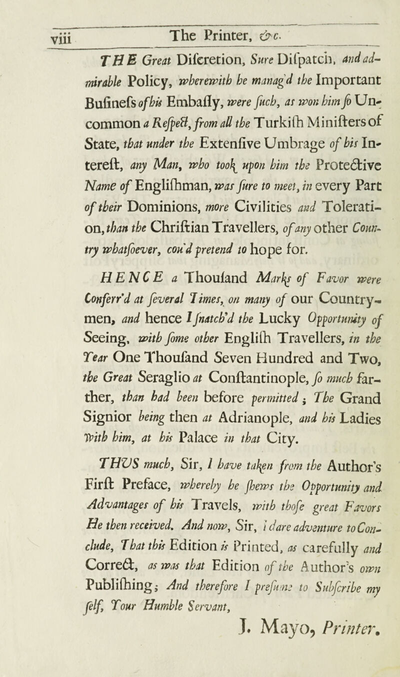 The Printer, &c. THE Great Difcretion, Sure Difpatch, and ad¬ mirable Policy, wherewith he managd the Important Bufinefs ofbis Embafly, were fitch, as won him fit Un¬ common a RefeeB, from all the Turkifh Miniftersof State, that under the Extenfive Umbrage of his In- tereft, any Man, who too\ upon him the Protective Name of Englishman, was jure to meet, in every Part of their Dominions, more Civilities and Tolerati¬ on, than the Chriftian Travellers, of any other Coun¬ try whatfoever, con'd pretend to hope for. HENCE a Thoufand Marty of Favor were Conferr’d at feveral 7 imes, on many of our Country¬ men, and hence l fnatch'd the Lucky Opportunity of Seeing, with feme other Englifh Travellers, in the Tear One Thoufand Seven Hundred and Two, the Great Seraglio at Conftantinople, fe much far¬ ther, than had been before permitted j The Grand Signior being then at Adrianople, and his Ladies TPith him, at his Palace in that City. THZJS much, Sir, l have tatyn from the Author’s Firft Preface, whereby he jhews the Opportunity and. Advantages of his Travels, with tbofc great Favors He then received. And now. Sir, i dare adventure to Con¬ clude, That this Edition is Printed, as carefully and Correct, as was that Edition of the Author's own Publishing; And therefore l prefume to Subferibe my felf Tour Humble Servant, T. Mayo, Printer.