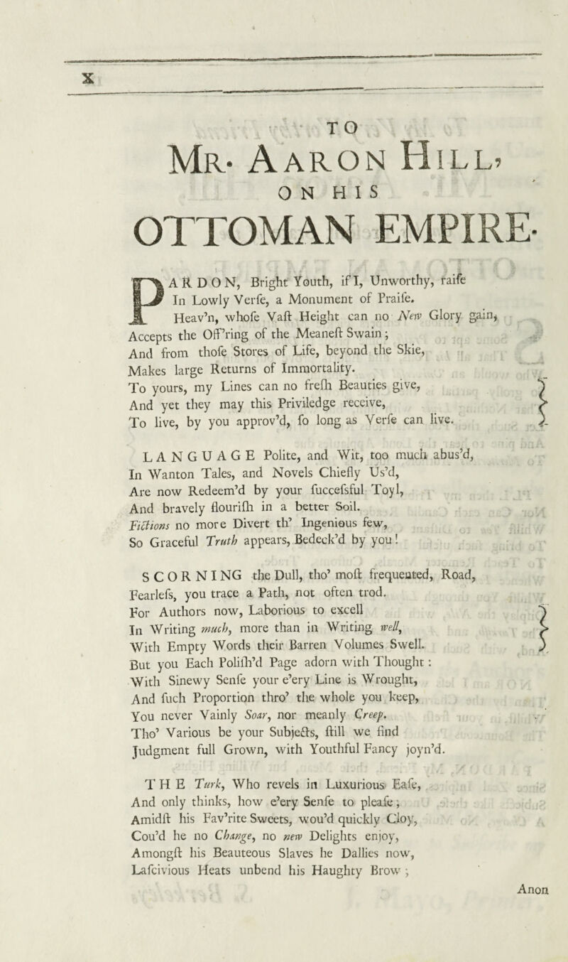 Mr* Aaron Hill* ON HIS OTTOMAN EMPIRE- PARDON, Bright Youth, if I, Unworthy, raife In Lowly Verfe, a Monument of Praife. Heav’n, whofe Vaft Height can no New Glory gain, Accepts the Offering of the Meaneft Swain; And from thofe Stores of Life, beyond the Skie, Makes large Returns of Immortality. To yours, my Lines can no frefh Beauties give, And yet they may this Priviledge receive, To live, by you approv’d, fo long as Verfe can live. LANGUAGE Polite, and Wit, too much abus’d, In Wanton Tales, and Novels Chiefly Us’d, Are now Redeem’d by your fuccefsful Toyl, And bravely flourifh in a better Soil. Fictions no more Divert th’ Ingenious few, So Graceful Truth appears, Bedeck’d by you! SCORNING the Dull, tho’ moft frequented, Road, Fearlefs, you trace a Path, not often trod. For Authors now, Laborious to excell In Writing much, more than in Writing well. With Empty Words their Barren Volumes Swell. But you Each Polilh’d Page adorn with Thought: With Sinewy Senfe your e’ery Line is Wrought, And fuch Proportion thro’ the whole you keep, You never Vainly Soar, nor meanly Creep. Tho’ Various be your SubjeTs, hill we find Judgment full Grown, with Youthful Fancy joyn’d. THE Turk, Who revels in Luxurious Eale, And only thinks, how e’ery Senfe to pleafe; Amidft his Fav’rite Sweets, wou’d quickly Cloy, Cou’d he no Change, no new Delights enjoy, Amongfl: his Beauteous Slaves he Dallies now, Lafcivious Heats unbend his Haughty Brow ; Anon