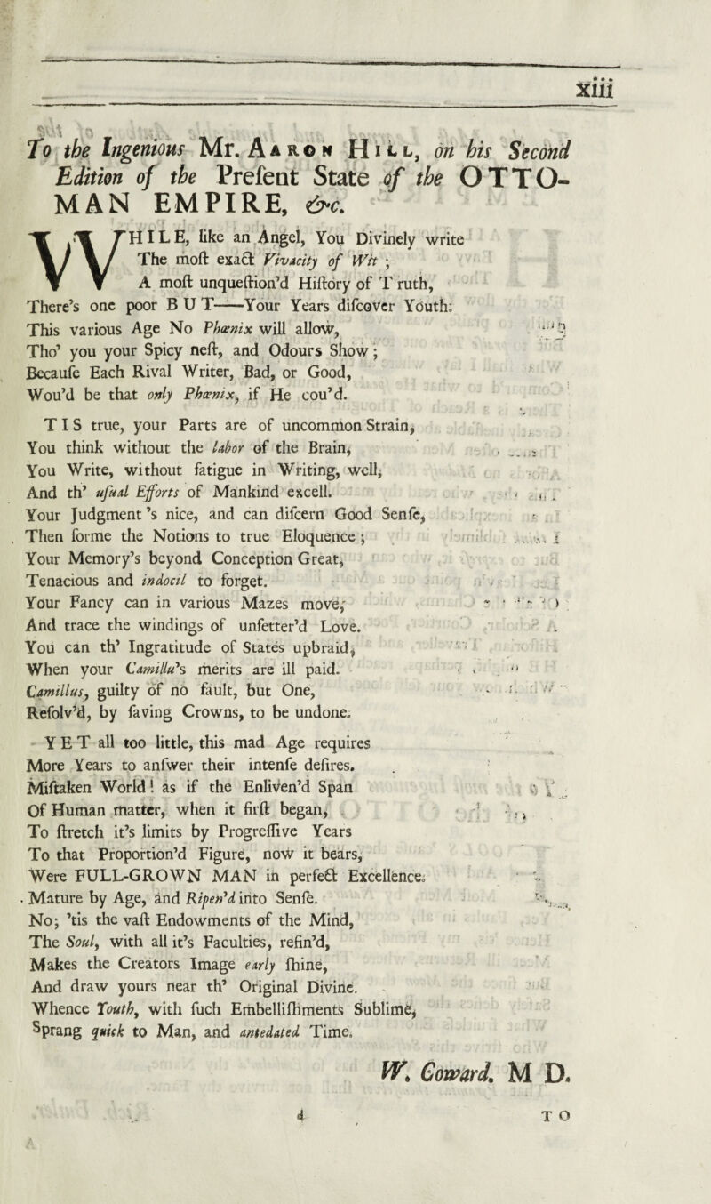 ■ t '•> f r i ‘ To the Ingenious Mr. Aar.© m on his Second Edition of the Prefent State of the OTTO¬ MAN EMPIRE, &c. ’ }j£srl Ac- / -’1 k' « . • ' • WHILE, like an Angel, You Divinely write The moft exa& Vivacity of Wit ; A moft unqueftion’d Hiftory of T ruth, There’s one poor B U T——Your Years difcover Youth; This various Age No Phoenix will allow, Tho’ you your Spicy neft, and Odours Show; Becaufe Each Rival Writer, Bad, or Good, Wou’d be that only Phoenix, if He cou’d. T I S true, your Parts are of uncommon Strain* You think without the labor of the Brain, You Write, without fatigue in Writing, well* And th’ ufaal Efforts of Mankind excell. Your Judgment’s nice, and can difcern Good Senfe, Then forme the Notions to true Eloquence; Your Memory’s beyond Conception Great, Tenacious and indocil to forget. Your Fancy can in various Mazes move,' And trace the windings of unfetter’d Love. You can th’ Ingratitude of States upbraid, When your Camillas merits are ill paid. Camillas, guilty of no fault, but One, Refolv’d, by faving Crowns, to be undone. YET all too little, this mad Age requires More Years to anfwer their intenfe defires. Miftaken World! as if the Enliven’d Span Of Human matter, when it firft began, To ftretch it’s limits by Progreflive Years To that Proportion’d Figure, now it bears, Were FULL-GROWN MAN in perfect Excellence. . Mature by Age, and Ripen'd into Senfe. No; ’tis the vaft Endowments of the Mind, The Soul, with all it’s Faculties, refin’d, Makes the Creators Image early fhine, And draw yours near th’ Original Divine. Whence Youth, with fuch Embellifhments Sublime* Sprang quick to Man, and antedated Time. .? ! J W. Coward. M D.