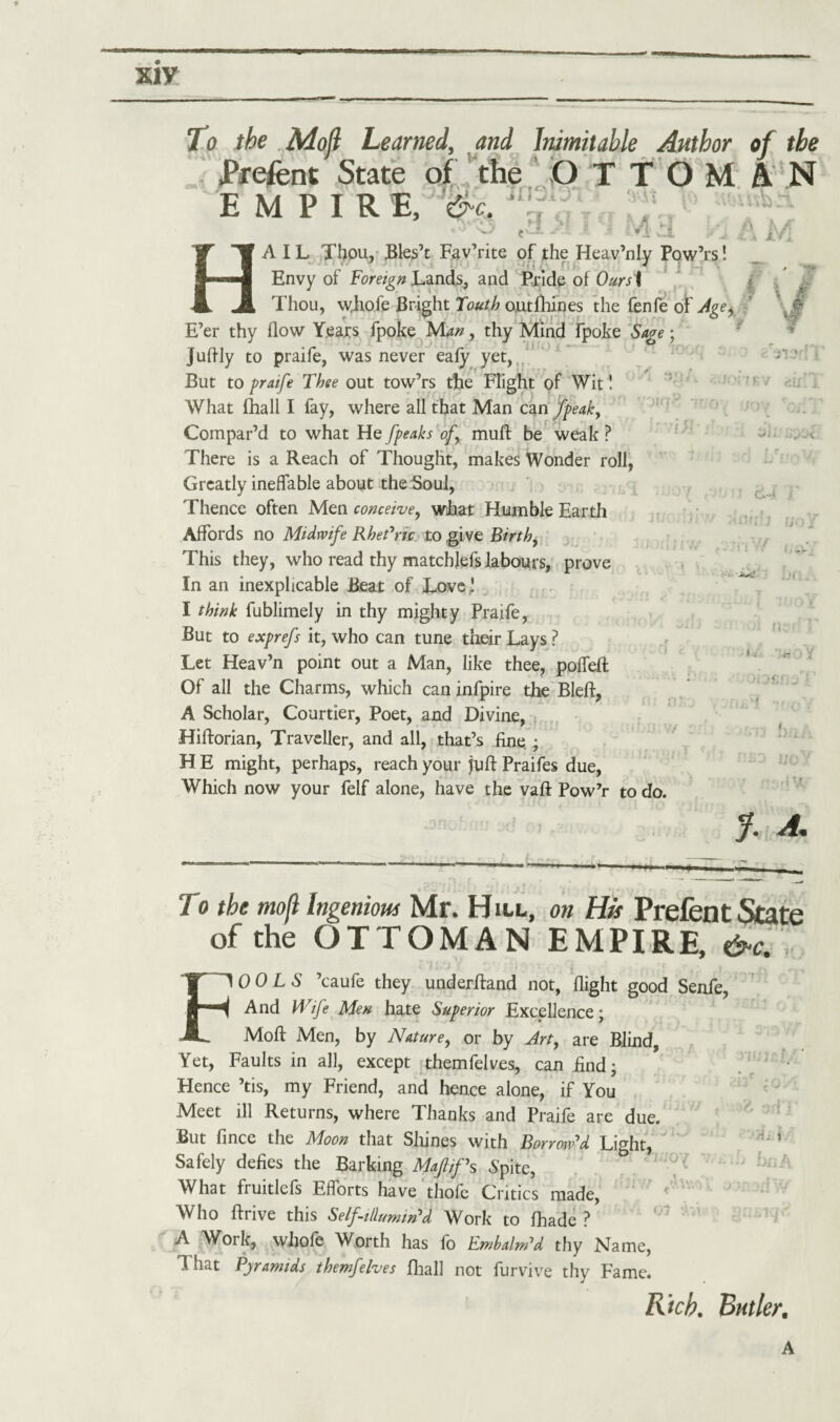 xiy To the Mojl Learned, and Inimitable Author Prefent State of the O T T O M EMPIRE, * ' y i I i X 1 a i evJ. of the AN HAIL Thou, Bles’t Fav’rite of the Heav’nly Pow’rs! Envy of Foreign Lands, and Pride of Oursi Thou, whofe Bright Tout}) o.utfhines the fenfe of Agey E’er thy flow Years fpoke tSAan, thy Mind fpoke Sage; juftly to praife, was never eafy yet, But to praife Thee out tow’rs the Flight of Wit! What fhall I fay, where all that Man can fpeak, Compar’d to what He [peaks of muft be weak? There is a Reach of Thought, makes Wonder roll, Greatly ineffable about the Soul, Thence often Men conceive, what Humble Earth Affords no Midwife Rhetoric, to give Birth, This they, who read thy matchlefs labours, prove In an inexplicable Beat of Love ! I think fublimely in thy mighty Praife, But to exprefs it, who can tune their Lays ? Let Heav’n point out a Man, like thee, poffeft Of all the Charms, which can infpire the Bleft, A Scholar, Courtier, Poet, and Divine, Hifforian, Traveller, and all, that’s fine. ; H E might, perhaps, reach your juft Praifes due, Which now your felf alone, have the vaft Pow’r to do. V rtii V-‘<- Dfl y. a. To the mofl Ingenious Mr. Hill, on His Prefent State of the OTTOMAN EMPIRE, &c.\ FOOLS ’caufe they underftand not, flight good Senfe, And Wife Men hate Superior Excellence; Moft Men, by Nature, or by Art, are Blind, Yet, Faults in all, except themfelves, can find; Hence ’tis, my Friend, and hence alone, if You Meet ill Returns, where Thanks and Praife are due. But fince the Moon that Shines with Borrow'd Light, H‘ ’ Safely defies the Barking Maftif\ Spite, What fruitlefs Efforts have thofe Critics made, Who ftrive this Self-illumin'd Work to fhade ? A Work, whofe Worth has fo Embalm'd thy Name, That Pyramids themfelves fhall not furvive thy Fame. Rich. Butler. A