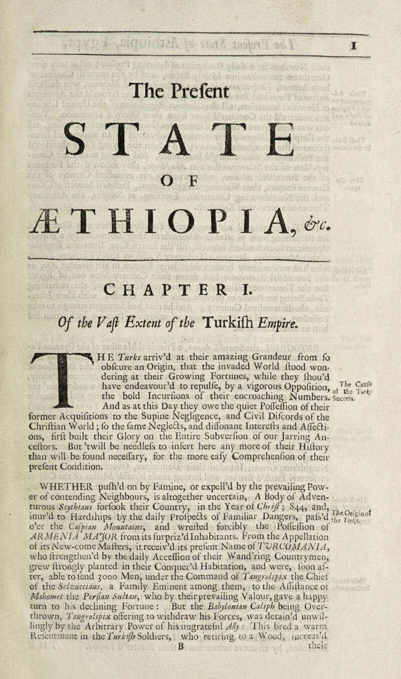 The Prefent STATE O F 1THIOP I A, &c. CHAPTER I. Of the Vafl Extent of the Turkifh Empire. TH E Turks arriv’d at their amazing Grandeur from fo obfcure an Origin, that the invaded World ftood won¬ dering at their Growing Fortunes, while they fhou’d have endeavour’d to repulfe, by a vigorous Oppofition, the bold Incurfions of their encroaching Numbers. And as at this Day they owe the quiet PofTeflion of their former Acquifitions to the Supine Negligence, and Civil Difcords of the Chriftian World ; fo the fame Negle&s, and diffonant Intereils and Affe&i- ons, firfb built their Glory on the Entire Subverfion of our Jarring An- ceftors. But’twill be needlefs to infert here any more of their Hiftory than will be found neceffary, for the more eafy Comprehenfion of their prefent Condition. WHETHER pufh’d on by Famine, or expell’d by the prevailing Pow¬ er of contending Neighbours, is altogether uncertain, A Body of Adven¬ turous Scythians forfook their Country, in the Year of Chrijt■ 844, and, inur’d to Hardihips by the daily profpeHs of Familiar Dangers, pafs’d o’er the Cafpian Mountains, and wrelied forcibly the PoifelTion of ARMENIA MAJOR from its furpriz’d Inhabitants. From the Appellation of its New-come Mailers, it receiv’d its prefent Name of TVR CO MANIA, who ftrengthen’d by the daily Acceifion of their Wand’ring Countrymen, grew ilrongly planted in their Conquer’d Habitation, and were, loon af¬ ter, able to fend 3000 Men, under the Command of Tangrolipix the Chief of the SelzMccians, a Family Eminent among them, to the Aifiilance of Mahomet the Perfian Sultan, who by their prevailing Valour, gave a happy turn to his declining Fortune : But the Babylonian Caliph being Over¬ thrown, Tangrolipix offering to withdraw his Forces, was detain’d unwil¬ lingly by the Arbitrary Power of his ungrateful Ally : This bred a warm Reientment in the Turkifh Soldiers, who retiring to a Wood, increas’d B their The Callfe ot the Turk/ Succeis. The Origin of the Turfy*