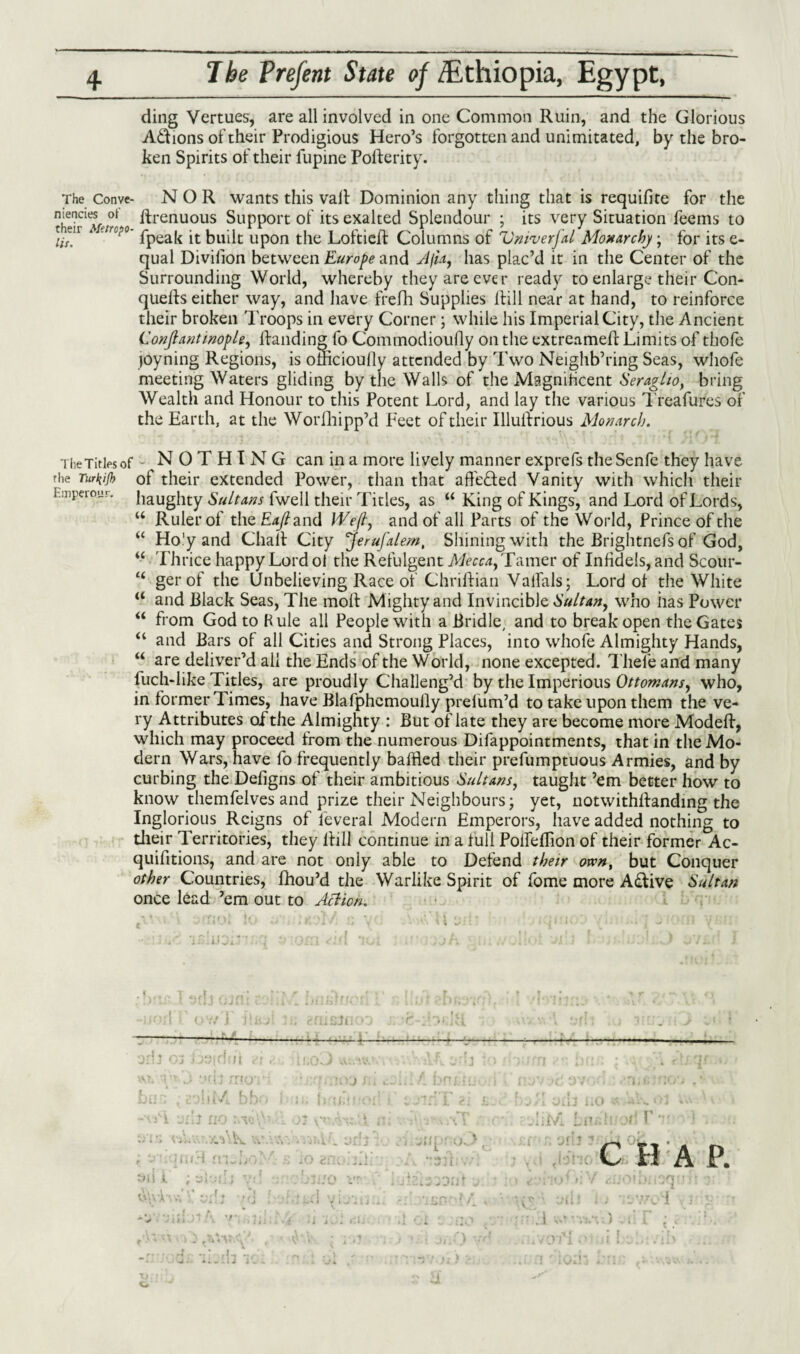 lit. 4, The Prefent State of /Ethiopia, Egypt, ding Vertues, are all involved in one Common Ruin, and the Glorious A&ions of their Prodigious Hero’s forgotten and unimitated, by the bro¬ ken Spirits of their lupine PoHerity. The Conve- NOR wants this vail Dominion any thing that is requifite for the menctes ot Hrenuous Support of its exalted Splendour ; its very Situation feems to fpeak it built upon the Loftiell Columns of Vniverfal Monarchy; for its e- qual Divilion between Europe and Afta, has plac’d it in the Center of the Surrounding World, whereby they are ever ready to enlarge their Con- quells either way, and have frefh Supplies Hill near at hand, to reinforce their broken Troops in every Corner; while his Imperial City, the Ancient Conjlantinople, Handing fo Commodioully on the extreameH Limits of thofe joyning Regions, is omcioully attended by Two Neighb’ring Seas, whofe meeting Waters gliding by the Walls of the Magnificent Seraglio, bring Wealth and Honour to this Potent Lord, and lay the various Treafures of the Earth, at the WorHiipp’d Feet of their IlluRrious Monarch. The Titles of NOTHING can in a more lively manner exprefs theSenfe they have the Turfrjb of their extended Power, than that affe&ed Vanity with which their haughty Sultans fwell their Titles, as “ King of Kings, and Lord of Lords, “ Ruler of the Zu/?and Weft, and of all Parts of the World, Prince of the Ho'y and Chall City Jerufalem, Shining with the Brightnefs of God, Thrice happy Lord ot the Refulgent Mecca, Tamer of InHdels, and Scour- gerof the Unbelieving Race of ChriHian Valfals; Lord of the White and Black Seas, The moH Mighty and Invincible Sultan, who lias Power from God to Kule all People with a Bridle, and to break open the Gates and Bars of all Cities and Strong Places, into whofe Almighty Hands, are deliver’d all the Ends of the World, none excepted. Thefe and many luch-like Titles, are proudly Challeng’d by the Imperious Ottomans, who, in former Times, have Blafphemoully prefum’d to take upon them the ve¬ ry Attributes of the Almighty : But of late they are become more ModeH, which may proceed from the numerous Difappointments, that in the Mo¬ dern Wars, have fo frequently baffled their prefumptuous Armies, and by curbing the Defigns of their ambitious Sultans, taught ’em better how to know themfelves and prize their Neighbours; yet, notwithllanding the Inglorious Reigns of feveral Modern Emperors, have added nothing to their Territories, they Hill continue in a full PoifeHion of their former Ac- quifitions, and are not only able to Defend their otvn, but Conquer other Countries, fhou’d the Warlike Spirit of fome more A£live Sultan once lead ’em out to Action. Emperour. u « u « a a a « • i.i. ov/ j - -—— -— a < xiinui <-■ ‘H(-J j'fttJ' / KK !!lv -mi \ • . A:. ./A\K v.w.y • tniqmH m~boK- , Jl \ r r 311 t ; 3ci(iJ vi o ano.ffl, >(r'r 1 jjq. ' JCj «/< r ' . r J t li l 0X13 UO il'/i Li'i. tl Jfj 1 Ji air ~ C H A P. ?r, { \ . ) J l! • X , • rlr •*!