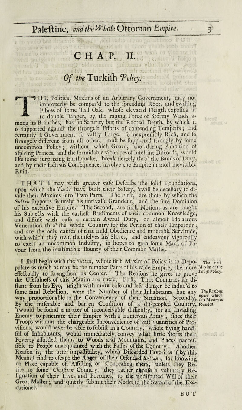 CHAP. II. Of the T urkilh Tolicy, TH E Political Maxims of an Arbitrary Government, may not improperly be compar'd to the fpreading Roots and twitting Fibres of fome Tall Oak, whofe elevated Heigth expofing it to double Danger, by the raging Force of Stormy Winds a- mong its Branches, has no Security but the Rooted Depth, by which it is fupported againft the ttrongeft Efforts of contending Tempetts ; and certainly k Government fo vaftly Large, fo inexp/eittbly Rich, and fo ftrangely different from all other, mutt be fupported ftrongly by fome uncommon Policy; without which Guard, the daring Ambition of afpiring Princes, and the formidable violences of intettine Difcords, would like fome furprizing Earthquake, break fiercely thro’ the Bands of Duty* and by their fa&bus Confequences involve the Empire in mott inevitable Ruin. THAT I may with greater cafe Dcfcribe the folid Foundations, upon which che Turks have built their Safety, ’twill be neceffary to di¬ vide their Maxims into Two Parts. The Firtt, are tliofe by which the Sultan fupports fecurely his unrival’d Grandeur, and the fure Dominion of his extenfive Empire. The Second^ are fucli Notions as are taught his Subje&s with the earlieft Rudiments of their common Knowledge, and diffufe with eafe a certain Awful Duty, or almoft Idolatrous Veneration thro’ the whole Country for the Perlon of their Emperour ; and are the only caufes of that mild Obedience and miferable Servitude, with which they own themfelves his Slaves, and endeavour vigoroufly to exert an uncommon Induttry, in hopes to gain fome Mark of Fa¬ vour from the ineftimable Bounty of their Common Matter. I ihall begin with the Sultan, whofe ttrtt Maxim of Policy is to Depo* pulate as much as may be the remoter Parts of his wide Empire, the more effe&ually to ftrengthen its Center. The Reafons lie gives to prove the Ufefulnefs of this Maxim are thefe, Firtt, T hat Countries far di- ftant from his Eye, might with more eafe and lefs danger be induc’d to fome fatal Rebellion, were the Number of their Inhabitants but any way proportionable to the Conveniency of their Situation. Secondly, By the miferable and barren Condition of a dif-peopled Country, ’twould be found a matter of inconceivable difficulty, for an Invading Enemy to penetrate their Empire with a numerous Army ; fince their Troops without the chargeable Inconvenience of vatt quantities of Pro- vifions, would never be able to fubfift in a Country, whofe flying hand¬ ful of Inhabitants, would immediately convey what little Stores their Poverty afforded them, to Woods and Mountains, and Places inaccef- fible to People unacquainted with the Paffes of the Country : Another Reafon is, the utter impoflibility, which Difcarded Favorites ( by this Means; find to efcape the Anger of their Oftendtd Su'tan ; for knowing no Place capable of Aflifting or Concealing them, unlefs they Re¬ tire to fome Chrijlian Country, they rather clwole a voluntary Re- fignation of their Lives and Fortunes, to the undifputed Will of their Great Matter; and quietly fubmit their Necks.to the Sword of the Exe¬ cutioner. The firft Maxim of the TitrhJJh Policy. The Reafons upon which this Maxim is founded. BUT