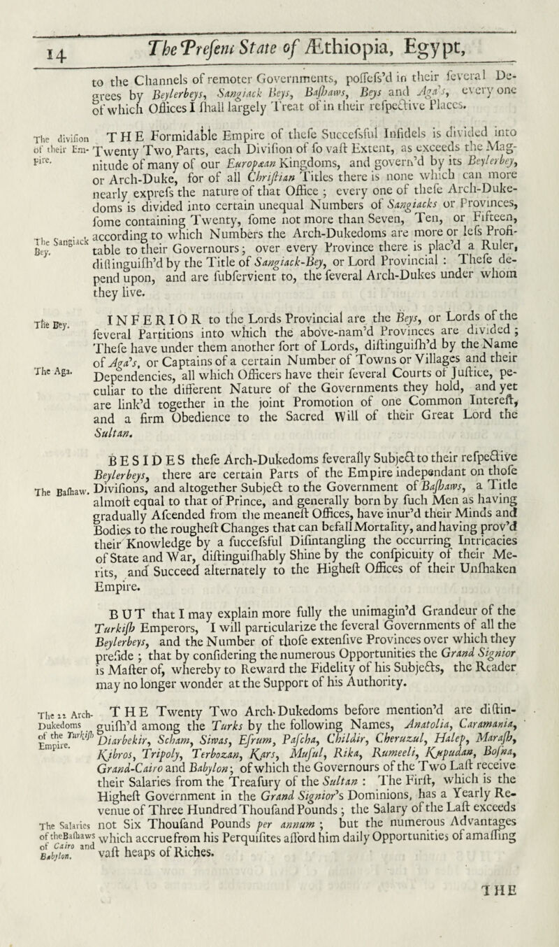 to the Channels of remoter Governments, poffefs’d in their feveral De- srees by Beylerbeys, Sangiack Beys, Bajbaws, Beys and AgTs, everyone of which Offices I Avail largely Treat of in their refpe&ive Places. The divifion THE Formidable Empire of thefe Successful Infidels is divided into of their Em- Twenty Two Parts, each Divifion of fo vaft Extent, as exceeds the Mag- pire' nitude of many of our European Kingdoms, and govern’d by its Beylerbey, or Arch-Duke, for of all Chnfiun 'Pities there is none which can more nearly exprefs the nature of that Office ; every one of thefe Arch-Duke- doms is divided into certain unequal Numbers of Sangiacks or Provinces, fome containing Twenty, fome not more than Seven, Ten, or Fifteen, . , according to which Numbers the Arch-Dukedoms are more or lefs Profi- Bey, dnsuc table to their Governours; over every Province there is plac’d a Ruler, diflinguifh’d by the Title of Sangiack-Bey, or Lord Provincial : Thefe de¬ pend upon, and are fubfervient to, the feveral Arch-Dukes under whom they live. rfie gpy INFERIOR to tlie Lords Provincial are the Beys, or Lords of the feveral Partitions into which the above-nam’d Provinces are divided ; Thefe have under them another fort of Lords, diftinguifh’d by the Name of Jpa’s, or Captains of a certain Number of Towns or Villages and their The Aga. dependencies, all which Officers have their feveral Courts ol Juftice, pe¬ culiar to the different Nature of the Governments they hold, and yet are link’d together in the joint Promotion of one Common Intereft* and a firm Obedience to the Sacred Will of their Great Lord the Sultan. BESIDES thefe Arch-Dukedoms feverally Subject to their refpe&ive Beylerbeys, there are certain Parts of the Empire independant on thole The Bafhaw. Divifions, and altogether Subjeft to the Government of Bajhatvs, a Title almoit equal to that of Prince, and generally born by fuch Men as having gradually Afcended from the meaneft Offices, have inur’d their Minds and Bodies to the rougheft Changes that can befall Mortality, and having prov’d their Knowledge by a fuccefsful Difintangling the occurring Intricacies of State and War, diffinguifhably Shine by the confpicuity of their Me¬ rits, and Succeed alternately to the Higheft Offices of their Unfhaken Empire. BUT that I may explain more fully the unimagin’d Grandeur of the Turkijb Emperors, I will particularize the feveral Governments of all the Beylerbeys, and the Number of thofe extenfive Provinces over which they prefide ; that by confidering the numerous Opportunities the Grand Signior is Mafter of, whereby to Reward the Fidelity of his Subjects, the Reader may no longer wonder at the Support of his Authority. TheArch- THE Twenty Two Arch-Dukedoms before mention’d are diftin- Dukedoms guifh’d among the Turks by the following Names, Anatolia, Caramania, Diarbekir, Scbam, Sirvas, Efrum, Pafcha, Childir, Cheruzul, Halep, Maraflj, Kjbros, Tripoly, Terbozan, Kjtrs, Muful, Rika, Rumeeli, Kjipudan, Bofna, Grand-Cairo and Babylon; of which the Governours of the Two Laft receive their Salaries from the Treafury of the Sultan : The Firff, which is the Higheft Government in the Grand SignioAs Dominions, has a Yearly Re¬ venue of Three Hundred Thoufand Pounds; the Salary of the Laft exceeds The Salaries not Six Thoufand Pounds per annum ; but the numerous Advantages of the b a (haws wIiicli accruefrom his Perquifites afford him daily Opportunities of amaffing tl,z: vaft heaps of Riches. 'I HE