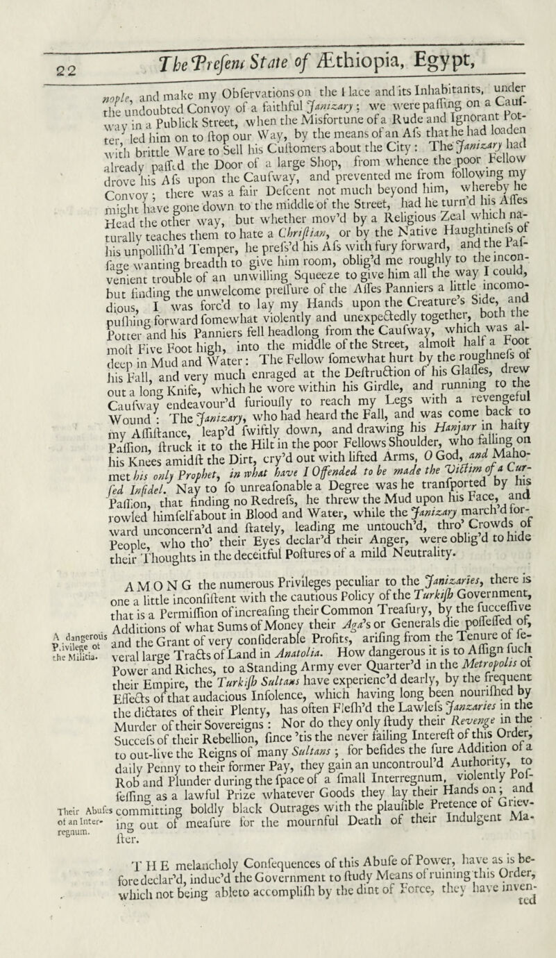 noDlr and make my Obfervations on the 1 lace and its Inhabitants, under tl/e undoubted Convoy of a faithful Janizary : we were pacing on a Cauf- W1V in a Pub lick Street, when the Misfortune of a Rude and Ignorant Pot¬ ted led him on to hop our Way, by the means of an Als that he had loaden ^'ith brittle Ware to Sell his Cuftomers about the City : The Janizary had already paffed the Door of a large Shop, from whence the poor bellow drove his Afs upon the Caufway, and prevented me from following my Convoy: there was a fair Defcent not much beyond him, whereby he inidit have gone down to the middle of the Street, had he turn d his AfTes Head the other way, but whether mov’d by a Religious Zeal which na- turally teaches them to hate a Cbriftim, or by the Native Haughtmefs of his unpollifh’d Temper, he prels’d his Afs with fury forward, and the Pal facre wanting breadth to give him room, oblig’d me roughly to the incon¬ venient trouble of an unwilling Squeeze to give him all the way I could, but finding the unwelcome preiTure of the A lies Panniers a little mcomo- dious, I was forc’d to lay my Hands upon the Creature s Side, and nufhins forward fomewhat violently and unexpeTedly together, botn tne Potter and his Panniers fell headlong from the Caufway, which was al- moft Five Foot high, into the middle of the Street, almoft half a Foot deep in Mud and Water: The Fellow fomewhat hurt by the rouglmefs his Fall, and very much enraged at the Deftru&ion of Ins Glailes, chew out a lonCT Knife/ which he wore within his Girdle, and running to the Caufway* endeavour’d furioufiy to reach my Legs with a revengeful Wound • The Janizary, who had heard the Fall, and was come back to my Aftiftance, deap’d fwiftly down, and drawing his Hanjarr in hafty p/ffion, ftruck it to the Hilt in:the poor Fellows.Shoulder, who his Knees amidft the Dirt, cry’d out with lifted Arms, 0 God, and Maho met his only Prophet, in rvhat have 10fended to be made the fed Infidel. Nay to fo unreafonable a Degree was he transported by h s Paftion, that finding no Redrefs, he threw the Mud upon his Face, ana rowled himfelf about in Blood and Water, while the.Janizary march d tor- ward unconcern’d and ftately leading me untouch’d, thro’Crowdsof People who tho’ their Eyes declar’d their Anger, were oblig d to hide their Thoughts in the deceitful Pollutes of a mild Neutrality. AMONG the numerous Privileges peculiar to the Janizaries, there is one a little inconfiftent with the cautious Policy of the Turkijb Government, that is a Permiflion ofincreafing their Common Treafury, by the fticceffive Additions of what Sums of Money their Aga\ or Generals die poileUed of, A dangerous he Grant 0f very conliderable Profits, arifing from the Tenure ot ie- ThSitia. veral large Trafts of Land in Anatolia. How dangerous it is to Affign fuch Power and Riches, to a Standing Army ever Quarter d in the Metropolis ot their Empire, the Turkijb Sultans have experienc d dearly, by the frequent Effects of that audacious Infolence, which having long been nourilned by the dictates of their Plenty, has often Flefh’d the Lawlefs Janzanes in the Murder of their Sovereigns: Nor do they only ftudy thm Revenge in the Succefs of their Rebellion, fince ’tis the never failing Intereft of this Order, to out-live the Reigns of many Sultans ; for befides the fure Addition ot a daily Penny to their former Pay, they gain an uncontroul d Authority, to Rob and Plunder during the fpace of a fmall Interregnum, violently Poi- fefW as a lawful Prize whatever Goods they lay their Hands on; and Their Abufes committing boldly black Outrages with the plaunble re5e^c^ ^ mI. ot an inter- jncT out 0f meafure for the mournful Death of their Indulgent JV regnum. n iter. T H E melancholy Conlequences of this Abufe of Power, have as is be¬ fore declar’d, induc’d the Government to ftudy Means of ruining this Order, which not being ableto accomplifh by the dint of Force, they have inven-