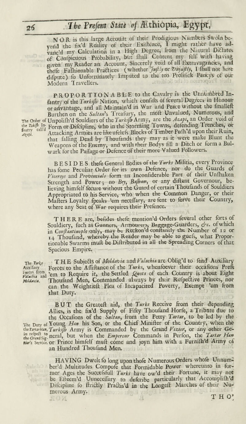 NOR is this large AccoUrit of their Prodigious Numbers bVoln be- vcrid the fix’d Reality of their Exigence, I might rather have ad¬ vanc’d my Calculation in a High Degree* from the Natural Dictates of Cdnfpicuous Probability, but fhall Content my lelf with haviag Given my Reader an Account, Sincerely void of all Extravagancies, and thofe Fafhionable Pra&ices (whether Jufily or VnjuJlly, I Avail not here difpute) fo Unfortunately Imputed to the too Prolihck Fancys of our Modern Travellers. PROPORTIONABLE to the Cavalry is the Unntimbred In¬ fantry of the Turktfb Nation, which confifts of feveral Degrees in Honour or advantage* and all Maintain’d in War and Peace Without the fmalleft Burthen on the Sultan's Treafury, the moil Unvalued, Numerous, and The Order of Unpolifh’d Souldiers of the Turkijb Army, are the Azapi, an Order void of the Tnkijh In- porm ot Difcipline, who in the Storming Towns, defending 1 tenches, or C Attacking Armies are like ufelefs Blocks of Timber Pufh’d upon their Ruin, that falling Dead by Thoufands they may as it wrere make Blunt the Weapons of the Enemy, and with their Bodys fill a Ditch or form a Bul¬ wark for the Paffage or Defence oi their more Valued Followers. BESIDES thefe General Bodies of the Turks Militia, every Province has fome Peculiar Order for its own Defence, nor do the Guards of Viceroys and Provincials form an Ineonfiderable Part ol their Unfhaken Strength and Power \ no Bey, Bajbarv, or any diftant Governour, be¬ lieving himfelf fecure without the Guard of certain Thoufands of Souldiers Appropriated to his Service, who when the Common Danger, or their Mafters Loyalty fpeaks ’em neceffary, are fent to feFVe their Country, where any Seat of War requires their Prefence. THERE are, befides thefe mention’d Orders feveral other forts of Souldiery, fuch as Gunners, Armourers, Baggage-Guarders, &c. of which in Conftantinopk only, may be Reckon’d constantly the Number of 12 or 14 Thoufand, whereby the Reader may be able to guefs, what Propor¬ tionable Swarms muft be Diftributed in all the Spreading Corners of that Spacious Empire. The Turks THE Subjects of Moldavia and Valachia are Oblig’d to fend Auxiliary- Auxiliary Forces to the Afliftance of the Turks, whenfoever their occafions Prefs SLfr°and ’em to Require it, the Settled &!<ota of each Country is about Eight Moldavia. Thoufand Men, Commanded always by their Refpedive Princes, nor can the Weightieft Plea of Incapacited Poverty, Exempt ’em from that Duty. BUT the Greateft aid, the Turks Receive from their depending Allies, is the fix’d Supply of Fifty Thoufand Horfe, a Tribute due to the Occafions of the Sultan, from the Petty Tartar, to be led by the The Duty of Young Han his Son, or the Chief Minifter of the Country, when the theTartarHan, Turkijb Army is Commanded by the Grand Vizier, or any other Ge- theCrSSsS nera4 but when the Emperour Commands in Perfon, the Tartar Han nitr’s Service, or Prince himfelf muft come and joyn him with a Furnifh’d Army of an Hundred Thoufand Men. HAVING Dwelt fo long upon thofe Numerous Orders whofe Unnum¬ ber’d Multitudes Compofe that Formidable Power whereunto in for¬ mer Ages the Succefsfull Turks have ow’d their Fortune, it may not be Efteem’d Unneceffary to defenbe particularly that Accomplifh’d Difcipline fo ftri&ly Pra&is’d in the Longeft Marches of their Nu¬ merous Army. T H O’