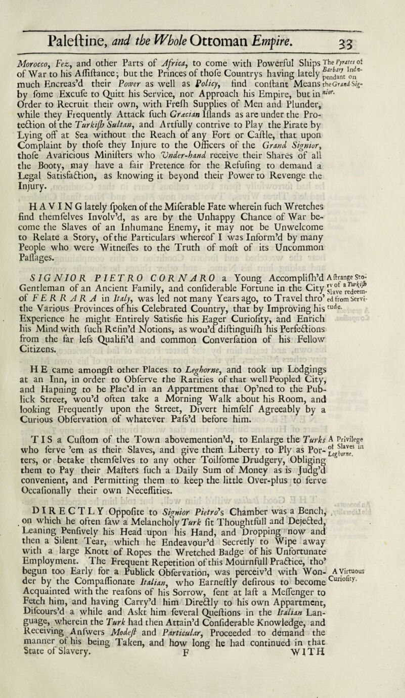 Morocco, Fez, and other Parts of Africa, to come with Powerful Ships The P/nm of of War to his Affiftance; but the Princes of thofe Countrys having lately p^dinc oV much Encreas’d their Power as well as Policy, find conttant Means theGnnisig- by fome Excufe to Quitt his Service, nor Approach his Empire, but in nior‘ Order to Recruit their own, with Frefh Supplies of Men and Plunder, while they Frequently Attack fuch Grecian Illands as are under the Pro¬ tection ol the Turkifla Sultan, and Artfully contrive to Play the Pirate by Lying off at Sea without the Reach of any Fort or Cattle, that upon Complaint by thofe they Injure to the Officers of the Grand, Signior, thofe Avaricious Minifters who Vnder-hand receive their Shares of all the Booty, may have a fair Pretence for the Refufmg to demand a Legal Satisfaction, as knowing it beyond their Power to Revenge the Injury. HAVING lately fpoken of the Miferable Fate wherein fuch Wretches find themfelves Involv’d, as are by the Unhappy Chance of War be¬ come the Slaves of an Inhumane Enemy, it may not be Unwelcome to Relate a Story, of the Particulars whereof I was Inform’d by many People who were Witneffes to the Truth of moft of its Uncommon Paflages. SIGNIOR PIETRO C 0 R N A RO a Young Accomplifh’d A ft range Sto- Gentleman of an Ancient Family, and confiderable Fortune in the City slave mSm- of FERRARA in Italy, was led not many Years ago, to Travel thro’ ed from Servi- the Various Provinces of his Celebrated Country, that by Improving histude- Experience he might Entirely Satisfie his Eager Curiofity, and Enrich his Mind with fuch Refin’d Notions, as wou’d diftinguilh his Perfections from the far lefs Qualifi’d and common Converfation of his Fellow Citizens. H E came amongft other Places to Leghorne, and took up Lodgings at an Inn, in order to Obferve the Rarities of that well Peopled City, and Hapning to be Plac’d in an Appartment that Op’ned to the Pub- lick Street, wou’d often take a Morning Walk about his Room, and looking Frequently upon the Street, Divert himfelf Agreeably by a Curious Obfervation of whatever Pafs’d before him. T I S a Cuftom of the Town abovemention’d, to Enlarge the Turks A Privilege who ferve ’em as their Slaves, and give them Liberty to Ply as Por- m ters, or betake themfelves to any other Toilfome Drudgery, Obliging them to Pay their Matters fuch a Daily Sum of Money as is Judg’d convenient, and Permitting them to keep the little Over-plus to ferve Occafionally their own Neceffities. DIRECTLY Oppofite to Signior Pietro's Chamber was a Bench, , on which he often faw a Melancholy Turk fit Thoughtfull and DejeCted, Leaning Penfively his Head upon his Hand, and Dropping now and then a Silent Tear, which he Endeavour’d Secretly to Wipe away with a large Knott of Ropes the Wretched Badge of his Unfortunate Employment. The Frequent Repetition of this Mournfull PraCfice, tho’ begun too Early for a Publick Obfervation, was perceiv’d with Won- A virtuous der by the Compaffionate Italian, who Earneftly defirous to become Curi°rit>r* Acquainted with the reafons of his Sorrow, fent at laft a Meffenger to Fetch him, and having Carry’d him DireCtly to his own Appartment, Difcours’d a while and Askt him feveral Queftions in the Italian Lan¬ guage, wherein the Turk had then Attain’d Confiderable Knowledge, and Receiving Anfwers Modejl and Particular, Proceeded to demand the manner ol his being Taken, and how long he had continued in that State ol Slavery. p WITH