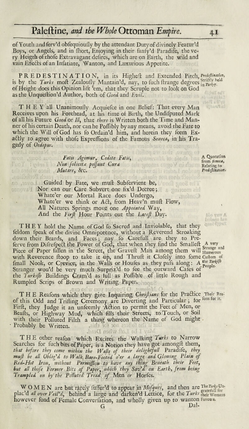 of Youth and ferv’d obfequioufly by the attendant Duty of divinely Featur’d Boys, or .Angels, and in fhort, Enjoying in their fanfy’d Paradile, the ve¬ ry Heigth of thofe Extravagant defires, which are on Earth, the wild and vain Efle&s of an Infatiate, Wanton, and Luxurious Appetite. PREDESTINATION, in its Higheft and Extended Pitch, predejUmtitn, is by the Turks moft Zealoufly Mantain’d, nay, to fuch ft range degrees of Height does this Opinion lift ’em, that they Scruple not to look on God as the Unqueftion’d Author, both of Good and Evil. THEY all Unanimoufly Acquiefce in one Belief: That every Man Receives upon his Forehead, at his time ol Birth, the Undifputed Mark of all his Future Good or 111, that there is Written both the Time and Man¬ ner of his certain Death, nor can he Poffibly by any means, avoid the Fate to which the Will of God has fo Ordain’d him, and herein they feem Ex¬ actly to agree with thofe Expreflions of the Famous Seneca, in his Tra¬ gedy of Oedipus. Fat is Agimur, Cedite Fat is, Non folic it & poffunt Cur re Mutare, &C. Guided by Fate, we muft Subfervient be, Nor can our Care Subvert one fix’d Decree; Whate’er our Mortal Race does Undergo, Whate’er we think or AQ:, from Heav’n muft Flow, All Natures Springs move one Appointed Way, And the Ftrfi Hour Points out the Latejl Day. THEY hold the Name of God fo Sacred and Inviolable, that they feldom fpeak of the divine Omnipotence, without a Reverend Stroaking down their Beards, and Faces; nay fo Carefull are they to Pre- ferve from Difrefped the Power of God, that when they find the Smalleft JeJy d Piece of Paper fallen in the Street, the Graveft Man among them will numerous” with Reverence ftoop to take it up, and Thruft it Clofely into fome Cuftom of fmall Nook, or Crevice, in the Walls or Houfes as theypafs along: A^oT^h Stranger wou’d be very much Surpriz’d to fee the outward Cales of pe the Turkifh Buildings Cram’d as lull as Poffible of little Rough and Rumpled Scrips of Brown and Writing Paper. THE Reafons which they give Inquiring Chilians for the Practice Their Rea: of this Odd and Trifling Ceremony are Diverting and Particular ; for lons 01 Firft, they Judge it an unfeemly 'AHion to permit the Feet of Men, or Beafts, or Highway Mud, which fills their Streets, to Touch, or Soil with their Polluted Filth a thing whereon the Name of God might . Probably be Written. d .••'XI nsdw Fo. l t-J i v -■ THE other reafon which Excites the Walking Turks to Narrow Searches for fuch bits of Paper, is a Notion they have got amongft them, that before they come within the Walls of their delightjull Paradife, they mujl be all Oblig'd to Walk Bare-Footed o'er a Urge and Glowing Plain of Red-Hot Iron, without Permijfton to have any thing Beneath their Feet, but all thofe Former Bits of Paper, which they Sav'd on Earth, from being Trampled on by the Polluted Tread of Men or Horfes. WOMEN arc but rarely fufler’d to appear in Mofques, and then are Trhaete^I^t^1' plac’d all over Veil'd, behind a large and darken’d Lettice, for the Turks Sir womens however fond of Female Converfation, and wholly given up to wanton Favours. G Dal- A Quotation from Seneca, Relating to PrcdejUnatiom