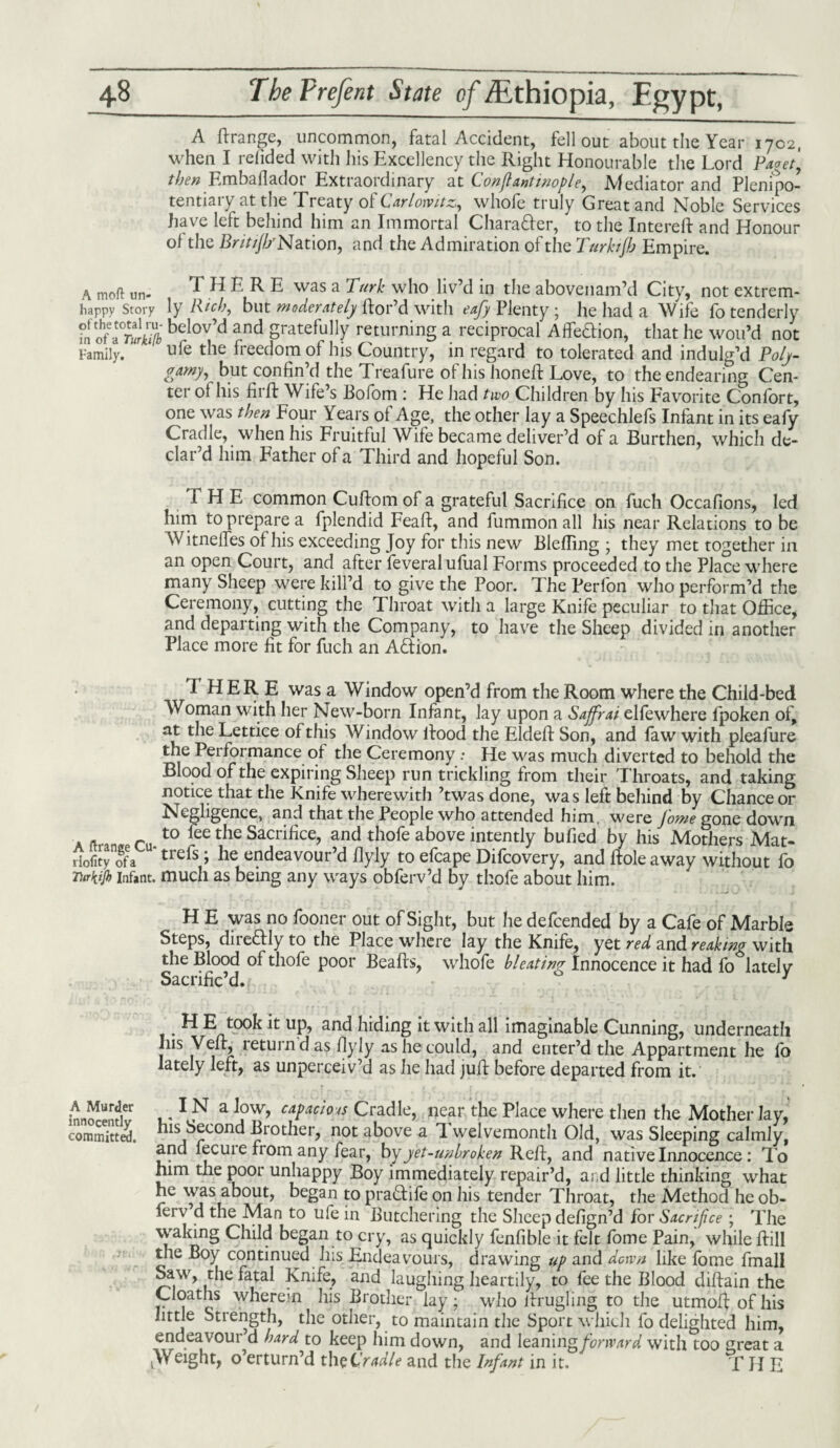 A Rrange, uncommon, fatal Accident, fell out about the Year 1702, when I relided with his Excellency the Right Honourable the Lord Paget', then Emballadot Extraordinary at C.onfianttnople, .Mediator and Plempo- tentiaiy at the Treaty ol Carlotvitz,, whole truly Great and Noble Services have left behind him an Immortal Character, to the Intereft and Honour of the J5r/>////Nation, and the Admiration of the Turhjh Empire. a moft un. THERE was a Turk who liv’d in the abovenam’d City, not extrem- happy Story ly Rich, but moderately Ror’d with eafy Plenty ; he had a Wife fo tenderly fn ohf-I°Tulki[b belov’d and gratefully returning a reciprocal AffeHion, that he wou’d not Family. ’  ufe tbe freedom ol his Country, in regard to tolerated and indulg’d Poly¬ gamy, but confin’d the Treafure of his honeR Love, to the endearing Cen¬ ter ot his firft Wife’s Bofom : He had two Children by his Favorite Confort, one was then Four Years ol Age, the other lay a Speechlefs Infant in its eafy Cradle, when his Fruitful Wife became deliver’d of a Burthen, which de¬ clar’d him Father of a Third and hopeful Son. THE common Culfom of a grateful Sacrifice on fuch Occafions, led him to prepare a fplendid Feaft, and fummon all his near Relations to be Witneifes of his exceeding Joy for this new Blefling ; they met together in an open Court, and after feveralufual Forms proceeded to the Place where many Sheep were kill’d to give the Poor. The Perfon who perform’d the Ceremony, cutting the Throat with a large Knife peculiar to that Office, and departing with the Company, to have the Sheep divided in another Place more fit for fuch an AQ:ion. THERE was a Window open’d from the Room where the Child-bed Woman with her New-born Infant, lay upon a Sajfrai elfewhere fpoken of, at the Lettice of this Window lfood the EldeR Son, and faw with pleafure the Performance of the Ceremony .* He was much diverted to behold the Blood of the expiring Sheep run trickling from their Throats, and taking notice that the Knife wherewith ’twas done, wa s left behind by Chance or Negligence, and that the People who attended him. were Jome gone down a ft ra.t0 tbe Sacrifrce> and above intently bufied by his Mothers Mat- riofity^fa trels > he endeavour’d flyly to efcape Difcovery, and Hole away without fo Turk.ijb infant, much as being any ways obferv’d by thofe about him. H E was no fooner out of Sight, but he defcended by a Cafe of Marble Steps, direftly to the Place where lay the Knife, yet red and reakmg with the Blood of thofe poor BeaRs, whofe bleating Innocence it had fo^lately Sacrific’d. l> 3 . H E t0°k it up, and hiding it with all imaginable Cunning, underneath Ins VeR, return d as flyly as he could, and enter’d the Appartment he fo lately left, as unperceiv’d as he had juR before departed from it. IN a low, capacious Cradle, near the Place where then the Mother lay, his Second Brother, not above a T. welvemonth Old, was Sleeping calmly, and fecuie from any fear, bp yet-unbroken ReR, and native Innocence: To him the poor unhappy Boy immediately repair’d, ai d little thinking what he was about, began to praftife on his tender Throat, the Method he ob- ferv d the Man to ufe in Butchering the Sheep defign’d for Sacrifice ; The waking Child began to cry, as quickly fenfible it felt fome Pain, while Rill the Boy continued Ins Endeavours, drawing up and down like fome fmall Saw, the fatal Knife, and laughing heartily, to fee the Blood diRain the Cloaths wherem his Brother lay; who Rrugling to the utmoR of his little Strength, the other, to maintain the Sport which fo delighted him, endeavour’d hard to keep him down, and leaning forward with too great a jWeight, o’erturn’d theC'radle and the Infant in it. T H E A Murder innocently committed.