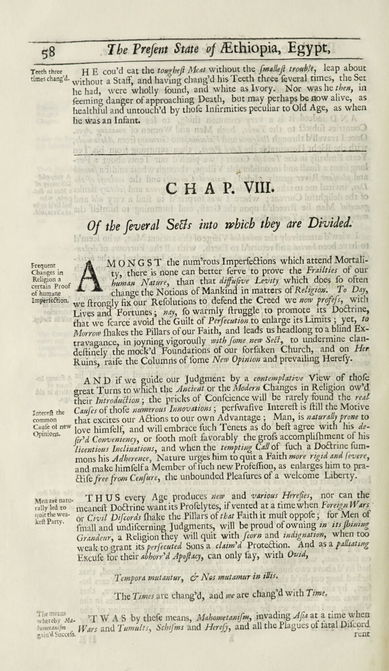 Teeth three H E cou’d cat the toughefi Meat without the fmallefi trouble, leap about times chang’d. w^out a Staff, and having chang’d his Teeth three feveral times, the Set he had, were wholly found, and white as Ivory. Nor was he then, in feeming danger of approaching Death, but may perhaps be now alive, as healthf ul and untouch’d by thofe Infirmities peculiar to Old Age, as when he was an Infant. CHAP. VIII. Of the feveral Setts into which they are Divided1 Frequent A MONGST the num’rous Imperfe&ions which attend Mortali- changes in /% ty there is none can better ferve to prove the Frailties of out cRemf„° W /~\ human Nature, than that diffufive Lemty which does fo often of humane change the Notions of Mankind in matters of Re.igtox. To Day imperfection. we ftroncrly our Refolutions to defend the Creed we norv profefs, with Lives and Fortunes; nay, fo warmly ftruggle to promote its Dodrine, that we fcarce avoid the Guilt of Perfection to enlarge its Limits ; yet, to Morrow fhakes the Pillars of our Faith, and leads us headlong to a blind Ex¬ travagance, in joyning vigoroufiy with fome new Sett, to undermine clan- deftinely the mock’d Foundations of our forfaken Church, and on Her Ruins, raife the Columns of fome New Opinion and prevailing Herefy. A N D if we guide our Judgment by a contemplative View of thofe CTfeat Turns to which the Ancient or the Modern Changes in Religion ow’d their Introduttion \ the pricks of Confidence will be i arely found the real Tntereft the Caufes of thofe numerous Innovations; perfwafive Intereft is ftill the Motive common that excites our A&ions to our own Advantage ; Man, is naturally prone to Omfe Ot new love himfeif? and wifi embrace fuch Tenets as do belt agree with Ins de- Opm:°ns. Convemency, or footh moft favorably the grofs accomplifhment of his licentious Inclinations, and when the tempting Call of fuch a Do&rine fum- mons his Adherence, Nature urges him to quit a Faith more rigid and fevere, and make himfelf a Member of fuch new Profeffion, as enlarges him to pra- £ti te free from Fenfire, the unbounded Pleafures of a welcome Liberty. Men are natu- THUS every Age produces new and various Herefies, nor can the rally led to mcaneft Doftrine want its Profelytes, if vented at a time when Foreign Wars quit the wea- Qr the Pillars of that Faith it mult oppofe • for Men of fmall and undifeerning Judgments, will be proud ot owning m itsjbwing Grandeur, a Religion they will quit with fcorn and indignation, when too weak to grant its perfected Sons a claim'd Prote&ion. And as a palliating Excufe for their abhorttd Apoflacy, can only fay, with Ovid, Temp or a mut ant ur, & Nos mutamur in illis. The Times are chang’d, and we are chang’d with Time, I'herebv^Ata- ’T W A S by thefe means, Mahometamfm, invading Afia at a time when bmettoifm Wars and Tumults, Schifms and Herefy, and all the Plagues ot fatal Dilcprd gtin’d Succefs. rent