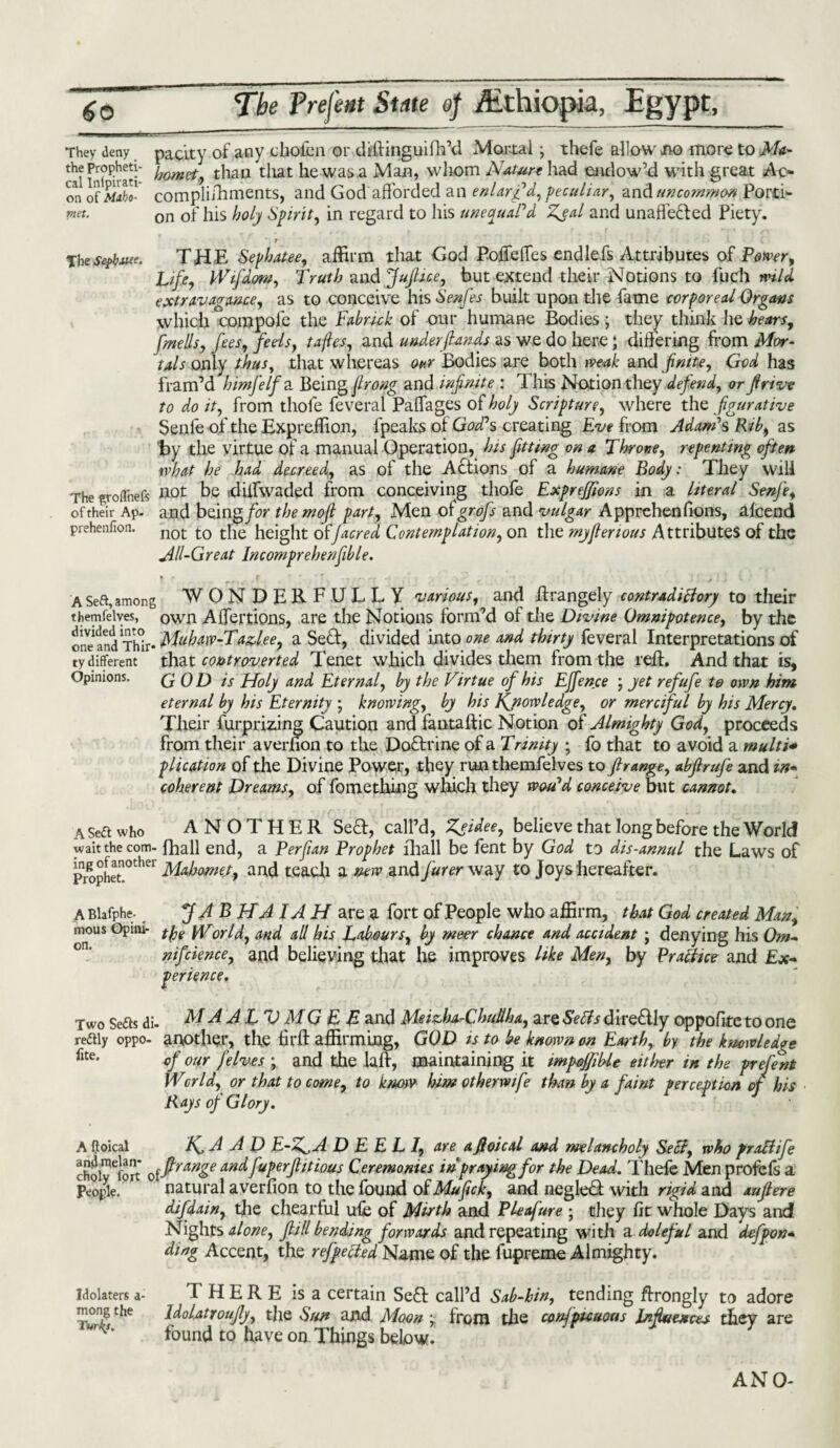 y deny parity of any chofca or dtftinguifh’d Mortal •, thefe allow bo more to Ma- prophm- / o et t}iaii that he was a Mao, whom Nature had endow’d with great Ac- Ltiipirati- * n , i / ■> j ^ / a ° They the Propheti- or! SX1 compliihments, and God afforded an enlarg'd, peculiar, and uncommon Porti- met. on 0f his holj Spirit, in regard to his unecjuaPd Zjal and unaffected Piety. The Se^buee. THE Sepbatee, affirm that God Poffeffes end lei's Attributes of Power, Life, kVifd&m, Truth and Juftice, but extend their Notions to fuch mid extravagance, as to conceive his Senfes built upon the fame corporeal Organs which corapofe the Fabruk of our humane Bodies; they think he bears, [metis, fees, feds, tafles, and under (lands as we do here; differing from Mor¬ tals only thus, that whereas our Bodies are both weak and finite, God has fram’d himfelf a Being firong and infinite : This Notion they defend, or ft rive to do it, from thofe feveral Paffages of holy Scripture, where the figurative Senle of the Expreffion, fpeaks of God?s creating Eve from Adam's Rib, as by the virtue of a manual Operation, his fitting on a Throne, repenting often ivhat he had decreed, as of the Actions of a humane Body: They will not be diffwaded from conceiving thofe Expre/fions in a literal Senfe, and being for themofl part, Men of grafts and vulgar Apprehenfions, alcend not to the height of/acred Contemplation, on the myfienous Attributes of the All-Great Incomprehenfible. The groflhefs of their Ap- prehenfion. A Seft, among WONDERFULLY various, and ftrangely contradictory to their themfelves, own Affertions, are the Notions form’d of the Divine Omnipotence, by the one and Thir* Mubaw-Tazlee, a Sect, divided into one and thirty feveral Interpretations of ty different that controverted Tenet which divides them from the reft. And that is. Opinions. GOD is Holy and Eternal, by the Virtue of his EJfence \ yet refufe te own him eternal by his Eternity ; knowing, by his Kjiowledge, or merciful by his Mercy. Their furprizing Caution and fantaftic Notion of Almighty God, proceeds from their averfion to the DoCtrine of a Trinity ; fo that to avoid a multi* plication of the Divine Power, they run themfelves to ftrange, abftrufe and in¬ coherent Dreams, of fomething which they woidd conceive but cannot. a Sea who ANOTHER SeCt, call’d, Zgidee, believe that long before the World wait the com- fhall end, a Per fan Prophet lhall be fent by God to dis-annul the Laws of Prophet!°ther Mahomet, and teach a new and furer way to Joys hereafter. ABlafphe. _ J ft B HA IA H are a fort of People who affirm, that God created Man, m°us Opirn- tpe orld, aM£[ A[[ bis Labours, by meer chance and accident ; denying his Om- nifcience, and believing that he improves like Men, by Practice and Ex¬ perience. Two Seas di- M A ALT) MG E B and Meizha-Chudha, are Setts direCtly oppofite to one reaiy oppo- another, the hr ft affirming, GOD is to be known on Earth, by the knowledge flte- of our jelves ; and the la ft, maintaining it impejfible either in the prefent World, or that to come, to know him otherwife than by a faint perception of his Rays of Glory. A ffoical HA A D E-Z^A D E E L I, are a ft oi cal and melancholy Sett, who pratt ife choimeiort offtrange and fuperftitious Ceremonies in praying for the Dead. Thefe Men profels a People. 1 natural averfion to the found oFMufick, and negleCf with rigid and auftere difdain, the chearful ufe of Mirth and Pie of me ; they fit whole Days and Nights alone, ftill bending forwards and repeating with a doleful and defpon* ding Accent, the refpetted Name of the fupreme Almighty. Idolaters a- THERE is a certain SeCl call’d Sab-bin, tending ftrongly to adore mong the IdoDttoufly, the Sun and Moon \ from die conJpuuous Influences they are urK’ found to have on Things below. ANO-