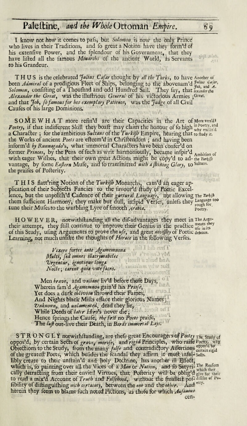 Paleltine, and the Whole Ottoman Empire. 6$ I know not how it comes to pafs, but Solomon is now the only Prince who lives in their Traditions, and fo great a Notion have they form’d of his extenfive Power, and the fplendour of his Government, that they have lifted all the famous Mdnanbs of the ancient World, is Servants to his Grandeur. THUS is the celebrated Julius C<efar thought by all the Turks, to have Anocher of been Admiral of a prodigious Fleet of Ships, belonging to th£ abovenam’d Solomon, confifting of a Thoufand and odd Hundred Sail. They fay, that lexlnier the Alexander the Great, was the illuftrious General of his victorious Armies ;Great- and that Job, fo famous for his exemplary Patience, was the Judge of all Civil Caufes of his large Dominions. SOMEWHAT more refin’d are their Capacities in the Art of More vers'di Poetry, if that indifferent Skill they boaft may claim the honour of fo high ^ySin’d1 a Character ; for the ambitious Sultans of the Turkijh Empire, hearing that to ffudy it. the Works of ancient Poets are efteem’d in Chriftendom ; and having been inform’d by Runnagado\, what immortal Characters have been confer’d on former Princes, by the Pens of filch as Writ harmonioufly, became infpir’d Arnbjtion 0f with eager Wifhes, that their own great ACtions might be copy’d to ad- the Turkifo vantage, by fome Eajlern Mufe, and fo tranfmitted with a flaming Glory, to Sultans- the praifes of Pofterity. THIS flatt’ring Notion of the Turkijh Monarchs, caus’d ah eager ap¬ plication of their Subjects Fancies to the favour’d ftudy of Poetic Excel¬ lence, but the unpolifh’d Cadence of their guttural Language, not allowing The Turkijh them fufficient Harmony, they make but; dull, inftpid Verles, unlefs they c‘ tune their Mufesto the warbling Lyre of fmooth Arabia. Poetry VO 1/1 HOWEVER, notwithftanding all the dif-advantages they meet in The Argu- their attempt, they ftill continue to improve their Genius irt the praCfice ^ ? of this Study, ufing Arguments to prove thtufe, and great necejjtty of Poetic deience. Learning, not much unlike the thoughts of Horace in the following Verfes. n ' ' ' ' ’ ' * Uji | ; • Vixere fortes ante Agamemnona Multi, fed omnes tlUcrytnabiles Urgentur, ignptique longx Nocte ■ carent quia 'irate facro. CiiVHv 5 ! bn A ./ iud r < r* r r j >rr» Men brave, and valiant liv’d before thoft Days, Wherein fam’d Agamemnon gain’d his Pratfe, Yet does a dark oblivion fhrowd their Fames, And Nights black Mills efface their glorious Names;, Unknown, and unlamented, dead they lie. While Deeds of later HtroJs never die; c - Hence fpringsthe Caufe, tb$frH no Poets praife, The lajl out-live their Death, in Bards immortal Lays. STRONGLY notwithftanding, are thefe great Encouragers of Poetry The study of oppos’d, by certain SeCls of grave,- morofe, and rigid Principles, who raife Poetry, why Objedions to the Study, from the many falfe and contradiClory Aifertions ®mamrigid of the greateft Poets, which befidesthe lcandal they affirm it muft infal- Scfts. libly create to their unftain’d and fioly Dodrine, has another ill lifted, which is, fo painting over all the Vices of a Man or Nation, and fb Satyri- ^chRtcj-^ns cally detrading from their envied Virtues, that Pofterity will be oblig’d give for their to read a mix’d Account of Truth and' Falfebood, without the ftnalleft pofdifiike ot p0‘ fibility of diftinguifhing with certainty between the one and tho other. Andctr>’ herein they fecm to blame fuch noted Fidions, as thofe for which Aufonius cen-