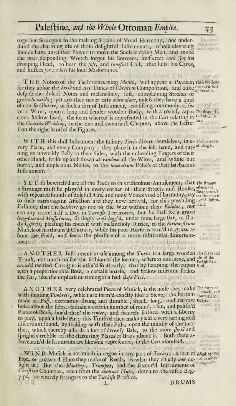 together Strangers to the melting Strains of Vocal Harmony, nor under- ltand the charming ufe of thofe delightful Indruments, whole elevating founds have unrelifted Power to move the Souls of dying Men, and make the poor defponding Wretch forget his Sorrows, and ered with Joy his drooping Head, to hear the foft, and tunefull Call, that lulls Ills Cares, and hufhes/br a while his loud Misfortunes. THH Notion of the Turks concerning Mufick, will appear a Paradox, Their Notions lor they abhor the brisk an dairy Tunes of Chnjhan CompoGtion, and alike ^ defpife the diilcid Notes and melancholy, foft, complaining Strokes of grave Sonata*s ; yet are they never eafy when alone, unlefs they have a kind of courfe Ghitarr, or fuch a fort of Indrument, confiding commonly of fc- veral Wires, upon a long and Gender wooden Body, with a round, capa- Theftupeofa cious hollow head, the form whereof is reprefented in the Cutt relating to ^ai?)Cluc- the Grecian Wedding, in the one and twentieth Chapter, above the Letter 1 on the right hand of the Figures. V/ I T H this dull Indrument the folitary Turks divert themfelves, in e - Th<°ir manner very Place, and every Company ; they place it in the left hand, and tur- ot uft“g 1C* ning its unweildy Belly to their Sides, with the unheeding Fingers of their other Hand, Grike up and down at random all the Wires, and whine out horrid, and unpleafant Noifes, to the hum-drum Echo’s of their barbarous Indrument. Y E T fo bewitch’d are all the Turks to this ridiculous Amufement, that The Grange a Stranger mud be plagu’d in every corner ol their Streets and Houles, ^™profefs with repeated founds of*dolefull Airs, and noily Voices void of harmony, nay tor :he above- to fuch extravagant AGedion are they mow arriv’d, for this prevailing nam’d inftru- Fafhion, that the Soldiers go not to the W ar without their Fiddles ; nor ment' can any travel half a Day in Turkijb Territories, but he fhall fee a grave long-bearded Mujjulrnnn, fit lingly crojs-legy*d, under fome large Oak, or fha- dy Cyprejs, pleading his conceit with melancholy Ditties, to the Strum-Jlrum Mufick ot histhruin’d Ghittarr, while his poor Horfe is turn’d to graze a- bout the Field, and leeks the pleafure of a more fubdantial Entertain¬ ment. ; lift A N 0 1' H E R Indrument in ufe among the Turks is a large wooden The fihapeand Trunk, not much unlike the lalhion of the former, whereto one large, and Bafe- rozttFd twilled Cats-gut is aGix’d lb llraitly, that by feraping thereupon viol, with a proportionable Bow, a certain hoarfe, and hollow murmur drikes the Ear, like the unpleafant tuning of a bad Bafe VioL ANOTHER very celebrated Piece of Mufick, is the noife they make The form of^ with jingling Timbrels, which are form’d exadly like a’ Sieve, the bottom how us’d in' made of Buff, extreamly drong and durable ; fmall, long, 'and narrow Turfcy. Iioles about the lides, contain a certain number of round, thin, and poliGi’d Plates ol Brals, bor’d thro’ the center, and fecurely fallned with a liberty to play, upon a little Pin ; this Timbrel they make yield a very jarring and difeordant found, by. Unking with their. Fills, upon the middle of the Lea¬ ther, which thereby afiords a fort of drowfy Bafe, to the more fbrill and Uprightly ti-ebble ot the clattering Plates of Brafs about it. Boththefe a- bovenaifi’d Inllruments are likewde reprefented, in the Cutt aforefaid. • • ■ WIND Mufick is not mucli in vogue in any part of Turkey ; a fort of wind Mufick Pipe, or aukward Flute they make of Reeds, is what they chiefly now de- inotn17nt,ut!fra' light in; But the Hautboys, Trumpet, and the favour’d InGruments ot m0!lot A ’ ChriJHan Countries, even from the amorous Flute, down to the rudic Bag¬ pipe, are entirely Grangers to the Turkijb Pradice. . L DRUMS