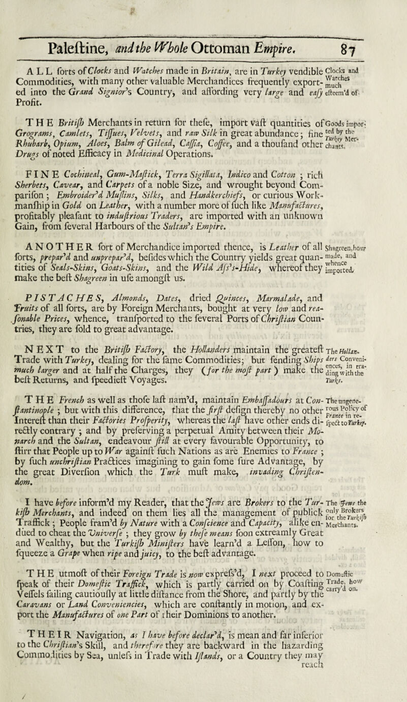 ALL forts of Clocks and Watches made in Britain, are in Turkey vendible Clocks and Commodities, with many other valuable Merchandices frequently export- J[uaJeS ed into the Grand Signior's Country, and affording very large and eajy dteem’d of Profit. THE Britifh Merchants in return for thefe, import vaft quantities of Goods import Grograms, Camlets, Tiffues, Velvets, and raw Silk in great abundance; fine *ed by the Rhubarb, Opium, Aloes, Balm of Gilead, Cajfa, Coffee, and a thoufand other chains, er' Drugs of noted Efficacy in Medicinal Operations. FINE Cochineal, Gum-Maftick, Terra Sigillaia, Indico and Cotton ; rich Sherbets, Cavear, and Carpets of a noble Size, and wrought beyond Com¬ panion ; Embroider'd Muffins, Silks, and Handkerchiefs, or curious Work- manfhip in Gold on Leather, with a number more of fuch like Manufactures, profitably pleafant to indufirious Traders, are imported with an unknown Gain, from feveral Harbours of the Sultan's Empire. ANOTHER fort of Merchandice imported thence, is Leather of all shagreen,how forts, prepar'd and unprepar'd, befides which the Country yields great quan- m{^’ceand tities of Seals-Skins, Goats-Skins, and the Wild Afs's-Hide, whereof they imputed, make the belt Shagreen in ufe amongft us. PISTACHES, Almonds, Dates, dried Quinces, Marmalade, and fruits of all forts, are by Foreign Merchants, bought at very low and rea- .finable Prices, whence, tranfported to the feveral Ports of Chriftian Coun¬ tries, they are fold to great advantage. NEXT to the Britifh Factory, the Hollanders maintain the greatefi: The mun- Trade with Turkey, dealing for the fame Commodities; but fending Ships ^Conveni- much larger and at half the Charges, they (/or the moji part ) make the din^withthe* belt Returns, and fpeedieft Voyages. Turks. THE French as well as thofe laft nam’d, maintain Embaffadours at Con- Theungene- ftantinople ; but with this difference, that the firjt defign thereby no other Intereft than their FaBories Profperity, whereas the laft have other ends di- fyt&loTurhy. re£tly contrary *, and by preferving a perpetual Amity between their Mo¬ narch and the Sultan, endeavour fill at every favourable Opportunity, to ftirr that People up to War againft fuch Nations as are Enemies to France ; by fuch unchriftian Practices imagining to gain fome fure Advantage, by the great Diverfion which the Turk muff make, invading Chriften- dom. I have before inform’d my Reader, that the Jews are Brokers to the Tur- The $v*s the kifb Merchants, and indeed on them lies all the management of publick Traffick ; People fram’d by Nature with a Confcience and Capacity, alike en- Merchants' dued to cheat the Vniverfe ; they grow by thefe means foon extreamly Great and Wealthy, but the Turkijb Mimfters have learn’d a Lelfon, how to fqueeze a Grape when ripe and juicy, to the beft advantage. THE utmoft of their Foreign Trade is now exprefs’d, I next proceed to Domeftic fpeak of their Domeftic Traffick, which is partly carried on by Coafting Trad?^ fff Velfels failing cautioully at little diftance from the Shore, and partly by theLarry ’ Caravans or Land Conveniences, which are conllantly in motion, and ex¬ port the ManufaBures of one Part of rheir Dominions to another. THEIR Navigation, as I have before declar'd, is mean and far inferior to the Chriftian's Skill, and therefore they are backward in the hazarding Commodities by Sea, unlefs in Trade with Iflands, or a Country they may reach /