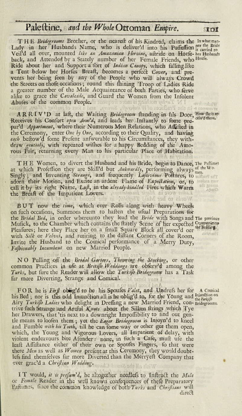 THE Bridegrooms Brother, or the neared of his Kindred, claims the in what man- Lady in her Husbands Name, who is deliver’d into his Poffeffion ge^e Veil’d all over, mounted Like an Amazonian Heroine, adride on Horfe-her Husbands back, and Attended by a Stately number of her Female Friends, who Houfe- Ride about her and Support a fort of Indian Canopy, which falling like a Tent below her Horfes Bread, becomes a perfect Cover, and pre¬ vents her being feen by any of the People who will always Crowd the Streets on thofe occalions; round this fhining Troop of Ladies Ride a greater number of the Male Acquaintance of both Parties, who ferve alike to grace the Cavalcade, and Guard the Women from the Infolent Abufes of the common People. ARRIV’D at laid, the Waiting Bridegroom danding in his Door, ^?e is Receives his Confort open Arm'd, and leads her ;Indantly to fome pro- mv ere> par’d Appartment, where their Numerous Men Relations, who Adjffced in the Ceremony, enter One by One, according to their Quality, and having each bedow’d fome Prefent anfwerable to his Circumdances, they with¬ draw genteely, with repeated wifhes for a happy Bedding of the Amo¬ rous Pair, returning every Man to his particular Place of Habitation. r L • cf \ *y (\ j {' f . r , ; :* i * *. -’ft f |*\ fjl > ’ * > 1 THE Women, to divert the Husband and his Bride, begin to Dance, The Paftimes at which Profeflion they are Skill’d but Aukrvardly, performing always ot theV^°' Singly; and Inventing Strange, and frequently Lafuviom Poftures, to adorn their Motion, and Excite an ardent Flame of Expectation, or, to call it by its right Name, LuJL, in the already-kindled Fires which Warm the Bread of the Impatient Lovers. BUT now the time, which ever Rolls along with heavy Wheels on fuch occafions, Summons them to haden the ufual Preparations for the Bridal Bed, in order whereunto they lead the Bride with Songs and The previous Mufick, to the Chamber which contains the dately Scene of her expended Pleafures; here they Place her on a fmall Square Block all cover’d oei* e in®’ with Silk or Velvet, and retiring to the didant Corners of the Room, Invite the Husband to the Comical performance of a Merry Duty, Fajhicnably Incumbent on new Married People. N O Pulling off the Bridal Garters, Throwing the Stocking, or other common Practices in ufe at Brit ifj Weddings are obferv’d among the Turks, but fure the Reader wall allow the Turkijb Bridegroom has a Task far more Diverting, Strange and Comical. } FOR he is Tirjl obitg’d to be his Spoufes Valet, and Undrefs her for A Comical his Bed ; nor is this odd Injunfrion all is he oblig’d to, for the Y6ung and on Airy Turkijh Ladies who delight in Drefling a new Married Friend, con- Bridegrooms, trive fuch Strange and Artful Kjiots about the Silken drings which Tye her Drawers, that ’tis next to a downright Impodibility to find out gen¬ tle means to loofen them *, yet the Eager Bridegroom is Injoyn’d to kneel and Fumble with his Teeth, till he can fome way or other get them open, which, the Young and Vigorous Lovers, all Impatient of delay, with violent endeavours bite Afunder: none, in fuch a Cafe, mud ufe the lead Affidance either of their own or Spoufes Fingers, fo that were there Men as well as Women prefent at this Ceremony, they would doubt- lefs find themfelves far more Diverted than the Merryed Company that ever grac’d a Chrijlian Wedding. I T would, it is prefum'd, be altogether needlefs to Indrucl the Male or Female Reader in the well known confequences of thefe Preparatory Pad Lines, fi ace the common knowledge of both Turks and Chrijlians will direT