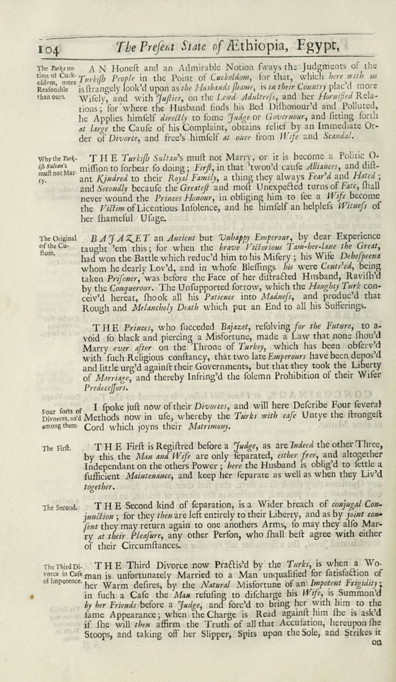 io4 The Tur^s no AN Honeft and an Admirable Notion fwaysthe Judgments of the oldom ^ore Turkifi People in the Point of Cuckoldom, for that, which herewith ns Reafon3bTe°1C is ftrangely look’d upon as the Husbands fljame, is in their Country plac’d mote than ours. Wifely, and with jfuftice, on the Lewd Adultrefs, and her Horn fed Rela¬ tions ; for where the Husband finds his Bed Difhonour’d and Polluted, he Applies himfelf directly to fome Judge or G over no ur, and fitting fortii at Urge the Caufe of his Complaint,'obtains relief by an Immediate Or¬ der of Divorce, and free’s himfelf at once from Wife and Scandal. whythe Turk- T H E Turkifj Sultan’s muft not Marry, or it is become a Politic O- ijh sultan $ niiflion to forbear fo doing; Firft, in that ’twou’d caufe Alliances, and dift- ^ n°C ant KJndred to their Royal Family, a thing they always Fear’d and Flatea ; and Secondly becaufe the Greatejl and moft Unexpefted turns of Fate, fhall never wound the Princes Honour, in obliging him to fee a Wife become the Victim of Licentious Infolence, and he himfelf an helplefs Witnefs of her fhameful Ufage. The Original BAJA Z^E T an Ancient but Vnhappy Emperour, by dear Experience oftheCu- taught ’em this; for when the brave Victorious Tam-her-lane the Great, °m‘ had won the Battle which reduc’d him to his Mifery ; his Wife Dehefpeena whom he dearly Lov’d, and in whofe BlefTmgs his were CentPed, being taken Pr if oner, was before the Face of her diftrafted Husband, Ravifh’d by the Conyuerour. The Unfupported forrow, which the Haughty Turk con¬ ceiv’d hereat, fhook all his Patience into Madnefs, and produc’d that Rough and Melancholy Death which put an End to all his Sufferings. I ♦ «.r \ ■ -y V 'f • . ~ ' / X »jL r, J- THE Princes, who fucceded Bajazet, refolving for the Future, to a- void fo black and piercing a Misfortune, made a Law that none fhou’d Marry ever after on the Throne of Turkey, which has been obferv’d with fuch Religious conftancy, that two late Ernperours have been depos’d and little urg’d againft their Governments, but that they took the Liberty of Marriage, and thereby Infring’d the folemn Prohibition of their Wifer Predeceffors. , r I fpoke juft now of their Divorces, and will here Defcribe Four fevera) Divorces,us’d Methods now in ufe, whereby the Turks with eafe Untye the ftrongeft among them- Cord which joyns their Matrimony. The Firft. THE Firft is Regiftred before a Judge, as are Indeed the other Three, by this the Man and Wife are only feparated, either free, and altogether Independant on the others Power ; here the Husband is oblig’d to fettle a fufficient Maintenance, and keep her Separate as we^ as when they Liv’d together. The Second. THE Second kind of feparation, is a Wider breach of conjugal Con¬ junction ; for they then are left entirely to their Liberty, and as by joint con- lent they may return again to one anothers Arms, fo may they alfo Mar¬ ry at their Pleafure, any other Perfon, who fhall beft agree with either of their Circumftances. The Third Di- THE Third Divorce now Praftis’d by the Turks, is when a Wo- vorce in Cafe man js unfortunately Married to a Man unqualified for fatisfaftion of ot impotence, ^yarm defires, by the Natural Misfortune of an Impotent Frigidity; in fuch a Cafe the Man refufing to difeharge his Wife, is Summon’d by her Friends before a Judge, and forc’d to bring her with, him to the fame Appearance; when the Charge is Read againft him file is ask’d if fhe will then affirm the Truth of all that Accufation, hereupon fhe Stoops, and taking off her Slipper, Spits upon the Sole, and Strikes it on