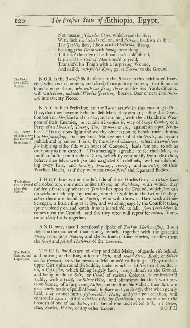 Not meeting Thunder-Claps, which rend the Sky, With fuch loud Shocks roll on, and Jlriking, backwards fly ; The Jav'lin flew, like a black Whirlwind, ftrong, Bearing grim Death with hiffing force along, * Till thro’ the edge of his broad fev’n-fold Shield, It pierc’d his Coat of Mail unus’d to yield, Transfix’d his Thigh with a furprizing Wound, And nail’d, with folded Knee, great Turnus to the Ground. The Turfs N 0 R is the Turkifh Skill inferior to the Roman in this celebrated Exer- therein^'^ wb*cb *s common, and thereby fo exquifitely known, that fome are found among them, who with one Jlrong throw at fifty five Yards difiance, will with blunt, unheaded Wooden Ravelins, break a Door of near Inch thick- nefs into twenty Pieces. N A Y to fuch Perfection are the Turks arriv’d in this encourag’d Pra¬ ctice, that they never mifs the fmalleft Mark they aim at; ufing the Diver- lion both on Horfeback and on Foot, and catching with their Hands the Wea¬ pons of their Enemies, in certain Skirmijhes by way of Single Combat, or a Party of an Hundred, Twenty, Ten, or more or lefs, againft an equal Num- The Beauty ber. ’Tis a curious fight and worthy obfervation to behold their admira- ?unhForSsCofble Horfemanfhip, and dext’rous Management ofthefe Gerits, at certain Exercifing it. publick and appointed Trials, by the way of Challenge, where an emulative fire infpiring either fide with hopes of Conqueft, leads ’em on, to ad as cautioufly as if in earneft. ’Tis amazingly agreable to fee thefe Men, a- midft an hiding multitude of Darts, which fly continually from fide to fide, behave themfelves with free and unaffected Careleffnefs, with eafe defend¬ ing every Part, and turning, prancing, rearing, and curvetting on their Warlike Horfes, as if they were not two diftwtt and feparated Bodies. Their dexte- THEY bear within the left fide of their Horfes Girt, a certain Cane rity in ieveral of crooked top, not much unlike a Crook, or Nut-hook, with which they admirable fuddenly fnatch up whatever Javelin lies upon the Ground, which fome can do without fuch help, by bending from their Saddles in the fwifteft Gallop; others there are found in Turkey, who will throw a Dart with all their Strength, a little rifing as it flys, and watching eagerly the Courfe it takes, fpurr violently on and catch it as it is inclin’d to fall, fome Tards before it comes upon the Ground, and this they often will repeat for twenty, fome- times thirty Cafts together. AND now, fince I occafionally fpoke of Turkifh Horfemanfhip, I will deferibe the manner of their riding, which, together with the gracefull Shape, couragious Nature, and the fwiftnefs of their Horfes, renders them the furefl and politefl Horfemen of the Vniverfe. The Turkijh THEIR Saddles are of deep and folid Make, of gentle rife behind, Saddles, and and bearing at the Bow, a fort of high, and round Steel, Brafs, or Silver Caparuons. headed Pummel, very dangerous to Men unus’d to Riding : They tie their upper Girt quite round the Saddle, under which is faft’ned to three Buck¬ les, a Caparifon, which falling largely back, hangs almoft to the Ground, and being made of Silk, or Cloath of various Colours, is embroider’d richly, with a Gold, or Silver Wire, and oftentimes fet thick with pre¬ cious Stones, of a furprizing Luftre, and ineftimable Value; their Bitts are excellently made of polifh’d Steel, fo floarp and yet fo eafy, that when gently held, they cannot hurt a foft-mouttfd Horfe, and yet upon occafion, will controul a Lyon : AH the Bridles us’d by Gentlemen, are made about the breadth of one of our Inches, of a lort of fine and twified Silk, of Green, Blue, Scarlet, White, or any other Colour. B O TII