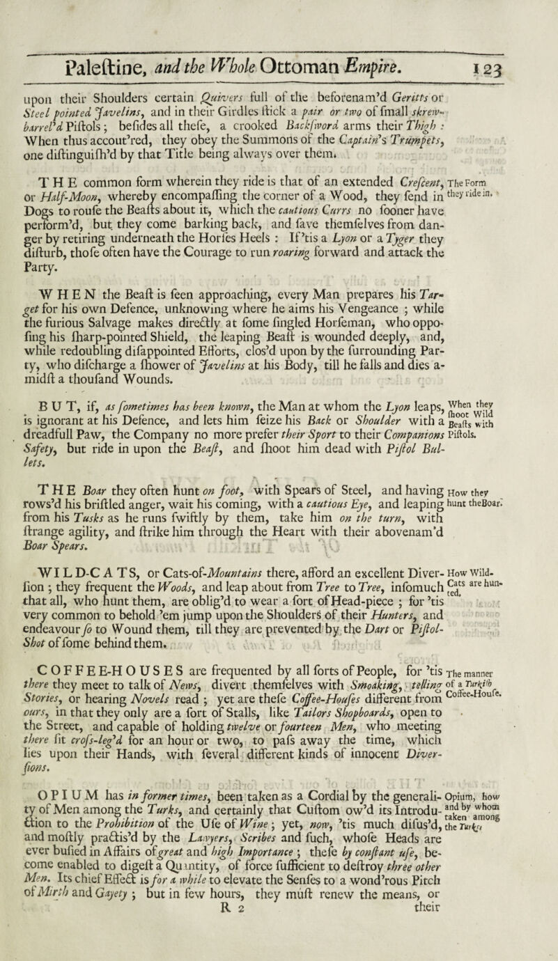 upon their Shoulders certain Quivers full of die beforenam’d Gentts or Steel pointed Javelins, and in their Girdles Hick a pair or two of fmall skrew- barrel'd Piftols ; befides all thefe, a crooked Backfword arms their Thigh : When thus accoutred, they obey the Summons of the Captain's Trumpets, one diftinguifh’d by that Title being always over them* THE common form wherein they ride is that of an extended Crefcent, The Form or Half-Moon, whereby encompaffing the corner of a Wood, they fend in theyridein> Dogs to roufe the Beafts about it, which the cautious Currs no fooner have perform’d, but they come barking back, and fave themfelves from dan¬ ger by retiring underneath the Horles Heels : If’tis a Lyon or a Tyger they difturb, thofe often have the Courage to run roaring forward and attack the Party. * * i 4 f * r 'X WHEN the Beaft is feen approacliing, every Man prepares his Tar¬ get for his own Defence, unknowing where he aims his Vengeance ; while the furious Salvage makes dire£fly at fome fingled Horfeman, whooppo- ling his fharp-pointed Shield, the leaping Bealt is wounded deeply, and, while redoubling difappointed Efforts, clos’d upon by the furrounding Par¬ ty, who difcharge a Ihower of Javelins at his Body, till he falls and dies a- midff a thoufand Wounds. BUT, if, as fometimes has been known, the Man at whom the Lyon leaps, is ignorant at his Defence, and lets him feize his Back or Shoulder with a £°°(is dreadfull Paw, the Company no more prefer their Sport to their Companions Piftols. Safety, but ride in upon the Beaft, and fhoot him dead with Pijlol Bul¬ lets. THE Boar they often hunt on foot, with Spears of Steel, and having how they rows’d his briftled anger, wait his coming, with a cautious Eye, and leaping hunt theBoari from his Tusks as he runs fwiftly by them, take him on the turn, with ftrange agility, and ftrike him through the Heart with their abovenam’d Boar Spears. WILDCATS, or Cats-ol-Mountains there, afford an excellent Diver- How wild- fion ; they frequent the Woods, and leap about from Tree to Tree, infomuch arehun that all, who hunt them, are oblig’d to wear a fort of Head-piece ; for ’tis very common to behold ’em jump upon the Shoulders of their Hunters, and endeavour fo to Wound them, till they are prevented by the Dart or Piftol- Shot of fome behind them. C O F F E E-H O U S E S are frequented by all forts of People, for ’tis The manner there they meet to talk of News, divert themfelves with Smoaking, telling of a Stories, or hearing Novels read ; yet are thefe Cojfee-Houfes different from Coftee-Hou ours, in that they only are a fort of Stalls, like Tailors Shopboards, open to the Street, and capable of holding twelve or fourteen Men, who meeting there fit crofs-leg'd for an hour or two, to pafs away the time, which lies upon their Hands, with feveral different kinds of innocent Diver¬ sions. r.it*. . * «v r . • V , *r tt T* , . * , OPIUM has in former times, been taken as a Cordial by the generali- Opium, how tv of Men among the Turks, and certainly that Cuftom ow’d its Introdu- an^by whom ttion to the Prohibition of the Ufe of Wine ; yet, now, ’tis much difus’d, then^r?0^ and moftly practis’d by the Lawyers, Scribes and fuch, whole Heads are ever bufied in Affairs of great and high Importance ; thefe by conftant ufe, be¬ come enabled to digell a Qu mtity, of force fufficient to deftroy three other Men. Its chief Effe£t is for a while to elevate the Senfes to a wond’rous Pitch ot Mirth and Qayety ; but in few hours, they muff renew the means, or R 2 their