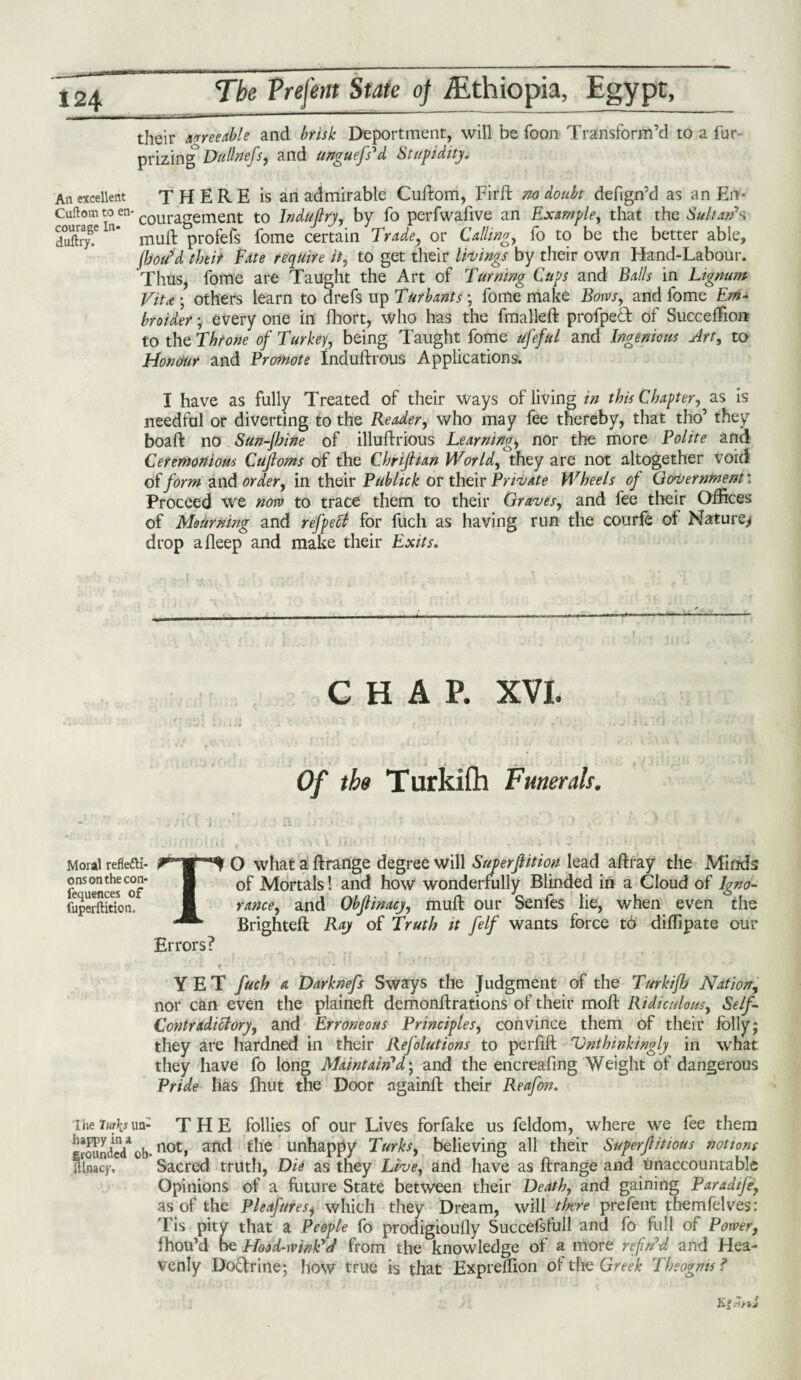 their agreeable and brisk Deportment, will be foon Transform’d to a fur- prizing DuSnefs, and unguefs d Stupidity, An excellent THERE is an admirable Cuftom, Firft no doubt defign’d as an Em Cuftom to en- couragement to Induftry, by fo perfwafive an Example, that the Sultan’s duftiryT n* mull profefs fome certain Trade, or Callings fo to be the better able, (hou'd thtir Fate require it, to get tlieir things by their own Hand-Labour. Thus, fome are Taught the Art of Turning Cups and Balls in Lignum Vitx ; others learn to drefs up Turbants; fome make Bows, and fome Em¬ broider ; every one in fhort, who has the fmalleft profped of Succeffion: to the Throne of Turkey, being Taught fome ufeful and Ingenious Art, to Honour and Promote Induftrous Applications. I have as fully Treated of their ways of living in this Chapter, as is needful or diverting to the Reader, who may fee thereby, that tho’ they boaft no Sun-jhine of illuftrious Learnings nor the more Polite and Ceremonious Cujloms of the Chrifiian World, they are not altogether void of form and order, in their Publick or their Private Wheels of Government: Proceed we now to trace them to their Graves, and fee their Offices of Mourning and refpetf for fucli as having run the courfe ot Nature^ drop afleep and make their Exits. CHAP. XVI. Of the Turkifh Funerals. Moral reflefti- O what a ftrange degree will Superjlition lead affray the Minds fe°uencesCof I Mortals! and how wonderfully Blinded in a Cloud of Igno- fuperftitkm° I ranee, and Objlinacy, mull our Senfes lie, when even the Brighteft Ray of Truth it felf wants force to diffipate our Errors? if- ' ' •» • 1 YET fuch a Darknefs Sways the Judgment of the Turkifh Nation, nor can even the plained demonflrations of their moft Ridiculous, Self- Contradictory, and Erroneous Principles, convince them of their folly; they are hardned in their Refolutions to perfift Unthinkingly in what they have fo long Maintain’d; and the encreafing Weight of dangerous Pride has fhut the Door ngainft their Reafon. rheturksua- THE follies of our Lives forfake us feldom, where wre fee them grounded*1 ob- no^> and die unhappy Turks, believing all their Superflitious notions ilnacp. Sacred truth, Die as they Live, and have as ftrange and Unaccountable Opinions of a future State between their Death, and gaining Paradife, as of the Pleafures, which they Dream, will there prefent themfelves: Tis pity that a People fo prodigioully Succefsfull and fo full of Power, fhou’d oe Hood-wink'd from the knowledge of a more refin'd and Hea¬ venly Docfrine-, how true is that Expreffion of the Greek Theogms ? KgJ/sJ